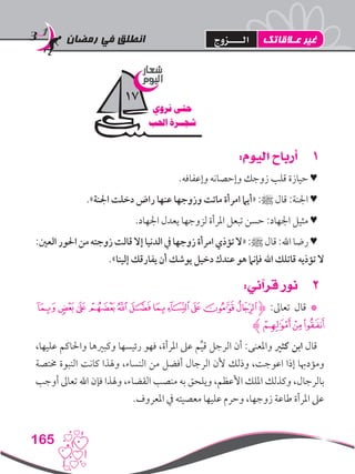 ‫رمضان‬ ‫في‬ ‫انطلق‬
165
11:‫اليوم‬ ‫أرباح‬
.‫وإعفافه‬ ‫وإحصانه‬ ‫زوجك‬ ‫قلب‬ ‫حيازة‬ ♥
.»‫اجلنة‬ ‫دخلت‬ ‫راض‬ ‫عنها‬ ‫وزوجها‬ ‫ماتت‬ ‫امرأة‬ ‫«أيام‬ :‫ﷺ‬ ‫قال‬ :‫اجلنة‬ ♥
.‫اجلهاد‬ ‫يعدل‬ ‫لزوجها‬ ‫املرأة‬ ‫تبعل‬ ‫حسن‬ :‫اجلهاد‬ ‫مثيل‬ ♥
:‫العني‬‫احلور‬‫من‬‫زوجته‬‫قالت‬‫إال‬‫الدنيا‬‫يف‬‫زوجها‬‫امرأة‬‫تؤذي‬‫«ال‬:‫ﷺ‬‫قال‬:‫اهلل‬‫رضا‬♥
.»‫إلينا‬ ‫يفارقك‬ ‫أن‬ ‫يوشك‬ ‫دخيل‬ ‫عندك‬ ‫هو‬ ‫فإنام‬ ‫اهلل‬ ‫قاتلك‬ ‫تؤذيه‬ ‫ال‬
22:‫قرآني‬ ‫نور‬
‫ﭛ‬‫ﭚ‬‫ﭙ‬ ‫ﭘ‬‫ﭗ‬‫ﭖ‬‫ﭕ‬‫ﭔ‬‫ﭓ‬‫ﭒ‬‫ﭑ‬‫ﮋ‬ :‫تعاىل‬ ‫قال‬ *
‫ﮊ‬‫ﭞ‬‫ﭝ‬‫ﭜ‬
،‫عليها‬ ‫واحلاكم‬ ‫وكبريها‬ ‫رئيسها‬ ‫فهو‬ ،‫املرأة‬ ‫عىل‬ ‫م‬ِّ‫ي‬‫ق‬ ‫الرجل‬ ‫أن‬ :‫واملعنى‬ ‫كثري‬ ‫ابن‬ ‫قال‬
‫خمتصة‬ ‫النبوة‬ ‫كانت‬ ‫وهلذا‬ ،‫النساء‬ ‫من‬ ‫أفضل‬ ‫الرجال‬ ‫ألن‬ ‫وذلك‬ ،‫اعوجت‬ ‫إذا‬ ‫ومؤدهبا‬
‫أوجب‬ ‫تعاىل‬ ‫اهلل‬ ‫فإن‬ ‫وهلذا‬ ،‫القضاء‬ ‫منصب‬ ‫به‬ ‫ويلحق‬ ،‫األعظم‬ ‫امللك‬ ‫وكذلك‬ ،‫بالرجال‬
.‫املعروف‬ ‫يف‬ ‫معصيته‬ ‫عليها‬ ‫وحرم‬ ،‫زوجها‬ ‫طاعة‬ ‫املرأة‬ ‫عىل‬
‫شعار‬
‫اليوم‬
‫نروي‬ ‫حتى‬
‫احلب‬ ‫شجــرة‬
17
‫عـالقاتك‬ ‫غير‬‫الــــزوج‬
 