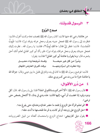 ‫رمضان‬ ‫في‬ ‫انطلق‬
166
33:‫قدوتنا‬ ‫الرسول‬
‫الزوج‬ ‫مــدح‬
:‫قالت‬ ،‫أغزل‬ ‫وكنت‬ ‫نعله‬ ‫خيصف‬ ‫ﷺ‬ ‫اهلل‬ ‫رسول‬ ‫كان‬ :‫قالت‬ ‫عنها‬ ‫اهلل‬ ‫ريض‬ ‫عائشة‬ ‫عن‬
ُّ‫ت‬ِ‫ه‬ُ‫ب‬‫ف‬ :‫قالت‬ ،‫ا‬ً‫نور‬ ‫يتوقد‬ ‫عرقه‬ ‫وجعل‬ ‫يعرق‬ ‫جبينه‬ ‫فجعل‬ ‫ﷺ‬ ‫اهلل‬ ‫رسول‬ ‫إىل‬ ‫فنظرت‬
‫إليك‬ ‫نظرت‬ ..‫اهلل‬ ‫رسول‬ ‫يا‬ :‫فقلت‬ ،!‫؟‬ ِّ‫ت‬ُِ‫به‬ ‫لك‬ ‫ما‬ :‫فقال‬ َّ‫يل‬‫إ‬ ‫فنظر‬ :‫قالت‬ .)‫شت‬ِ‫ه‬ُ‫د‬(
‫أحق‬ ‫أنك‬ ‫لعلم‬ ‫اهلذيل‬ ‫كبري‬ ‫أبو‬ ‫رآك‬ ‫فلو‬ ،‫ا‬ً‫نور‬ ‫يتولد‬ ‫عرقك‬ ‫وجعل‬ ‫يعرق‬ ‫جبينك‬ ‫فجعل‬
:‫يقول‬ :‫فقالت‬ ‫اهلذيل؟‬ ‫كبري‬ ‫أبو‬ ‫عائشة‬ ‫يا‬ ‫يقول‬ ‫وما‬ :‫قال‬ ،‫بشعره‬
‫مغـيـــل‬ ‫وداء‬ ‫عة‬ ِ‫رض‬ُ‫م‬ ‫وفساد‬ ‫حيضـــة‬ ‫غري‬ ‫كل‬ ‫من‬ ‫أ‬َّ‫رب‬ُ‫وم‬
‫املتهلل‬ ‫العارض‬ ‫كربق‬ ‫برقت‬ ‫وجهـــه‬ ‫ة‬َّ‫ر‬ ِ‫أس‬ ‫إىل‬ ‫نظرت‬ ‫وإذا‬
‫اهلل‬ ‫جزاك‬ :‫وقال‬ ‫عيني‬ ‫بني‬ ‫ما‬ ‫فقبل‬ ‫إيل‬ ‫وقام‬ ‫يده‬ ‫يف‬ ‫كان‬ ‫ما‬ ‫ﷺ‬ ‫اهلل‬ ‫رسول‬ ‫فوضع‬ :‫قالت‬
.‫منك‬ ‫كرسوري‬ ‫مني‬ ‫رسرت‬ ‫ما‬ ‫ا‬ً‫خري‬ ‫عائشة‬ ‫يا‬
44:‫األقوال‬ ‫رر‬ ُ‫د‬ ‫من‬
‫كل‬ :‫قال‬ .‫اهلل‬ ‫رسول‬ ‫يا‬ ‫بىل‬ :‫قلنا‬ ‫اجلنة؟‬ ‫يف‬ ‫بنسائكم‬ ‫أخربكم‬ ‫«أال‬ :‫ﷺ‬ ‫اهلل‬ ‫رسول‬ ‫قال‬ 
‫حتى‬ ‫بغمض‬ ‫أكتحل‬ ‫ال‬ ،‫يدك‬ ‫يف‬ ‫يدي‬ ‫هذه‬ :‫قالت‬ ‫إليها‬ ‫أيسء‬ ‫أو‬ ‫غضبت‬ ‫إذا‬ ‫ولود‬ ‫ودود‬
.»‫ترىض‬
.»‫منه‬ ‫يفرغ‬ ‫حتى‬ ‫وعشاؤه‬ ‫غداؤه‬ ‫حرض‬ ‫ما‬ ‫تقعد‬ ‫مل‬ ‫الزوج‬ ‫حق‬ ‫املرأة‬ ‫تعلم‬ ‫«لو‬ 
.»‫حقه‬ ‫أدت‬ ‫ما‬ ‫فلحستها‬ ‫قرحة‬ ‫به‬ ‫كانت‬ ‫لو‬ ‫أن‬ ‫زوجته‬ ‫عىل‬ ‫الزوج‬ ‫«حق‬ 
‫الرضوريات‬ ‫قبيل‬ ‫من‬ ‫أفعاله‬ ‫واستحسان‬ ‫الزوج‬ ‫امتداح‬ :‫كارنيجي‬ ‫ديل‬ ‫يقول‬ 
 