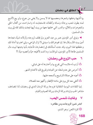 ‫رمضان‬ ‫في‬ ‫انطلق‬
168
‫ألشبع‬ ‫بيع‬ ‫ولو‬ ،‫جوع‬ ‫من‬ ‫يغني‬ ‫وال‬ ‫يسمن‬ ‫ال‬ ‫مما‬ ‫ومعصميها‬ ‫وشعرها‬ ‫وعنقها‬ ‫أذنيها‬ ‫هبا‬
‫احليل‬ ‫أثقال‬ ‫من‬ ‫واسرتاحت‬ ‫له‬ ‫فاستجابت‬ ،‫وأطفاله‬ ‫ونسائه‬ ‫برجاله‬ ‫شعب‬ ‫بطون‬ ‫ثمنه‬
‫بيت‬ ‫إىل‬ ‫كله‬ ‫بذلك‬ ‫فبعثت‬ ‫أبيها‬ ‫بيت‬ ‫من‬ ‫معها‬ ‫محلتها‬ ‫التي‬ ‫والدرر‬ ‫والآلىلء‬ ‫واملجوهرات‬
.‫املسلمني‬ ‫مال‬
‫فجاءها‬ ،‫ا‬ً‫ئ‬‫شي‬ ‫وأوالده‬ ‫لزوجته‬ ‫خيلف‬ ‫ومل‬ ‫العزيز‬ ‫عبد‬ ‫بن‬ ‫عمر‬ ‫املؤمنني‬ ‫أمري‬ ‫وتويف‬ ◄
‫لك‬ ‫أمانة‬ ‫اعتربهتا‬ ‫وإين‬ ،‫هي‬ ‫كام‬ ‫تزال‬ ‫ال‬ ‫سيديت‬ ‫يا‬ ‫جموهراتك‬ ‫إن‬ :‫هلا‬ ‫وقال‬ ‫املال‬ ‫بيت‬ ‫أمني‬
‫مال‬ ‫لبيت‬ ‫وهبتها‬ ‫بأهنا‬ ‫فأجابته‬ ،‫إحضارها‬ ‫يف‬ ‫أستأذنك‬ ‫جئت‬ ‫وقد‬ ،‫اليوم‬ ‫هلذا‬ ‫وحفظتها‬
!!.‫ًا‬‫ت‬‫مي‬ ‫وأعصيه‬ ‫ا‬ً‫ي‬‫ح‬ ‫ألطيعه‬ ‫كنت‬ ‫وما‬ :‫قالت‬ ‫ثم‬ ،‫املؤمنني‬ ‫ألمري‬ ‫طاعة‬ ‫املسلمني‬
66:‫رمضان‬ ‫في‬ ‫الزوج‬ ‫حب‬
.‫ذوقي‬ ‫عىل‬ ‫له‬ ‫وأختارها‬ ‫هبا‬ ‫خيرج‬ ‫التي‬ ‫مالبسه‬ ‫له‬ ‫أرتب‬ 
.‫الشهر‬ ‫الغتنام‬ ‫قلبه‬ ‫وتفريغ‬ ‫العبادة‬ ‫عن‬ ‫شغله‬ ‫عدم‬ ‫عىل‬ ‫أحرص‬ 
.‫عليها‬ ‫وأشجعه‬ ‫الرتاويح‬ ‫صالة‬ ‫عىل‬ ‫أعينه‬ 
.‫للصالة‬ ‫معه‬ ‫وأجتهز‬ ‫اإلفطار‬ ‫مائدة‬ ‫عىل‬ ‫يوم‬ ‫كل‬ ‫معه‬ ‫ألتقي‬ 
‫تتضاعف‬ ‫لذا‬ ،‫رمضان‬ ‫يف‬ ‫الندي‬ ‫الزمان‬ ‫بربكة‬ ‫ممزوجة‬ ‫التلقائية‬ ‫اليومية‬ ‫اللقاءات‬ ‫إهنا‬
.‫والقيام‬ ‫الصيام‬ ‫وبركة‬ ‫الزمان‬ ‫بربكة‬ ‫وتزداد‬ ‫احلب‬ ‫مشاعر‬
77:‫احلب‬ ‫شمس‬ ‫وغابت‬
:‫مظاهره‬ ‫ومن‬ ‫الزوجات‬ ‫نشوز‬ ‫انترش‬
.‫الشتم‬ ‫وهو‬ :‫اللعن‬ ‫كثرة‬ ☼
 