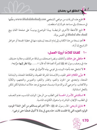 ‫رمضان‬ ‫في‬ ‫انطلق‬
170
‫قها‬ِّ‫ل‬‫وع‬ www.khaledaboshady.com ‫الشخيص‬ ‫موقعي‬ ‫من‬ ‫الورقات‬ ‫هذه‬ ‫اطبع‬ 
.‫استطعت‬ ‫إن‬ ‫غريك‬ ‫مساجد‬ ‫ويف‬ ‫مسجدك‬ ‫يف‬
‫بيج‬ ‫الفان‬ ‫صفحة‬ ‫عىل‬ ‫ًا‬‫ـ‬‫يوميـ‬ ‫املوضوع‬ ‫هبـذا‬ ‫املرتبطــة‬ ‫األخرى‬ ‫األنشطة‬ ‫تابع‬ 
.‫بوك‬ ‫الفيس‬ ‫يف‬ khaled abu shadi
‫خواطر‬ ‫أو‬ ‫اجلمعة‬ ‫خطبة‬ ‫يف‬ ‫منها‬ ‫ليستفيد‬ ‫املسجد‬ ‫إمام‬ ‫إىل‬ ‫الكتاب‬ ‫هذا‬ ‫من‬ ‫نسخة‬ ِ‫أهد‬ 
.‫أراد‬ ‫إن‬ ‫الرتاويح‬
101:‫العمل‬ ‫أرونا‬ ‫ا‬ ً‫كالم‬ ‫كفانا‬
.‫حديثك‬‫وحالوة‬،‫حركاتك‬‫ورشاقة‬،‫صحتك‬‫ونرضة‬،‫وأناقتك‬‫مجالك‬‫عىل‬‫حافظي‬♦
.»‫تـه‬ َّ‫رس‬ ‫إليها‬ ‫نظر‬ ‫وإذا‬ ......« :‫قال‬ ‫أنه‬ ‫الصاحلة‬ ‫للمرأة‬ ‫ﷺ‬ ‫اهلل‬ ‫رسول‬ ‫وصف‬ ‫يف‬ ‫جاء‬
.‫غيابه‬ ‫يف‬ ‫األعامل‬ ‫هبذه‬ ‫قومي‬ ‫بل‬ ،‫البيت‬ ‫بأعباء‬ ‫عنه‬ ‫تنشغيل‬ ‫ال‬ ♦
‫والبشاشة‬ ،‫املنعشة‬ ‫والفكاهة‬ ،‫املضيئة‬ ‫املرشقة‬ ‫واالبتسامة‬ ،‫املفيد‬ ‫احللو‬ ‫الكالم‬ ‫يب‬ ِّ‫جر‬ ♦
‫والكآبة‬ ،‫والتجهم‬ ‫والعبوس‬ ،‫واللغو‬ ‫واهلذر‬ ،‫والغم‬ ‫احلزن‬ ‫عن‬ ‫وابتعدي‬ ،‫املمتعة‬
‫لتكن‬ ‫لكن‬ ‫استثنائية‬ ‫حاالت‬ ‫توجد‬ ‫صحيح‬ ،‫مبتسمة‬ ‫ا‬ً‫م‬‫دو‬ ‫يراك‬ ‫أن‬ ‫واحريص‬ .‫واالكتئاب‬
.‫استثنائية‬ ‫بالفعل‬
‫التعسف‬ ‫عدم‬ ،‫املناسب‬ ‫الوقت‬ :‫الرجل‬ ‫من‬ ‫الطلب‬ ‫لفن‬ ‫اخلمسة‬ ‫األرسار‬ ‫استكشفي‬ ♦
.‫املناسبة‬ ‫الكلامت‬ ‫واستعامل‬ ،‫املبارشة‬ ،‫اإلجياز‬ ،‫الطلب‬ ‫يف‬
‫الودود‬ ‫اجلنة؟‬ ‫أهل‬ ‫من‬ ‫بنسائكم‬ ‫أخربكم‬ ‫«أال‬ :‫ﷺ‬ ‫اهلل‬ ‫رسول‬ ‫قال‬ :‫لرتبحي‬ ‫تنازيل‬ ♦
.»‫ترىض‬ ‫حتى‬ ‫ا‬ ً‫غمض‬ ‫أذوق‬ ‫ال‬ ‫يدك‬ ‫يف‬ ‫يدي‬ ‫هذه‬ :‫قالت‬ ‫ظلمت‬ ‫إذا‬ ‫التي‬ ‫العؤود‬ ‫الولود‬
 