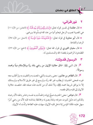 ‫رمضان‬ ‫في‬ ‫انطلق‬
172
22:‫قرآني‬ ‫نور‬
]11 ‫اآلية‬ ‫من‬ :‫[التغابن‬ ‫ﮊ‬‫ﭪ‬‫ﭩ‬‫ﭨ‬‫ﭧ‬‫ﭦ‬‫ﮋ‬:‫تعاىل‬ ‫قوله‬ ‫تفسري‬ ‫يف‬ ‫علقمة‬ ‫قال‬ *
.‫ويرىض‬ ‫هلا‬ ‫م‬ِّ‫ل‬‫فيس‬ ‫اهلل‬ ‫عند‬ ‫من‬ ‫أهنا‬ ‫فيعلم‬ ‫الرجل‬ ‫تصيب‬ ‫املصيبة‬ ‫هي‬
:]97 ‫اآلية‬ ‫من‬ :‫[النحل‬ ‫ﮔﮊ‬‫ﮓ‬‫ﮒ‬‫ﮋ‬ :‫تعاىل‬ ‫قوله‬ ‫يف‬ ‫معاوية‬ ‫أبو‬ ‫قال‬ *
.‫والقناعة‬ ‫الرضا‬
:]22 ‫اآلية‬ ‫من‬ :‫[احلج‬ ‫ﮊ‬‫ﮓ‬‫ﮒ‬‫ﮋ‬ :‫تعاىل‬ ‫اهلل‬ ‫قول‬ ‫يف‬ ‫الثوري‬ ‫سفيان‬ ‫قال‬ *
.‫له‬ ‫واملستسلمني‬ ‫اهلل‬ ‫بقضاء‬ ‫الراضون‬ ‫املطمئنون‬
33:‫قدوتنا‬ ‫الرسول‬
‫وحممد‬ ‫ًا‬‫ن‬‫دي‬ ‫وباإلسالم‬ ‫ا‬ً‫ب‬‫ر‬ ‫باهلل‬ ‫ريض‬ ‫من‬ ‫اإليامن‬ ‫حالوة‬ ‫«ذاق‬ :‫ﷺ‬ ‫النبي‬ ‫قال‬ 
.»ً‫ال‬‫رسو‬
‫معه‬ ‫أطلب‬ ‫ومل‬ ‫به‬ ‫واكتفيت‬ ‫به‬ ‫قنعت‬ ‫باليشء‬‫رضيت‬ ‫معنى‬ :‫عاشور‬ ‫بن‬ ‫الطاهر‬ ‫قال‬ 
‫يسلك‬ ‫ومل‬ ،‫االسالم‬ ‫طريق‬ ‫غري‬ ‫يف‬ ‫يسع‬ ‫ومل‬ ،‫ا‬ً‫ب‬‫ر‬ ‫اهلل‬ ‫غري‬ ‫يطلب‬ ‫مل‬ :‫احلديث‬ ‫فمعنى‬ ،‫غريه‬
‫حالوة‬ ‫خلصت‬ ‫فقد‬ ‫صفته‬ ‫هذه‬ ‫كانت‬ ‫من‬ ‫أن‬ ‫شك‬ ‫وال‬ ،‫ﷺ‬ ‫حممد‬ ‫رشيعة‬ ‫يوافق‬ ‫ما‬ ‫إال‬
.‫طعمه‬ ‫وذاق‬ ‫قلبه‬ ‫إىل‬ ‫االيامن‬
‫رضاه‬ ‫ألن‬ ‫باطنه‬ ‫وخامر‬ ‫نفسه‬ ‫به‬ ‫واطمأنت‬ ‫إيامنه‬ َّ‫صح‬ ‫احلديث‬ ‫معنى‬ :‫عياض‬ ‫قال‬ 
‫ا‬ ً‫أمر‬ ‫ريض‬ ‫من‬ ‫ألن‬ ‫قلبه‬ ‫بشاشته‬ ‫وخمالطة‬ ‫بصريته‬ ‫ونفاذ‬ ‫معرفته‬ ‫لثبوت‬ ‫دليل‬ ‫باملذكورات‬
.‫اإليامن‬ ‫له‬ ‫ت‬َّ‫ولذ‬ ‫الطاعة‬ ‫عليه‬ ‫سهلت‬ ‫اإليامن‬ ‫قلبه‬ ‫دخل‬ ‫إذا‬ ‫املؤمن‬ ‫فكذا‬ ،‫عليه‬ ‫سهل‬
 