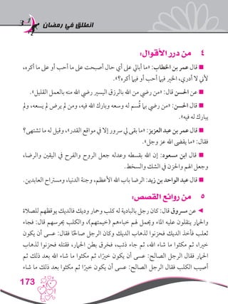 ‫رمضان‬ ‫في‬ ‫انطلق‬
173
44:‫األقوال‬ ‫درر‬ ‫من‬
،‫أكره‬ ‫ما‬ ‫عىل‬ ‫أو‬ ‫أحب‬ ‫ما‬ ‫عىل‬ ‫أصبحت‬ ‫حال‬ ‫أي‬ ‫عىل‬ ‫أبايل‬ ‫«ما‬ :‫اخلطاب‬ ‫بن‬ ‫عمر‬ ‫قال‬ 
.»‫أكره؟‬ ‫فيام‬ ‫أو‬ ‫أحب‬ ‫فيام‬ ‫اخلري‬ ،‫أدري‬ ‫ال‬ ‫ألين‬
.»‫القليل‬ ‫بالعمل‬ ‫منه‬ ‫اهلل‬ ‫ريض‬ ‫اليسري‬ ‫بالرزق‬ ‫اهلل‬ ‫من‬ ‫ريض‬ ‫«من‬ :‫قال‬ ‫احلسن‬ ‫عن‬ 
‫ومل‬ ،‫يسعه‬ ‫مل‬ ‫يرض‬ ‫مل‬ ‫ومن‬ ،‫فيه‬ ‫اهلل‬ ‫وبارك‬ ‫وسعه‬ ‫له‬ ‫سم‬ُ‫ق‬ ‫بام‬ ‫ريض‬ ‫«من‬ :‫احلسن‬ ‫قال‬ 
.»‫فيه‬ ‫له‬ ‫يبارك‬
‫تشتهى؟‬ ‫ما‬ ‫له‬ ‫وقيل‬ ،»‫القدر‬ ‫مواقع‬ ‫يف‬ ‫إال‬ ‫رسور‬ ‫يل‬ ‫بقى‬ ‫«ما‬ :‫العزيز‬ ‫عبد‬ ‫بن‬ ‫عمر‬ ‫قال‬ 
.»‫وجل‬ ‫عز‬ ‫اهلل‬ ‫يقىض‬ ‫«ما‬ :‫فقال‬
،‫والرضا‬ ‫اليقني‬ ‫يف‬ ‫والفرح‬ ‫الروح‬ ‫جعل‬ ‫وعدله‬ ‫بقسطه‬ ‫اهلل‬ ‫إن‬ :‫مسعود‬ ‫ابن‬ ‫قال‬ 
.‫والسخط‬ ‫الشك‬ ‫يف‬ ‫واحلزن‬ ‫اهلم‬ ‫وجعل‬
.‫العابدين‬ ‫ومسرتاح‬ ،‫الدنيا‬ ‫وجنة‬ ،‫األعظم‬ ‫اهلل‬ ‫باب‬ ‫الرضا‬ :‫زيد‬ ‫بن‬ ‫الواحد‬ ‫عبد‬ ‫قال‬ 
55:‫القصص‬ ‫روائع‬ ‫من‬
‫للصالة‬ ‫يوقظهم‬ ‫فالديك‬ ‫وديك‬ ‫ومحار‬ ‫كلب‬ ‫له‬ ‫بالبادية‬ ‫رجل‬ ‫كان‬ :‫قال‬ ‫مرسوق‬ ‫عن‬ ◄
‫فجاء‬ :‫قال‬ ‫حيرسهم‬ ‫والكلب‬ ،)‫(خيمتهم‬ ‫خباءهم‬ ‫هلم‬ ‫وحيمل‬ ‫املاء‬ ‫عليه‬ ‫ينقلون‬ ‫واحلامر‬
‫يكون‬ ‫أن‬ ‫عسى‬ :‫فقال‬ ‫ا‬ً‫حل‬‫صا‬ ‫الرجل‬ ‫وكان‬ ‫الديك‬ ‫لذهاب‬ ‫فحزنوا‬ ‫الديك‬ ‫فأخذ‬ ‫ثعلب‬
‫لذهاب‬ ‫فحزنوا‬ ‫فقتله‬ ،‫احلامر‬ ‫بطن‬ ‫فخرق‬ ،‫ذئب‬ ‫جاء‬ ‫ثم‬ ،‫اهلل‬ ‫شاء‬ ‫ما‬ ‫مكثوا‬ ‫ثم‬ ،‫خريا‬
‫ثم‬ ‫ذلك‬ ‫بعد‬ ‫اهلل‬ ‫شاء‬ ‫ما‬ ‫مكثوا‬ ‫ثم‬ ،‫ا‬ً‫خري‬ ‫يكون‬ ‫أن‬ ‫عسى‬ :‫الصالح‬ ‫الرجل‬ ‫فقال‬ ‫احلامر‬
‫شاء‬ ‫ما‬ ‫ذلك‬ ‫بعد‬ ‫مكثوا‬ ‫ثم‬ ‫ا‬ً‫خري‬ ‫يكون‬ ‫أن‬ ‫عسى‬ :‫الصالح‬ ‫الرجل‬ ‫فقال‬ ‫الكلب‬ ‫أصيب‬
 
