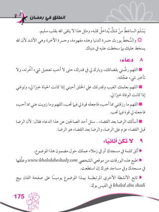 ‫رمضان‬ ‫في‬ ‫انطلق‬
175
.‫سليم‬ ‫بقلب‬ ‫اهلل‬ ‫يلقى‬ ‫ال‬ ‫هذا‬ ‫ومثل‬ ،‫قلبه‬ ُ‫داخل‬ُ‫ي‬ ٍّ‫شك‬ ْ‫ن‬‫م‬ ُ‫ط‬ ِ‫الساخ‬ َ‫م‬َ‫ل‬ ْ‫س‬َ‫ي‬
‫اهلل‬ ‫ألن‬ ‫األشد‬ ‫وهي‬ ‫اآلخرة‬ ‫وحرسة‬ ،‫مفهومة‬ ‫وهذه‬ ‫الدنيا‬ ‫حرسة‬ ‫يورث‬ ُ‫خط‬ ُّ‫والس‬ ☼
.‫دنياك‬ ‫يف‬ ‫عليه‬ ‫سخطت‬ ‫بام‬ ‫عليك‬ ‫يسخط‬
88:‫دعاء‬
‫وال‬ ،‫رته‬ َّ‫أخ‬ ‫يشء‬ ‫تعجيل‬ ‫أحب‬ ‫ال‬ ‫حتى‬ ،‫قدرك‬ ‫يف‬ ‫يل‬ ‫وبارك‬ ،‫بقضائك‬ ‫ني‬ ِّ‫رض‬ ‫اللهم‬ ◙
.‫لته‬َّ‫عج‬ ‫يشء‬ ‫تأخري‬
‫وتوفني‬ ،‫يل‬ ‫ا‬ً‫خري‬ ‫احلياة‬ ‫كانت‬ ‫إذا‬ ‫أحيني‬ ‫اخللق‬ ‫عيل‬ ‫وقدرتك‬ ‫الغيب‬ ‫بعلمك‬ ‫اللهم‬ ◙
.‫يل‬ ‫ا‬ً‫خري‬ ‫الوفاة‬ ‫كانت‬ ‫إذا‬
،‫أحب‬ ‫مما‬ ‫عني‬ ‫زويت‬ ‫وما‬ ‫اللهم‬ ،‫حتب‬ ‫فيام‬ ‫يل‬ ‫قوة‬ ‫فاجعله‬ ،‫أحب‬ ‫مما‬ ‫رزقتني‬ ‫ما‬ ‫اللهم‬ ◙
.‫حتب‬ ‫فيام‬ ‫قوة‬ ‫يل‬ ‫فاجعله‬
‫الرضا‬ ‫ألن‬ :‫فقال‬ ‫الدعاء‬ ‫هذا‬ ‫عن‬ ‫الصاحلني‬ ‫أحد‬ ‫سئل‬ ..‫القضاء‬ ‫بعد‬ ‫الرضا‬ ‫أسألك‬ ◙
.‫الرضا‬ ‫هو‬ ‫القضاء‬ ‫بعد‬ ‫والرضا‬ ،‫الرضا‬ ‫عىل‬ ‫عزم‬ ‫القضاء‬ ‫قبل‬
99:‫ا‬ً‫أناني‬ ‫تكن‬ ‫ال‬
.‫املوضوع‬ ‫هذا‬ ‫مضمون‬ ‫حول‬ ‫عملك‬ ‫زمالء‬ ‫يف‬ ‫أو‬ ‫مسجدك‬ ‫يف‬ ‫كلمة‬ ‫ألق‬ 
‫قها‬ِّ‫ل‬‫وع‬ www.khaledaboshady.com ‫الشخيص‬ ‫موقعي‬ ‫من‬ ‫الورقات‬ ‫هذه‬ ‫اطبع‬ 
.‫استطعت‬ ‫إن‬ ‫غريك‬ ‫مساجد‬ ‫ويف‬ ‫مسجدك‬ ‫يف‬
‫بيج‬ ‫الفان‬ ‫صفحة‬ ‫عىل‬ ‫ًا‬‫ـ‬‫يوميـ‬ ‫املوضوع‬ ‫هبـذا‬ ‫املرتبطــة‬ ‫األخرى‬ ‫األنشطة‬ ‫تابع‬ 
.‫بوك‬ ‫الفيس‬ ‫يف‬ khaled abu shadi
 