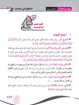 ‫رمضان‬ ‫في‬ ‫انطلق‬
177
11:‫اليوم‬ ‫أرباح‬
‫ﭔ‬‫ﭓ‬‫ﭒ‬‫ﭑ‬‫ﮋ‬ :‫تعاىل‬ ‫قال‬ ،‫اخلري‬ ‫معاين‬ ‫لكل‬ ‫جامعة‬ ‫كلمة‬ ‫والرب‬ :‫الرب‬ ‫حتصيل‬ ♥
.‫ﮊ‬‫ﭠ‬‫ﭟ‬‫ﭞ‬‫ﭝ‬‫ﭜ‬‫ﭛ‬‫ﭚ‬‫ﭙ‬‫ﭗ‬‫ﭖ‬‫ﭕ‬
‫طاقته‬ ‫مع‬ ‫معك‬ ً‫ما‬‫كري‬ ‫كان‬ ‫أخيك‬ ‫مع‬ ً‫ما‬‫كري‬ ‫كنت‬ ‫إن‬ :‫أكرم‬ ‫وال‬ ‫اهلل‬ ‫لكرم‬ ‫التعرض‬ ♥
‫ال‬ ‫الذي‬ ‫وهو‬ ‫معك‬ ‫األكرمني‬ ‫أكرم‬ ‫كرم‬ ‫يكون‬ ‫كيف‬ ‫فتخيل‬ ،‫املعدود‬ ‫وماله‬ ‫املحدودة‬
‫ﯩ‬‫ﯨ‬‫ﯧ‬‫ﯦ‬‫ﯥ‬‫ﯤ‬‫ﯣ‬‫ﮋ‬ !!‫العطاء‬ ‫من‬ ‫خزائنه‬ ‫تنفد‬ ‫وال‬ ‫لديه‬ ‫ما‬ ‫العقول‬ ‫تتخيل‬
.‫ﯳﮊ‬‫ﯲ‬‫ﯱ‬‫ﯰ‬‫ﯯ‬‫ﯭ‬‫ﯬ‬‫ﯫ‬‫ﯪ‬
‫ظهورها‬‫من‬‫بطوهنا‬‫يرى‬‫ا‬ً‫ف‬‫غر‬‫اجلنة‬‫يف‬‫«إن‬:‫ﷺ‬‫اهلل‬‫رسول‬‫قال‬:‫اجلنة‬‫غرف‬‫سكنى‬♥
‫الكالم‬ ‫طيب‬ ‫ملن‬ ‫«هي‬ :‫قال‬ .‫اهلل‬ ‫رسول‬ ‫يا‬ ‫هي‬ ‫ملن‬ :‫أعرايب‬ ‫فقال‬ .»‫بطوهنا‬ ‫من‬ ‫وظهورها‬
.»‫نيام‬ ‫والناس‬ ‫بالليل‬ ‫وصىل‬ ‫السالم‬ ‫وأفشى‬ ‫الطعام‬ ‫وأطعم‬
‫إال‬ ‫عمله‬ ‫انقطع‬ ‫ادم‬ ‫ابن‬ ‫مات‬ ‫«إذا‬ :‫ﷺ‬ ‫اهلل‬ ‫رسول‬ ‫قال‬ :‫املوت‬ ‫بعد‬ ‫ملا‬ ‫املفعول‬ ‫ممتد‬ ♥
.».......‫جارية‬ ‫صدقة‬ :‫ثالث‬ ‫من‬
‫أعط‬ ‫اللهم‬ :‫يناديان‬ ‫وملكان‬ ‫إال‬ ‫فجره‬ ‫ينشق‬ ‫يوم‬ ‫من‬ ‫فام‬ :‫املالئكة‬ ‫بدعاء‬ ‫الفوز‬ ♥
.‫ا‬ً‫ف‬‫تل‬ ‫ًا‬‫ك‬‫ممس‬ ‫أعط‬ ‫اللهم‬ ‫ا‬ً‫ف‬‫خل‬ ‫ا‬ً‫ق‬‫منف‬
‫شعار‬
‫اليوم‬
‫طريق‬ ‫أقصر‬
‫الثـــــراء‬ ‫إىل‬
19
‫عبـاداتك‬ ‫غير‬‫الـكــــرم‬
 