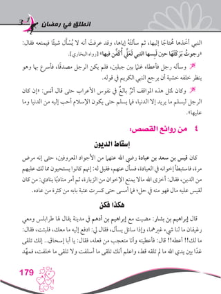 ‫رمضان‬ ‫في‬ ‫انطلق‬
179
:‫فقال‬ ‫فيمنعه‬ ‫ا‬ً‫ئ‬‫شي‬ ‫ل‬َ‫أ‬ ْ‫س‬ُ‫ي‬ ‫ال‬ ‫أنه‬ َ‫عرفت‬ ‫وقد‬ ،‫إياها‬ ُ‫ه‬َ‫ت‬‫سأل‬ ‫ثم‬ ،‫إليها‬ ‫ا‬ ً‫تاج‬ ُ‫ح‬‫م‬ ‫ذها‬ َ‫أخ‬ ‫النبي‬
.]‫البخاري‬ ‫[رواه‬ »‫فيها‬ ‫ن‬َّ‫ف‬َ‫ك‬ُ‫أ‬ َّ‫لي‬َ‫ع‬َ‫ل‬ ‫النبي‬ ‫سها‬ِ‫ب‬َ‫ل‬ ‫حني‬ ‫ا‬َ‫َه‬‫ت‬َ‫ك‬ َ‫ر‬َ‫ب‬ ُ‫«رجوت‬
‫وهو‬ ‫هبا‬ ‫فأرسع‬ ،‫ا‬ً‫ق‬‫مصد‬ ‫الرجل‬ ‫يكن‬ ‫فلم‬ ،‫جبلني‬ ‫بني‬ ً‫ما‬‫غن‬ ‫فأعطاه‬ ‫رجل‬ ‫وسأله‬ 
.‫قوله‬ ‫يف‬ ‫الكريم‬ ‫النبي‬ ‫يرجع‬ ‫أن‬ ‫خشية‬ ‫خلفه‬ ‫ينظر‬
‫كان‬ ‫«إن‬ :‫أنس‬ ‫قال‬ ‫حتى‬ ‫األعراب‬ ‫نفوس‬ ‫يف‬ ٌ‫بالغ‬ ٌ‫أثر‬ ‫املواقف‬ ‫هذه‬ ‫ملثل‬ ‫وكان‬ 
‫وما‬ ‫الدنيا‬ ‫من‬ ‫إليه‬ ‫أحب‬ ‫اإلسالم‬ ‫يكون‬ ‫حتى‬ ‫يسلم‬ ‫فام‬ ،‫الدنيا‬ ‫إال‬ ‫يريد‬ ‫ما‬ ‫ليسلم‬ ‫الرجل‬
.»‫عليها‬
44:‫القصص‬ ‫روائع‬ ‫من‬
‫الديون‬ ‫إسقاط‬
‫مرض‬ ‫إنه‬ ‫حتى‬ ،‫املعروفني‬ ‫األجواد‬ ‫من‬ ‫عنهام‬ ‫اهلل‬ ‫ريض‬ ‫عبادة‬ ‫بن‬ ‫سعد‬ ‫بن‬ ‫قيس‬ ‫كان‬
‫عليهم‬‫لك‬‫مما‬‫يستحيون‬‫كانوا‬‫إهنم‬:‫له‬‫فقيل‬،‫عنهم‬‫فسأل‬،‫العيادة‬‫يف‬‫إخوانه‬‫فاستبطأ‬،‫مرة‬
‫كان‬ ‫من‬ :‫ينادي‬ ‫ا‬ً‫ي‬‫مناد‬ ‫أمر‬ ‫ثم‬ ،‫الزيارة‬ ‫من‬ ‫اإلخوان‬ ‫يمنع‬ ‫ماال‬ ‫اهلل‬ ‫أخزى‬ :‫فقال‬ ،‫الدين‬ ‫من‬
.‫عاده‬ ‫من‬ ‫كثرة‬ ‫من‬ ‫بابه‬ ‫عتبة‬ ‫كرست‬ ‫حتى‬ ‫أمسى‬ ‫فام‬ ‫حل؛‬ ‫يف‬ ‫منه‬ ‫فهو‬ ‫مال‬ ‫عليه‬ ‫لقيس‬
‫فكن‬ ‫هكذا‬
‫ومعي‬ ‫طرابلس‬ ‫هلا‬ ‫يقال‬ ‫مدينة‬ ‫يف‬ ‫أدهم‬ ‫بن‬ ‫إبراهيم‬ ‫مع‬ ‫مضيت‬ :‫بشار‬ ‫بن‬ ‫إبراهيم‬ ‫قال‬
:‫فقال‬ ،‫فلبثت‬ ،‫معك‬ ‫ما‬ ‫إليه‬ ‫ادفع‬ :‫يل‬ ‫فقال‬ ،‫يسأل‬ ‫سائل‬ ‫وإذا‬ ،‫غريمها‬ ‫يشء‬ ‫لنا‬ ‫ما‬ ‫رغيفان‬
‫تلقى‬ ‫إنك‬ ..‫إسحاق‬ ‫أبا‬ ‫يا‬ :‫فقال‬ ،‫فعله‬ ‫من‬ ‫متعجب‬ ‫وأنا‬ ‫فأعطيته‬ :‫قال‬ !!‫أعطه‬ !!‫لك‬ ‫ما‬
‫د‬ِّ‫فمه‬ ،‫خلفت‬ ‫ما‬ ‫تلقى‬ ‫وال‬ ‫أسلفت‬ ‫ما‬ ‫تلقى‬ ‫أنك‬ ‫واعلم‬ ،‫قط‬ ‫تلقه‬ ‫مل‬ ‫ما‬ ‫اهلل‬ ‫يدي‬ ‫بني‬ ‫ا‬ً‫غد‬
 