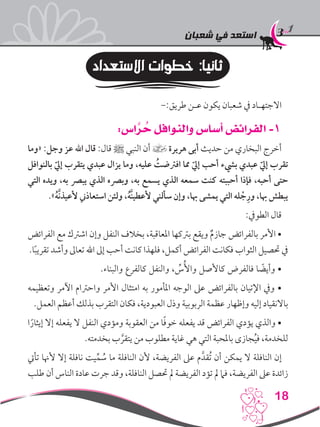 ‫شعبان‬ ‫في‬ ‫استعد‬
18
‫االستعداد‬ ‫خطوات‬ :‫ثانيا‬
-:‫طريق‬ ‫عـن‬ ‫يكون‬ ‫شعبان‬ ‫يف‬ ‫االجتهـاد‬
:‫اس‬ َّ‫ر‬ ُ‫ح‬ ‫والنوافل‬ ‫أساس‬ ‫الفرائض‬ -1
‫«وما‬ :‫وجل‬ ‫عز‬ ‫اهلل‬ ‫قال‬ :‫قال‬ ‫ﷺ‬ ‫النبي‬ ‫أن‬ ] ‫هريرة‬ ‫أبى‬ ‫حديث‬ ‫من‬ ‫البخاري‬ ‫أخرج‬
‫بالنوافل‬ ّ‫إيل‬ ‫يتقرب‬ ‫عبدي‬ ‫يزال‬ ‫وما‬ ،‫عليه‬ ُ‫افرتضت‬ ‫مما‬ ّ‫إيل‬ ‫أحب‬ ‫بيشء‬ ‫عبدي‬ ّ‫إيل‬ ‫تقرب‬
‫التي‬ ‫ويده‬ ،‫به‬ ‫يبرص‬ ‫الذي‬ ‫وبرصه‬ ،‫به‬ ‫يسمع‬ ‫الذي‬ ‫سمعه‬ ‫كنت‬ ‫أحببته‬ ‫فإذا‬ ،‫أحبه‬ ‫حتى‬
.»ُ‫ه‬َّ‫ن‬‫ألعيذ‬ ‫استعاذين‬ ‫ولئن‬ ،ُ‫ه‬َّ‫ن‬‫ألعطي‬ ‫سألني‬ ‫وإن‬ ،‫هبا‬ ‫يمشى‬ ‫التي‬ ‫له‬ ْ‫ج‬ِ‫ور‬ ،‫هبا‬ ‫يبطش‬
:‫الطويف‬ ‫قال‬
‫الفرائض‬ ‫مع‬ ‫اشرتك‬ ‫وإن‬ ‫النفل‬ ‫بخالف‬ ،‫املعاقبة‬ ‫برتكها‬ ‫ويقع‬ ٌ‫م‬‫جاز‬ ‫بالفرائض‬ ‫األمر‬ •
.‫ا‬ً‫ب‬‫تقري‬ ‫وأشد‬ ‫تعاىل‬ ‫اهلل‬ ‫إىل‬ ‫أحب‬ ‫كانت‬ ‫فلهذا‬ ،‫أكمل‬ ‫الفرائض‬ ‫فكانت‬ ‫الثواب‬ ‫حتصيل‬ ‫يف‬
.‫والبناء‬ ‫كالفرع‬ ‫والنفل‬ ، ِّ‫س‬ُ‫واأل‬ ‫كاألصل‬ ‫فالفرض‬ ‫ا‬ ً‫وأيض‬ •
‫وتعظيمه‬ ‫اآلمر‬ ‫واحرتام‬ ‫األمر‬ ‫امتثال‬ ‫به‬ ‫املأمور‬ ‫الوجه‬ ‫عىل‬ ‫بالفرائض‬ ‫اإلتيان‬ ‫ويف‬ •
.‫العمل‬ ‫أعظم‬ ‫بذلك‬ ‫التقرب‬ ‫فكان‬ ،‫العبودية‬ ‫وذل‬ ‫الربوبية‬ ‫عظمة‬ ‫وإظهار‬ ‫إليه‬ ‫باالنقياد‬
‫ا‬ً‫إيثار‬ ‫إال‬ ‫يفعله‬ ‫ال‬ ‫النفل‬ ‫ومؤدي‬ ‫العقوبة‬ ‫من‬ ‫ا‬ً‫ف‬‫خو‬ ‫يفعله‬ ‫قد‬ ‫الفرائض‬ ‫يؤدي‬ ‫والذي‬ •
.‫بخدمته‬ ‫ب‬ َّ‫يتقر‬ ‫من‬ ‫مطلوب‬ ‫غاية‬ ‫هي‬ ‫التي‬ ‫باملحبة‬ ‫جازى‬ُ‫ي‬‫ف‬ ،‫للخدمة‬
‫تأيت‬ ‫ألهنا‬ ‫إال‬ ‫نافلة‬ ‫يت‬ِّ‫م‬ ُ‫س‬ ‫ما‬ ‫النافلة‬ ‫ألن‬ ،‫الفريضة‬ ‫عىل‬ ‫م‬َّ‫ُقد‬‫ت‬ ‫أن‬ ‫يمكن‬ ‫ال‬ ‫النافلة‬ ‫إن‬
‫طلب‬ ‫أن‬ ‫الناس‬ ‫عادة‬ ‫جرت‬ ‫وقد‬ ،‫النافلة‬ ‫حتصل‬ ‫مل‬ ‫الفريضة‬ ‫تؤد‬ ‫مل‬ ‫فام‬ ،‫الفريضة‬ ‫عىل‬ ‫زائدة‬
 