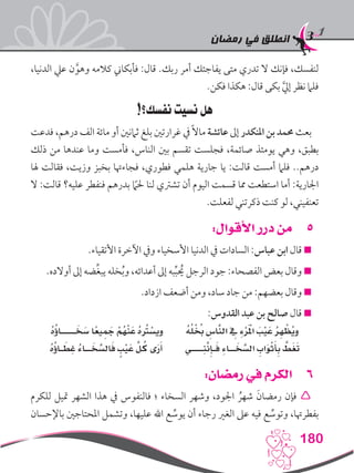 ‫رمضان‬ ‫في‬ ‫انطلق‬
180
،‫الدنيا‬ ‫عيل‬ ‫ن‬َّ‫وهو‬ ‫كالمه‬ ‫فأبكاين‬ :‫قال‬ .‫ربك‬ ‫أمر‬ ‫يفاجئك‬ ‫متى‬ ‫تدري‬ ‫ال‬ ‫فإنك‬ ،‫لنفسك‬
.‫فكن‬ ‫هكذا‬ :‫قال‬ ‫بكى‬ َّ‫يل‬‫إ‬ ‫نظر‬ ‫فلام‬
!‫نفسك؟‬ ‫نسيت‬ ‫هل‬
‫فدعت‬ ،‫درهم‬ ‫الف‬ ‫مائة‬ ‫أو‬ ‫ثامنني‬ ‫بلغ‬ ‫غرارتني‬ ‫يف‬ً‫ال‬‫ما‬ ‫عائشة‬ ‫إىل‬ ‫املنكدر‬ ‫بن‬ ‫حممد‬ ‫بعث‬
‫ذلك‬ ‫من‬ ‫عندها‬ ‫وما‬ ‫فأمست‬ ،‫الناس‬ ‫بني‬ ‫تقسم‬ ‫فجلست‬ ،‫صائمة‬ ‫يومئذ‬ ‫وهي‬ ،‫بطبق‬
‫هلا‬ ‫فقالت‬ ،‫وزيت‬ ‫بخبز‬ ‫فجاءهتا‬ ،‫فطوري‬ ‫هلمي‬ ‫جارية‬ ‫يا‬ :‫قالت‬ ‫أمست‬ ‫فلام‬ ..‫درهم‬
‫ال‬ :‫قالت‬ ‫عليه؟‬ ‫فنفطر‬ ‫بدرهم‬ ً‫ما‬‫حل‬ ‫لنا‬ ‫تشرتي‬ ‫أن‬ ‫اليوم‬ ‫قسمت‬ ‫مما‬ ‫استطعت‬ ‫أما‬ :‫اجلارية‬
.‫لفعلت‬ ‫ذكرتني‬ ‫كنت‬ ‫لو‬ ،‫تعنفيني‬
55:‫األقوال‬ ‫درر‬ ‫من‬
.‫األتقياء‬ ‫اآلخرة‬ ‫ويف‬ ‫األسخياء‬ ‫الدنيا‬ ‫يف‬ ‫السادات‬ :‫عباس‬ ‫ابن‬ ‫قال‬ 
.‫أوالده‬ ‫إىل‬ ‫ضه‬ِّ‫غ‬‫يب‬ ‫خله‬ُ‫ب‬‫و‬ ،‫أعدائه‬ ‫إىل‬ ‫به‬ِّ‫ب‬ ُ‫ح‬‫ي‬ ‫الرجل‬ ‫جود‬ :‫الفصحاء‬ ‫بعض‬ ‫وقال‬ 
.‫ازداد‬ ‫أضعف‬ ‫ومن‬ ،‫ساد‬ ‫جاد‬ ‫من‬ :‫بعضهم‬ ‫وقال‬ 
:‫القدوس‬ ‫عبد‬ ‫بن‬ ‫صالح‬ ‫قال‬ 
ُ‫ه‬ُ‫ؤ‬‫ـــــا‬ َ‫خ‬ َ‫س‬ ‫ا‬ً‫ع‬‫ي‬َِ‫جم‬ ْ‫ُم‬‫ه‬ْ‫ن‬َ‫ع‬ ُ‫ه‬ُ‫تر‬ ْ‫ويس‬ ُ‫ه‬ُ‫ل‬ْ ُ‫خ‬‫ب‬ ِ‫اس‬َّ‫الن‬ ِ‫في‬ ِ‫ء‬ْ‫ر‬َْ‫لم‬‫ا‬ َ‫ب‬ْ‫ي‬َ‫ع‬ ُ‫ر‬ِ‫ه‬ ْ‫ُظ‬‫ي‬‫و‬
ُ‫ه‬ُ‫ؤ‬‫ـا‬ َ‫ط‬ِ‫غ‬ ُ‫ء‬‫ــا‬ َ‫خ‬ َّ‫الس‬َ‫ف‬ ٍ‫ب‬ْ‫ي‬َ‫ع‬ َّ‫ل‬ ُ‫ك‬ ‫ى‬َ‫ر‬َ‫أ‬ ‫ــــي‬ِ‫ن‬َّ‫ن‬ِ‫ـإ‬َ‫ف‬ ِ‫ء‬‫ــا‬ َ‫خ‬ َّ‫الس‬ ِ‫اب‬َ‫و‬ْ‫ث‬َ‫أ‬ِ‫ب‬ َّ‫ط‬َ‫غ‬َ‫ت‬
66:‫رمضان‬ ‫في‬ ‫الكرم‬
‫للكرم‬ ‫متيل‬ ‫الشهر‬ ‫هذا‬ ‫يف‬ ‫فالنفوس‬ ‫؛‬ ‫السخاء‬ ‫وشهر‬ ،‫اجلود‬ ُ‫شهر‬ َ‫رمضان‬ ‫فإن‬ 
‫باإلحسان‬ ‫املحتاجني‬ ‫وتشمل‬ ،‫عليها‬ ‫اهلل‬ ‫ع‬ ِّ‫يوس‬ ‫أن‬ ‫رجاء‬ ‫الغري‬ ‫عىل‬ ‫فيه‬ ‫ع‬ ِّ‫وتوس‬ ،‫بفطرهتا‬
 