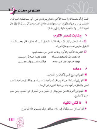 ‫رمضان‬ ‫في‬ ‫انطلق‬
181
،‫الشياطني‬‫تصفيد‬‫بعد‬‫اخلري‬‫فعل‬‫نحو‬‫بقوة‬‫وتندفع‬،‫األهم‬‫بإحسانه‬‫اهلل‬‫يشملنا‬‫أن‬‫يف‬‫ا‬ً‫ع‬‫طم‬
‫كان‬‫ﷺ‬‫اهلل‬‫رسول‬‫أن‬‫الصحيحني‬‫يف‬‫جاء‬‫وقد‬،‫شحها‬‫من‬‫ويطهرها‬‫يزكيها‬‫ما‬‫إىل‬‫فتنبعث‬
.‫رمضان‬ ‫يف‬ ‫يكون‬ ‫ما‬ َ‫د‬‫أجو‬ ‫وكان‬ ،‫الناس‬ َ‫د‬‫أجو‬
77:‫الكرم‬ ‫شمس‬ ‫وغابت‬
:‫البلغاء‬ ‫بعض‬ ‫قال‬ ،‫خليل‬ ‫له‬ ‫ليس‬ ‫البخيل‬ :‫قالوا‬ ‫وقد‬ ،‫واإلمساك‬ ‫البخل‬ ‫ساد‬ ☼
.‫ورثته‬ ‫وخازن‬ ،‫نعمته‬ ‫حارس‬ ‫البخيل‬
.‫مصاحلهم‬ ‫حول‬ ‫الناس‬ ‫وطاف‬ ،‫واألثرة‬ ‫األنانية‬ ‫انترشت‬ ☼
‫وأميــــن‬ ٌ‫ن‬‫خــاز‬ ‫عليـه‬ ‫فأنت‬ ‫ا‬ً‫ك‬‫ممس‬ ‫ملالـك‬ ‫ا‬ً‫اع‬َّ‫مج‬ ‫كنت‬ ‫إذا‬
‫دفيـــن‬ ‫وأنت‬ ‫عفــــو‬ ‫فيأكله‬ ‫حامد‬ ‫غري‬ ‫إىل‬ ‫مذموما‬ ‫تؤديه‬
88:‫دعاء‬
.‫املفلحني‬ ‫من‬ ‫ألكون‬ ‫نفيس‬ ‫شح‬ ‫قني‬ ‫اللهم‬ ◙
‫من‬ ‫بك‬ ‫وأعوذ‬ ،‫والكسل‬ ‫العجز‬ ‫من‬ ‫بك‬ ‫وأعوذ‬ ،‫واحلزن‬ ‫اهلم‬ ‫من‬ ‫بك‬ ‫أعوذ‬ ‫إين‬ ‫اللهم‬ ◙
.‫الرجال‬ ‫وقهر‬ ‫الدين‬ ‫غلبة‬ ‫من‬ ‫بك‬ ‫وأعوذ‬ ،‫والبخل‬ ‫اجلبن‬
‫طمع‬ ‫ومن‬ ،‫مطمع‬ ‫غري‬ ‫ىف‬ ‫طمع‬ ‫ومن‬ ،‫طمع‬ ‫إىل‬ ‫هيدى‬ ‫طبع‬ ‫من‬ ‫بك‬ ‫أعوذ‬ ‫إنى‬ ‫اللهم‬ ◙
.‫مطمع‬ ‫ال‬ ‫حيث‬
99:‫ا‬ً‫أناني‬ ‫تكن‬ ‫ال‬
.‫املوضوع‬ ‫هذا‬ ‫مضمون‬ ‫حول‬ ‫عملك‬ ‫زمالء‬ ‫يف‬ ‫أو‬ ‫مسجدك‬ ‫يف‬ ‫كلمة‬ ‫ألق‬ 
 