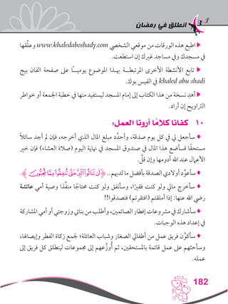 ‫رمضان‬ ‫في‬ ‫انطلق‬
182
‫قها‬ِّ‫ل‬‫وع‬ www.khaledaboshady.com ‫الشخيص‬ ‫موقعي‬ ‫من‬ ‫الورقات‬ ‫هذه‬ ‫اطبع‬ 
.‫استطعت‬ ‫إن‬ ‫غريك‬ ‫مساجد‬ ‫ويف‬ ‫مسجدك‬ ‫يف‬
‫بيج‬ ‫الفان‬ ‫صفحة‬ ‫عىل‬ ‫ًا‬‫ـ‬‫يوميـ‬ ‫املوضوع‬ ‫هبـذا‬ ‫املرتبطــة‬ ‫األخرى‬ ‫األنشطة‬ ‫تابع‬ 
.‫بوك‬ ‫الفيس‬ ‫يف‬ khaled abu shadi
‫خواطر‬ ‫أو‬ ‫اجلمعة‬ ‫خطبة‬ ‫يف‬ ‫منها‬ ‫ليستفيد‬ ‫املسجد‬ ‫إمام‬ ‫إىل‬ ‫الكتاب‬ ‫هذا‬ ‫من‬ ‫نسخة‬ ِ‫أهد‬ 
.‫أراد‬ ‫إن‬ ‫الرتاويح‬
101:‫العمل‬ ‫أرونا‬ ‫ا‬ ً‫كالم‬ ‫كفانا‬
ً‫ال‬‫سائ‬ ‫أجد‬ ‫مل‬ ‫فإن‬ ،‫أخرجه‬ ‫الذي‬ ‫املال‬ ‫مبلغ‬ ‫د‬ِّ‫وأحد‬ ،‫صدقة‬ ‫يوم‬ ‫كل‬ ‫يف‬ ‫يل‬ ‫سأجعل‬ ♦
‫خري‬ ‫فإن‬ )‫العشاء‬ ‫(صالة‬ ‫اليوم‬ ‫هناية‬ ‫يف‬ ‫املسجد‬ ‫صندوق‬ ‫يف‬ ‫املال‬ ‫هذا‬ ‫فسأضع‬ ‫ا‬ً‫ق‬‫مستح‬
. َّ‫قل‬ ‫وإن‬ ‫أدومها‬ ‫اهلل‬ ‫عند‬ ‫األعامل‬
.‫ﭗﮊ‬‫ﭖ‬‫ﭕ‬‫ﭔ‬‫ﭓ‬‫ﭒ‬‫ﭑ‬‫ﮋ‬..‫لدهيم‬‫ما‬‫بأفضل‬‫الصدقة‬‫أوالدي‬‫د‬ِّ‫سأعو‬♦
‫عائشة‬ ‫أمي‬ ‫وصية‬ ‫ذا‬ِّ‫ف‬‫من‬ ‫ا‬ ً‫حمتاج‬ ‫كنت‬ ‫ولو‬ ‫وسأنفق‬ ،‫ا‬ً‫فقري‬ ‫كنت‬ ‫ولو‬ ‫مايل‬ ‫سأخرج‬ ♦
!!‫فتصدقوا‬ )‫(افتقرتم‬ ‫أملقتم‬ ‫إذا‬ :‫عنها‬ ‫اهلل‬ ‫ريض‬
‫املشاركة‬‫أمي‬‫أو‬‫وزوجتي‬‫بنايت‬‫من‬‫وأطلب‬،‫الصائمني‬‫إفطار‬‫مرشوعات‬‫يف‬‫سأشارك‬♦
.‫الوجبات‬ ‫هذه‬ ‫إعداد‬ ‫يف‬
،‫وإيصاهلا‬ ‫الفطر‬ ‫زكاة‬ ‫جلمع‬ ‫العائلة؛‬ ‫وشباب‬ ‫الصغار‬ ‫أطفايل‬ ‫من‬ ‫عمل‬ ‫فريق‬ ‫ن‬ِّ‫سأكو‬ ♦
‫إىل‬ ‫فريق‬ ‫كل‬ ‫لينطلق‬ ‫جمموعات‬ ‫إىل‬ ‫عهم‬ِّ‫وز‬ُ‫أ‬ ‫ثم‬ ،‫باملستحقني‬ ‫قائمة‬ ‫عمل‬ ‫عىل‬ ‫وسأحثهم‬
.‫عمله‬
 