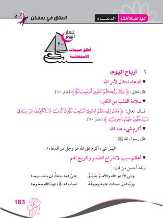 ‫رمضان‬ ‫في‬ ‫انطلق‬
183
11:‫اليوم‬ ‫أرباح‬
:‫اهلل‬ ‫ألمر‬ ‫امتثال‬ ‫الدعاء‬ ♥
.]60:‫[غافر‬ ‫ﮊ‬‫ﭡ‬‫ﭠ‬‫ﭟ‬‫ﭞ‬‫ﭝ‬‫ﮋ‬ :‫تعاىل‬ ‫قال‬
:‫الكرب‬ ‫من‬ ‫القلب‬ ‫سالمة‬ ♥
‫ﭧ‬‫ﭦ‬‫ﭥ‬‫ﭤ‬‫ﭣ‬‫ﭡ‬‫ﭠ‬‫ﭟ‬‫ﭞ‬‫ﮋﭝ‬ :‫تعاىل‬ ‫قــال‬
.]60:‫[غافر‬ ‫ﮊ‬‫ﭪ‬‫ﭩ‬‫ﭨ‬
:‫اهلل‬ ‫عند‬ ‫يشء‬ ‫أكرم‬ ♥
:‫ﷺ‬ ‫اهلل‬ ‫رسول‬ ‫قال‬
.»‫الدعاء‬ ‫من‬ ‫وجل‬ ‫عز‬ ‫اهلل‬ ‫عىل‬ ‫أكرم‬ ‫يشء‬ ‫«ليس‬
:‫اهلم‬ ‫وتفريج‬ ‫الصدر‬ ‫النرشاح‬ ‫سبب‬ ‫أعظم‬ ♥
:‫قال‬ ‫من‬ ‫أحسن‬ ‫ولقد‬
‫يتفـــرجـا‬ ‫أن‬ ُّ‫ينفك‬ ‫فما‬ َّ‫علي‬ ٌ‫ـق‬ِّ‫ضي‬ ُ‫ر‬‫واألمـ‬ َ‫اهلل‬ ‫ألدعو‬ ‫وإني‬
‫خمرجا‬ ‫اهلل‬ ‫دعوة‬ ‫يف‬ ‫له‬ ‫أصاب‬ ُ‫ه‬ُ‫وجوه‬ ‫عليه‬ ‫ضاقت‬ ً‫فتى‬ َّ‫ب‬ُ‫ر‬‫و‬
‫شعار‬
‫اليوم‬
‫صيحات‬ ‫أطلق‬
‫االستغاثـــة‬
20
‫عبـاداتك‬ ‫غير‬‫الدعــــاء‬
 