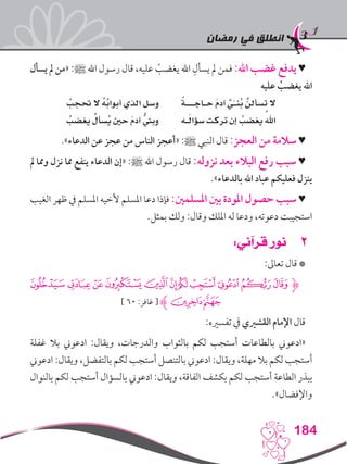 ‫رمضان‬ ‫في‬ ‫انطلق‬
184
‫يسأل‬ ‫مل‬ ‫«من‬ :‫ﷺ‬ ‫اهلل‬ ‫رسول‬ ‫قال‬ ،‫عليه‬ ْ‫يغضب‬ ‫اهلل‬ ِ‫يسأل‬ ‫مل‬ ‫فمن‬ :‫اهلل‬ ‫غضب‬ ‫يدفع‬ ♥
‫عليه‬ ْ‫يغضب‬ ‫اهلل‬
ُ‫حتجب‬ ‫ال‬ ُ‫ه‬ُ‫ب‬‫أبوا‬ ‫الذي‬ ‫وسل‬ ً‫ة‬‫حـاجـــ‬ َ‫م‬‫آد‬ َّ‫ي‬َ‫ـ‬‫ُن‬‫ب‬ َّ‫تسألن‬ ‫ال‬
ُ‫يغضب‬ ُ‫ُسأل‬‫ي‬ ‫حني‬ َ‫م‬‫آد‬ ُّ‫وبين‬ ‫ـه‬َ‫ل‬‫سؤا‬ ‫تركت‬ ‫إن‬ ُ‫يغضب‬ ُ‫اهلل‬
.»‫الدعاء‬ ‫عن‬ ‫عجز‬ ‫من‬ ‫الناس‬ ‫«أعجز‬ :‫ﷺ‬ ‫النبي‬ ‫قال‬ :‫العجز‬ ‫من‬ ‫سالمة‬ ♥
‫مل‬ ‫ومما‬ ‫نزل‬ ‫مما‬ ‫ينفع‬ ‫الدعاء‬ ‫«إن‬ :‫ﷺ‬ ‫اهلل‬ ‫رسول‬ ‫قال‬ :‫نزوله‬ ‫بعد‬ ‫البالء‬ ‫رفع‬ ‫سبب‬ ♥
.»‫بالدعاء‬ ‫اهلل‬ ‫عباد‬ ‫فعليكم‬ ‫ينزل‬
‫الغيب‬ ‫ظهر‬ ‫يف‬ ‫املسلم‬ ‫ألخيه‬ ‫املسلم‬ ‫دعا‬ ‫فإذا‬ :‫املسلمني‬ ‫بني‬ ‫املودة‬ ‫حصول‬ ‫سبب‬ ♥
.‫بمثل‬ ‫ولك‬ :‫وقال‬ ‫امللك‬ ‫له‬ ‫ودعا‬ ،‫دعوته‬ ‫استجيبت‬
22:‫قرآني‬ ‫نور‬
:‫تعاىل‬ ‫قال‬ *
‫ﭨ‬‫ﭧ‬‫ﭦ‬‫ﭥ‬‫ﭤ‬‫ﭣ‬‫ﭡ‬‫ﭠ‬‫ﭟ‬‫ﭞ‬‫ﭝ‬‫ﮋ‬
] 60 :‫غافر‬ [ ‫ﮊ‬‫ﭪ‬‫ﭩ‬
:‫تفسريه‬ ‫يف‬ ‫القشريي‬ ‫اإلمام‬ ‫قال‬
‫غفلة‬ ‫بال‬ ‫ادعوين‬ :‫ويقال‬ ،‫والدرجات‬ ‫بالثواب‬ ‫لكم‬ ‫أستجب‬ ‫بالطاعات‬ ‫«ادعوين‬
‫ادعوين‬ :‫ويقال‬ ،‫بالتفضل‬ ‫لكم‬ ‫أستجب‬ ‫بالتنصل‬ ‫ادعوين‬ :‫ويقال‬ ،‫مهلة‬ ‫بال‬ ‫لكم‬ ‫أستجب‬
‫بالنوال‬ ‫لكم‬ ‫أستجب‬ ‫بالسؤال‬ ‫ادعوين‬ :‫ويقال‬ ،‫الفاقة‬ ‫بكشف‬ ‫لكم‬ ‫أستجب‬ ‫الطاعة‬ ‫ببذر‬
.»‫واإلفضال‬
 