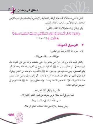 ‫رمضان‬ ‫في‬ ‫انطلق‬
185
‫املؤمن‬ ‫قلب‬ ‫يف‬ ‫تسكب‬ ‫آية‬ ،‫واإليناس‬ ‫والشفافية‬ ‫الرقة‬ ‫غاية‬ ‫جتد‬ ‫اآلية‬ ‫هذه‬ ‫أخي‬ ‫يا‬ ‫تأمل‬
.‫واليقني‬ ‫والثقة‬ ‫والرضا‬ ‫واألنس‬ ‫والود‬ ‫النداوة‬
:‫لكفى‬ ‫القلب‬ ‫رقة‬ ‫إال‬ ‫الدعاء‬ ‫يف‬ ‫يكن‬ ‫مل‬ ‫ولو‬
‫ﯵ‬‫ﯴ‬‫ﯳ‬‫ﯲ‬‫ﯱ‬‫ﯰ‬‫ﯯ‬‫ﯮ‬‫ﯭ‬‫ﯬ‬‫ﯫ‬‫ﯪ‬‫ﯩ‬‫ﮋ‬
.]43:‫[األنعام‬ ‫ﮊ‬‫ﯶ‬
33:‫قدوتنا‬ ‫الرسول‬
:‫عباس‬ ‫ابن‬ ‫ا‬ً‫ي‬‫موص‬ ‫ﷺ‬ ‫اهلل‬ ‫رسول‬ ‫قال‬
.»‫باهلل‬ ‫فاستعن‬ ‫استعنت‬ ‫«وإذا‬
‫قال‬ .‫كتفيه‬ ‫عىل‬ ‫من‬ ‫بردته‬ ‫سقطت‬ ‫حتى‬ ‫ربه‬ ‫يدعو‬ ‫ظل‬ ‫حني‬ ‫بدر‬ ‫يوم‬ ‫دعا‬ ‫كيف‬ ‫واذكر‬
‫أبو‬ ‫فيه‬ ‫ومعه‬ ‫فدخله‬ ‫العريش‬ ‫إىل‬ ‫ورجع‬ ‫الصفوف‬ ‫ﷺ‬ ‫اهلل‬ ‫رسول‬ ‫عدل‬ ‫ثم‬ :‫إسحاق‬ ‫ابن‬
‫ويقول‬ ‫النرص‬ ‫من‬ ‫وعده‬ ‫ما‬ ‫ربه‬ ‫يناشد‬ ‫ﷺ‬ ‫اهلل‬ ‫ورسول‬ ‫غريه‬ ‫فيه‬ ‫معه‬ ‫ليس‬ ،‫الصديق‬ ‫بكر‬
‫بعض‬ ..‫اهلل‬ ‫نبي‬ ‫يا‬ :‫يقول‬ ‫بكر‬ ‫وأبو‬ ‫تعبد‬ ‫ال‬ ‫اليوم‬ ‫العصابة‬ ‫هذه‬ ‫هتلك‬ ‫إن‬ ‫اللهم‬ ‫يقول‬ ‫فيام‬
‫يف‬ ‫وهو‬ ‫خفقة‬ ‫ﷺ‬ ‫اهلل‬ ‫رسول‬ ‫خفق‬ ‫وقد‬ ،‫وعدك‬ ‫ما‬ ‫لك‬ ‫منجز‬ ‫اهلل‬ ‫فإن‬ ،‫ربك‬ ‫مناشدتك‬
:‫فقال‬ ‫انتبه‬ ‫ثم‬ ‫العريش‬
...‫اهلل‬ ‫نرص‬ ‫أتاك‬ ‫بكر‬ ‫أبا‬ ‫يا‬ ‫«أبرش‬
..»)‫(الغبار‬ ‫النقع‬ ‫ثناياه‬ ‫عىل‬ ‫يقوده‬ ‫فرس‬ ‫بعنان‬ ‫آخذ‬ ‫جربيل‬ ‫هذا‬
‫ربه؟‬ ‫مناشدته‬ ‫يف‬ ‫نبيك‬ ‫د‬ِّ‫ل‬‫تق‬ ‫فمتى‬
.‫عال‬ ‫كام‬ ‫لتعلو‬ ‫دعائك‬ ‫شدة‬ ‫من‬ ‫رداؤك‬ ‫يسقط‬ ‫ومتى‬
 