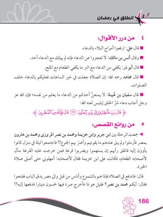 ‫رمضان‬ ‫في‬ ‫انطلق‬
186
44:‫األقوال‬ ‫درر‬ ‫من‬
.‫بالدعاء‬ ‫البالء‬ ‫أمواج‬ ‫ارفعوا‬ :‫عيل‬ ‫قال‬ 
.‫أحد‬ ‫الدعاء‬ ‫مع‬ ‫هيلك‬ ‫مل‬ ‫فإنه‬ ‫الدعاء‬ ‫عن‬ ‫تعجزوا‬ ‫ال‬ :‫مالك‬ ‫بن‬ ‫أنس‬ ‫وقال‬ 
.‫امللح‬ ‫مع‬ ‫الطعام‬ ‫يكفي‬ ‫ما‬ ‫الرب‬ ‫مع‬ ‫الدعاء‬ ‫من‬ ‫يكفي‬ :‫ذر‬ ‫أبو‬ ‫قال‬ 
‫خلف‬ ‫بالدعاء‬ ‫فعليكم‬ ‫الساعات‬ ‫خري‬ ‫يف‬ ‫جعلت‬ ‫الصالة‬ ‫إن‬ :‫اهلل‬ ‫رمحه‬ ‫جماهد‬ ‫قال‬ 
.‫الصلوات‬
‫عز‬ ‫اهلل‬ ‫فإن‬ ‫نفسه؛‬ ‫من‬ ‫يعلم‬ ‫ما‬ ‫الدعاء‬ ‫من‬ ‫أحدكم‬ َّ‫ن‬‫يمنع‬ ‫ال‬ :‫يينة‬ُ‫ع‬ ‫بن‬ ‫سفيان‬ ‫قال‬ 
:‫اهلل‬ ‫لعنه‬ ‫إبليس‬ ‫اخللق‬ ِّ‫رش‬ ‫دعاء‬ ‫أجاب‬ ‫وجل‬
.‫ﮊ‬‫ﭽ‬‫ﭼ‬‫ﭻ‬‫ﭺ‬‫ﭹ‬‫ﭸ‬‫ﭷ‬‫ﭶ‬‫ﭵ‬‫ﭴ‬‫ﮋﭳ‬
55:‫القصص‬ ‫روائع‬ ‫من‬
‫هارون‬‫بن‬‫وحممد‬‫وزى‬‫املر‬‫نرص‬‫بن‬‫وحممد‬‫خزيمة‬‫وابن‬‫جرير‬‫ابن‬‫بني‬‫الرحلة‬‫مجعت‬◄
‫كانوا‬ ‫منزل‬ ‫يف‬ ‫ليلة‬ ‫فاجتمعوا‬ !!‫اجلوع‬ ‫هبم‬ ّ‫وأرض‬ ‫يقوهتم‬ ‫ما‬ ‫عندهم‬ ‫يبق‬ ‫ومل‬ ‫فأرملوا‬ ‫بمرص‬
‫سأل‬ ‫القرعة‬ ‫عليه‬ ‫خرجت‬ ‫فمن‬ ‫قرعة‬ ‫ويرضبوا‬ ‫يستهموا‬ ‫إن‬ ‫رأهيم‬ ‫فاتفق‬ ‫إليه‬ ‫يأوون‬
‫صالة‬ ‫أصىل‬ ‫حتى‬ ‫أمهلوين‬ :‫ألصحابه‬ ‫فقال‬ ‫خزيمة‬ ‫ابن‬ ‫عىل‬ ‫فكانت‬ ،‫الطعام‬ ‫ألصحابه‬
.‫اخلرية‬
‫ففتحوا‬ ‫الباب‬ ‫يدق‬ ‫مرص‬ ‫واىل‬ ‫قبل‬ ‫من‬ ‫وأناس‬ ‫بالشموع‬ ‫هم‬ ‫فإذا‬ ‫الصالة‬ ‫يف‬ ‫فاندفع‬ :‫قال‬
!!‫إليه‬ ‫فدفعها‬ ‫دينارا‬ ‫مخسون‬ ‫فيها‬ ‫رصة‬ ‫فأخرج‬ ‫ذا‬ ‫هو‬ ‫فقيل‬ ‫نرص؟‬ ‫بن‬ ‫حممد‬ ‫أيكم‬ :‫فقال‬
 