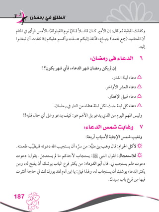 ‫رمضان‬ ‫في‬ ‫انطلق‬
187
‫املنام‬ ‫يف‬ ‫فرأى‬ ‫باألمس‬ )‫القيلولة‬ ‫نوم‬ ً‫ما‬‫(نائ‬ ً‫ال‬‫قائــ‬ ‫كـان‬ ‫األمري‬ ‫إن‬ :‫قال‬ ‫ثم‬ ‫للبقية‬ ‫وكذلك‬
‫تبعثـوا‬ ‫أن‬ ‫نفذت‬ ‫إذا‬ ‫عليكم‬ ‫وأقسم‬ ،‫هــذه‬ ‫إليكم‬ ‫فأنفذ‬ ،‫جيـاع‬ )‫حممد‬ ‫(مجع‬ ‫املحاميد‬ ‫أن‬
.‫إليه‬
66:‫رمضان‬ ‫فى‬ ‫الدعاء‬
!‫يكون؟‬ ‫شهر‬ ‫فأي‬ ،‫الدعاء‬ ‫شهر‬ ‫رمضان‬ ‫يكن‬ ‫مل‬ ‫إن‬
.‫القدر‬ ‫ليلة‬ ‫دعاء‬ 
.‫األواخر‬ ‫العرش‬ ‫دعاء‬ 
.‫اإلفطار‬ ‫قبيل‬ ‫دعاء‬ 
.‫رمضان‬ ‫يف‬ ‫النار‬ ‫من‬ ‫عتقاء‬ ‫ليلة‬ ‫لكل‬ ‫حيث‬ ‫ليلة‬ ‫كل‬ ‫دعاء‬ 
!!‫قلبه‬ ‫حال‬ ‫أي‬ ‫وعىل‬ ‫يدعو‬ ‫كيف‬ :‫هو‬ ‫األهم‬ ‫بل‬ ‫يدعو‬ ‫الذي‬ ‫من‬ ‫اليوم‬ ‫املهم‬ ‫وليس‬
77:‫الدعاء‬ ‫شمس‬ ‫وغابت‬
:‫أربعة‬ ‫ألسباب‬ ‫اإلجابة‬ ‫شمس‬ ‫وتغيب‬
.‫طعمته‬ ‫ب‬ِّ‫ي‬‫فليط‬ ‫دعوته‬ ‫اهلل‬ ‫يستجيب‬ ‫أن‬ ‫ه‬ َّ‫رس‬ ‫من‬ :‫ه‬ِّ‫ب‬‫من‬ ‫بن‬ ‫وهب‬ ‫قال‬ :‫احلرام‬ ‫ألكل‬ ☼
‫دعوت‬ :‫يقول‬ .‫يستعجل‬ ‫مل‬ ‫ما‬ ‫ألحدكم‬ ‫يستجاب‬ :‫ﷺ‬ ‫النبي‬ ‫لقول‬ :‫لالستعجال‬ ☼
‫ومن‬ ،‫له‬ ‫يفتح‬ ‫أن‬ ‫يوشك‬ ‫الباب‬ ‫قرع‬ ‫يكثر‬ ‫من‬ :‫الدرداء‬ ‫أبو‬ ‫قال‬ .‫يل‬ ‫يستجب‬ ‫فلم‬ ‫دعوت‬
‫أكثرت‬‫حاجة‬‫يف‬‫لك‬‫بورك‬‫لقد‬‫آدم‬‫ابن‬‫يا‬:‫قيل‬‫وهلذا‬،‫له‬‫يستجاب‬‫أن‬‫يوشك‬‫الدعاء‬‫يكثر‬
.‫سيدك‬ ‫باب‬ ‫قرع‬ ‫من‬ ‫فيها‬
 