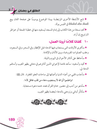 ‫رمضان‬ ‫في‬ ‫انطلق‬
189
‫بيج‬ ‫الفان‬ ‫صفحة‬ ‫عىل‬ ‫ًا‬‫ـ‬‫يوميـ‬ ‫املوضوع‬ ‫هبـذا‬ ‫املرتبطــة‬ ‫األخرى‬ ‫األنشطة‬ ‫تابع‬ 
.‫بوك‬ ‫الفيس‬ ‫يف‬ khaled abu shadi
‫خواطر‬ ‫أو‬ ‫اجلمعة‬ ‫خطبة‬ ‫يف‬ ‫منها‬ ‫ليستفيد‬ ‫املسجد‬ ‫إمام‬ ‫إىل‬ ‫الكتاب‬ ‫هذا‬ ‫من‬ ‫نسخة‬ ِ‫أهد‬ 
.‫أراد‬ ‫إن‬ ‫الرتاويح‬
101:‫العمل‬ ‫أرونا‬ ‫ا‬ ً‫كالم‬ ‫كفانا‬
،‫السجود‬‫ويف‬،‫السحر‬‫ويف‬‫اإلفطار‬‫قبل‬‫الدعاء‬‫فيها‬‫يستجاب‬‫التى‬‫األوقات‬‫سأحترى‬♦
.‫واإلقامة‬ ‫األذان‬ ‫وبني‬ ،‫املفروضة‬ ‫الصلوات‬ ‫وعقب‬
.‫والليلة‬ ‫اليوم‬ ‫ىف‬ ‫األحوال‬ ‫أذكار‬ ‫عىل‬ ‫سأحافظ‬ ♦
‫وأساهلم‬ ‫الغيب‬ ‫بظهر‬ ‫دعائي‬ ‫يف‬ ‫أذكرهم‬ ‫الذين‬ ‫إلخواين‬ ‫قائمة‬ ‫سأعد‬ :‫وأستفيد‬ ‫أفيد‬ ♦
.‫يل‬ ‫الدعاء‬
:‫ﷺ‬ ‫قال‬ ..‫املغفرة‬ ‫العفو‬ ‫ساحات‬ ‫إىل‬ ‫وأعبائها‬ ‫الدنيا‬ ‫أعباء‬ ‫من‬ ‫قلبي‬ ‫سأجذب‬ ♦
.»‫اله‬ ‫غافل‬ ‫قلب‬ ‫من‬ ‫دعاء‬ ‫يستجيب‬ ‫ال‬ ‫اهلل‬ ‫أن‬ ‫«واعلموا‬
.‫مستجابة‬ ‫دعوة‬ ‫ختمه‬ ‫فعند‬ ‫القرآن‬ ‫ختام‬ ‫حضور‬ ‫إىل‬ ‫أحب‬ ‫من‬ ‫سأدعو‬ ♦
.‫الغيب‬ ‫بظهر‬ ‫لبعضنا‬ ‫بالدعاء‬ ‫وزوجتي‬ ‫أبنائي‬ ‫ِّر‬‫ك‬‫سأذ‬ ♦
 