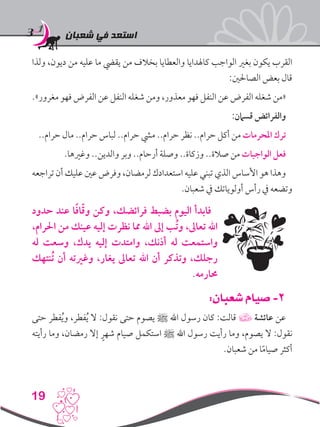 ‫شعبان‬ ‫في‬ ‫استعد‬
19
‫ولذا‬ ،‫ديون‬ ‫من‬ ‫عليه‬ ‫ما‬ ‫يقيض‬ ‫من‬ ‫بخالف‬ ‫والعطايا‬ ‫كاهلدايا‬ ‫الواجب‬ ‫بغري‬ ‫يكون‬ ‫القرب‬
:‫الصاحلني‬ ‫بعض‬ ‫قال‬
.»‫مغرور‬ ‫فهو‬ ‫الفرض‬ ‫عن‬ ‫النفل‬ ‫شغله‬ ‫ومن‬ ،‫معذور‬ ‫فهو‬ ‫النفل‬ ‫عن‬ ‫الفرض‬ ‫شغله‬ ‫«من‬
:‫قسامن‬ ‫والفرائض‬
..‫حرام‬ ‫مال‬ ..‫حرام‬ ‫لباس‬ ..‫حرام‬ ‫ميش‬ ..‫حرام‬ ‫نظر‬ ..‫حرام‬ ‫أكل‬ ‫من‬ ‫املحرمات‬ ‫ترك‬
.‫وغريها‬ ..‫والدين‬ ‫وبر‬ ..‫أرحام‬ ‫وصلة‬ ..‫وزكاة‬ ..‫صالة‬ ‫من‬ ‫الواجبات‬ ‫فعل‬
‫تراجعه‬ ‫أن‬ ‫عليك‬ ‫عني‬ ‫وفرض‬ ،‫لرمضان‬ ‫استعدادك‬ ‫عليه‬ ‫تبني‬ ‫الذي‬ ‫األساس‬ ‫هو‬ ‫وهذا‬
.‫شعبان‬ ‫يف‬ ‫أولوياتك‬ ‫رأس‬ ‫يف‬ ‫وتضعه‬
‫حدود‬ ‫عند‬ ‫ا‬ً‫ف‬‫ا‬ّ‫ق‬‫و‬ ‫وكن‬ ،‫فرائضك‬ ‫بضبط‬ ‫اليوم‬ ‫فابدأ‬
،‫احلرام‬ ‫من‬ ‫عينك‬ ‫إليه‬ ‫نظرت‬ ‫مما‬ ‫اهلل‬ ‫إىل‬ ‫ُب‬‫ت‬‫و‬ ،‫تعاىل‬ ‫اهلل‬
‫له‬ ‫وسعت‬ ،‫يدك‬ ‫إليه‬ ‫وامتدت‬ ،‫أذنك‬ ‫له‬ ‫واستمعت‬
‫ُنتهك‬‫ت‬ ‫أن‬ ‫وغريته‬ ،‫يغار‬ ‫تعاىل‬ ‫اهلل‬ ‫أن‬ ‫وتذكر‬ ،‫رجلك‬
.‫حمارمه‬
:‫شعبان‬ ‫صيام‬ -2
‫حتى‬ ‫فطر‬ُ‫ي‬‫و‬ ،‫فطر‬ُ‫ي‬ ‫ال‬ :‫نقول‬ ‫حتى‬ ‫يصوم‬ ‫ﷺ‬ ‫اهلل‬ ‫رسول‬ ‫كان‬ :‫قالت‬ ‫عائشة‬ ‫عن‬
‫رأيته‬ ‫وما‬ ،‫رمضان‬ ‫إال‬ ٍ‫شهر‬ ‫صيام‬ ‫استكمل‬ ‫ﷺ‬ ‫اهلل‬ ‫رسول‬ ‫رأيت‬ ‫وما‬ ،‫يصوم‬ ‫ال‬ :‫نقول‬
.‫شعبان‬ ‫من‬ ‫ا‬ً‫م‬‫صيا‬ ‫أكثر‬
 