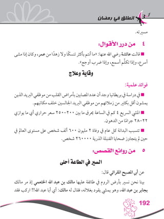 ‫رمضان‬ ‫في‬ ‫انطلق‬
192
.‫مسريته‬
44:‫األقوال‬ ‫درر‬ ‫من‬
‫مشى‬‫إذا‬‫وكان‬،‫عمر‬‫من‬‫ا‬ً‫زهد‬‫وال‬‫ًا‬‫ك‬‫تنس‬‫بأكثر‬‫أنتم‬‫«ما‬:‫عنها‬‫اهلل‬‫ريض‬‫عائشة‬‫قالت‬
.»‫أوجع‬ ‫رضب‬ ‫وإذا‬ ،‫أسمع‬ ‫م‬َّ‫ل‬‫تك‬ ‫وإذا‬ ،‫أرسع‬
‫وعالج‬ ‫وقاية‬
:‫علمية‬ ‫فوائد‬
‫الذين‬‫الربيد‬‫موظفي‬‫من‬‫القلب‬‫بأمراض‬‫املصابني‬‫عدد‬‫أن‬‫وجد‬‫بريطانيا‬‫يف‬‫دراسة‬‫يف‬
.‫مكاتبهم‬ ‫خلف‬ ‫اجلالسني‬ ‫الربيد‬ ‫موظفي‬ ‫من‬ ‫زمالئهم‬ ‫من‬ ‫بكثري‬ ‫أقل‬ ‫يمشون‬
‫يوازي‬ ‫ما‬ ‫أي‬ ‫حراري‬ ‫سعر‬ 250-200 ‫بني‬ ‫ما‬ ‫حيرق‬ ‫الساعة‬ ‫يف‬ ‫كم‬ 4 ‫الرسيع‬ ‫امليش‬ 
.‫الدهون‬ ‫من‬ ‫ا‬ً‫م‬‫جرا‬ 28-22
‫يف‬ ‫العامل‬ ‫مستوى‬ ‫عىل‬ ‫شخص‬ ‫ألف‬ 600 ‫مليون‬ 2 ‫وفاة‬ ‫يف‬ ‫عام‬ ‫كل‬ ‫البدانة‬ ‫تتسبب‬ 
.‫شخص‬ 260000 ‫الذرية‬ ‫القنبلة‬ ‫ضحايا‬ ‫يتجاوز‬ ‫مل‬ ‫حني‬
55:‫القصص‬ ‫روائع‬ ‫من‬
‫أحلى‬ ‫الطاعة‬ ‫يف‬ ‫السري‬
:‫قال‬ ‫املقرائي‬ ‫املصبح‬ ‫أيب‬ ‫عن‬
‫مالك‬ ‫مر‬ ‫إذ‬ ‫اخلثعمي‬ ‫اهلل‬ ‫عبد‬ ‫بن‬ ‫مالك‬ ‫عليها‬ ‫طائفة‬ ‫يف‬ ‫الروم‬ ‫بأرض‬ ‫نسري‬ ‫نحن‬ ‫بينا‬
‫فقد‬ ‫اركب‬ !!‫اهلل‬ ‫عبد‬ ‫أبا‬ ‫أي‬ :‫مالك‬ ‫له‬ ‫فقال‬ ،‫بغالله‬ ‫يقود‬ ‫يميش‬ ‫وهو‬ ،‫اهلل‬ ‫عبد‬ ‫بن‬ ‫بجابر‬
 