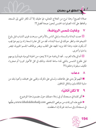 ‫رمضان‬ ‫في‬ ‫انطلق‬
194
‫املسجد‬ ‫إىل‬ ‫امليش‬ ‫تكثر‬ ‫أن‬ ‫إال‬ ‫عليك‬ ‫فام‬ ،‫املجاين‬ ‫العالج‬ ‫من‬ ‫نوع‬ ‫وهذا‬ !‫الصبح‬ ‫صالة‬
!‫أفضل؟‬ ‫صحة‬ ‫لتحوز‬ ‫اخلمس‬ ‫الصلوات‬ ‫أداء‬ ‫عىل‬ ‫وحتافظ‬
77:‫الرياضة‬ ‫شمس‬ ‫وغابت‬
‫بلوغ‬ ‫قبل‬ ‫الشباب‬ ‫قوى‬ ‫ووهنت‬ ،‫باألمراض‬ ‫الناس‬ ‫وابتيل‬ ،‫والسمنة‬ ‫البدانة‬ ‫عمت‬ ☼
‫جيب‬ ‫عام‬ ‫وزهنم‬ ‫زاد‬ ‫تسعة‬ ‫عرشة‬ ‫كل‬ ‫من‬ ‫جتد‬ ،‫البدناء‬ ‫نسبة‬ ‫يف‬ ‫حولك‬ ‫وانظر‬ ،‫الشيخوخة‬
‫فيرض‬ ،‫احليوية‬ ‫اجلسم‬ ‫بوظائف‬ ‫ويرض‬ ‫القلب‬ ‫عىل‬ ‫اجلهد‬ ‫يزيد‬ ‫كله‬ ‫وهذا‬ ،‫عليه‬ ‫يكون‬ ‫أن‬
.‫وأخرى‬ ‫دنيا‬ ‫بنا‬
‫يومهم‬ ‫فيبدأون‬ ،‫اليومية‬ ‫احلياة‬ ‫من‬ ‫يتجزء‬ ‫ال‬ ‫ا‬ً‫ء‬‫جز‬ ‫الرياضة‬ ‫جتد‬ ..‫الغرب‬ ‫بالد‬ ‫يف‬ ‫أما‬ ☼
،‫صغروا‬ ‫أم‬ ‫كربوا‬ ‫األعامر‬ ‫كل‬ ‫يف‬ ‫وذلك‬ ،‫كاملة‬ ‫ساعة‬ ‫ملدة‬ ‫بامليش‬ ‫الشمس‬ ‫طلوع‬ ‫قبل‬
!‫وخلفونا؟‬ ‫سبقونا‬ ‫فكيف‬
88:‫دعاء‬
‫من‬ ‫بك‬ ‫وأعوذ‬ ،‫حمبتك‬ ‫عىل‬ ‫وقلبي‬ ،‫ذكرك‬ ‫عىل‬ ‫ولساين‬ ،‫طاعتك‬ ‫عىل‬ ‫بدين‬ ِّ‫قو‬ ‫اللهم‬ ◙
‫املنافقني‬ ‫وتثاقل‬ ‫املتكاسلني‬ ‫مشية‬
99:‫ا‬ً‫أناني‬ ‫تكن‬ ‫ال‬
.‫املوضوع‬ ‫هذا‬ ‫مضمون‬ ‫حول‬ ‫عملك‬ ‫زمالء‬ ‫يف‬ ‫أو‬ ‫مسجدك‬ ‫يف‬ ‫كلمة‬ ‫ألق‬ 
‫قها‬ِّ‫ل‬‫وع‬ www.khaledaboshady.com ‫الشخيص‬ ‫موقعي‬ ‫من‬ ‫الورقات‬ ‫هذه‬ ‫اطبع‬ 
.‫استطعت‬ ‫إن‬ ‫غريك‬ ‫مساجد‬ ‫ويف‬ ‫مسجدك‬ ‫يف‬
 