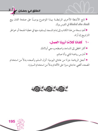 ‫رمضان‬ ‫في‬ ‫انطلق‬
195
‫بيج‬ ‫الفان‬ ‫صفحة‬ ‫عىل‬ ‫ًا‬‫ـ‬‫يوميـ‬ ‫املوضوع‬ ‫هبـذا‬ ‫املرتبطــة‬ ‫األخرى‬ ‫األنشطة‬ ‫تابع‬ 
.‫بوك‬ ‫الفيس‬ ‫يف‬ khaled abu shadi
‫خواطر‬ ‫أو‬ ‫اجلمعة‬ ‫خطبة‬ ‫يف‬ ‫منها‬ ‫ليستفيد‬ ‫املسجد‬ ‫إمام‬ ‫إىل‬ ‫الكتاب‬ ‫هذا‬ ‫من‬ ‫نسخة‬ ِ‫أهد‬ 
.‫أراد‬ ‫إن‬ ‫الرتاويح‬
101:‫العمل‬ ‫أرونا‬ ‫ا‬ ً‫كالم‬ ‫كفانا‬
.‫أوالدك‬ ‫معي‬ ‫واصطحب‬ ‫املساجد‬ ‫إىل‬ ‫اخلطى‬ ‫أكثر‬ ♦
.‫صائم‬ ‫وأنا‬ ‫امليش‬ ‫رياضة‬ ‫أمارس‬ ♦
‫استخدام‬ ‫من‬ ً‫ال‬‫بد‬ ‫وأصعده‬ ‫السلم‬ ‫أنزل‬ :‫اليومية‬ ‫عادايت‬ ‫من‬ ‫ا‬ً‫ء‬‫جز‬ ‫الرياضة‬ ‫أجعل‬ ♦
.‫السيارة‬ ‫استخدام‬ ‫من‬ ً‫ال‬‫بد‬ ‫األقدام‬ ‫عىل‬ ‫ا‬ً‫سري‬ ‫حاجايت‬ ‫أقيض‬ ،‫املصعد‬
 