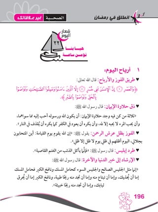 ‫رمضان‬ ‫في‬ ‫انطلق‬
196
11:‫اليوم‬ ‫أرباح‬
:‫تعاىل‬ ‫اهلل‬ ‫قال‬ :‫واألرباح‬ ‫الفوز‬ ‫طريق‬ ♥
‫ﭝ‬‫ﭜ‬‫ﭛ‬‫ﭚ‬‫ﭙ‬‫ﭘ‬‫ﭗ‬‫ﭖ‬‫ﭕ‬‫ﭔ‬‫ﭓ‬‫ﭒ‬‫ﭑ‬‫ﮋ‬
.‫ﭠﮊ‬‫ﭟ‬‫ﭞ‬
:‫ﷺ‬ ‫اهلل‬ ‫رسول‬ ‫قال‬ :‫اإليامن‬ ‫حالوة‬ ‫ذق‬ ♥
،‫سوامها‬ ‫مما‬ ‫إليه‬ ‫أحب‬ ‫ورسوله‬ ‫اهلل‬ ‫يكون‬ ‫أن‬ :‫اإليامن‬ ‫حالوة‬ ‫وجد‬ ‫فيه‬ ‫كن‬ ‫من‬ ‫«ثالثة‬
.»‫النار‬ ‫يف‬ ‫قذف‬ُ‫ي‬ ‫أن‬ ‫يكره‬ ‫كام‬ ‫الكفر‬ ‫يف‬ ‫يعود‬ ‫أن‬ ‫يكره‬ ‫وأن‬ ،‫هلل‬ ‫إال‬ ‫حيبه‬ ‫ال‬ ‫املرء‬ ‫حيب‬ ‫وأن‬
‫املتحابون‬ ‫أين‬ :‫القيامة‬ ‫يوم‬ ‫يقوم‬ ‫اهلل‬ ‫«إن‬ :‫ﷺ‬ ‫يقول‬ :‫الرمحن‬ ‫عرش‬ ‫بظل‬ ‫الفوز‬ ♥
.»‫ظيل‬ ‫إال‬ ‫ظل‬ ‫ال‬ ‫يوم‬ ‫ظيل‬ ‫يف‬ ‫أظلهم‬ ‫اليوم‬ ،‫بجاليل‬
.»‫القاصية‬ ‫الغنم‬ ‫من‬ ‫الذئب‬ ‫يأكل‬ ‫َّام‬‫ن‬‫«فإ‬ :‫ﷺ‬ ‫رسول‬ ‫قال‬ :‫إبليس‬ ‫طرد‬ ♥
:‫ﷺ‬ ‫اهلل‬ ‫رسول‬ ‫قال‬ :‫واآلخرة‬ ‫الدنيا‬ ‫خري‬ ‫إىل‬ ‫اإلرشاد‬ ♥
‫املسك‬ ‫فحامل‬ ‫الكري‬ ‫ونافخ‬ ‫املسك‬ ‫كحامل‬ ‫السوء‬ ‫واجلليس‬ ‫الصالح‬ ‫اجلليس‬ ‫مثل‬ ‫«إنام‬
‫يحُرق‬ ‫أن‬ ‫إما‬ ‫الكري‬ ‫ونافخ‬ ،‫طيبة‬ ‫ا‬ً‫حي‬‫ر‬ ‫منه‬ ‫جتد‬ ‫أن‬ ‫وإما‬ ‫منه‬ ‫تبتاع‬ ‫أن‬ ‫وإما‬ ،‫يحُذيك‬ ‫أن‬ ‫إما‬
.»‫خبيثة‬ ‫ا‬ً‫حي‬‫ر‬ ‫منه‬ ‫جتد‬ ‫أن‬ ‫وإما‬ ،‫ثيابك‬
‫شعار‬
‫اليوم‬
‫بنـــا‬ ‫هيـــا‬
‫ساعـــة‬ ‫نؤمــن‬
22
‫عـالقاتك‬ ‫غير‬ ‫الصحــبة‬
 