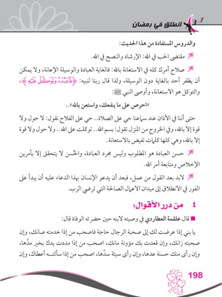 ‫رمضان‬ ‫في‬ ‫انطلق‬
198
:‫احلديث‬ ‫هذا‬ ‫من‬ ‫املستفادة‬ ‫والدروس‬
.‫اهلل‬ ‫يف‬ ‫والنصح‬ ‫اإلرشاد‬ :‫اهلل‬ ‫يف‬ ‫احلب‬ ‫مقتىض‬ 
‫يمكن‬ ‫وال‬ ،‫اإلعانة‬ ‫والوسيلة‬ ‫العبادة‬ ‫فالغاية‬ :‫باهلل‬ ‫االستعانة‬ ‫يف‬ ‫كله‬ ‫أمرك‬ ‫صالح‬ 
،‫ﮚﮊ‬‫ﮙ‬‫ﮋﮘ‬ :‫لنبيه‬ ‫ربنا‬ ‫قال‬ ‫ولذا‬ ،‫الوسيلة‬ ‫دون‬ ‫بالغاية‬ ‫أحد‬ ‫يظفر‬ ‫أن‬
:‫ﷺ‬ ‫النبي‬ ‫وأوىص‬ ،‫االستعانة‬ ‫هو‬ ‫والتوكل‬
..»‫باهلل‬ ‫واستعن‬ ،‫ينفعك‬ ‫ما‬ ‫عىل‬ ‫«احرص‬
‫وال‬ ‫حول‬ ‫ال‬ :‫نقول‬ ‫الفالح‬ ‫عىل‬ ‫حي‬ ..‫الصالة‬ ‫عىل‬ ‫حي‬ ‫سامعنا‬ ‫عند‬ ‫األذان‬ ‫يف‬ ‫أننا‬ ‫حتى‬
‫قوة‬ ‫وال‬ ‫حول‬ ‫وال‬ ..‫اهلل‬ ‫عىل‬ ‫توكلت‬ ..‫اهلل‬ ‫بسم‬ :‫تقول‬ ‫املنزل‬ ‫من‬ ‫اخلروج‬ ‫ويف‬ ،‫باهلل‬ ‫إال‬ ‫قوة‬
.‫باالستعانة‬ ‫تفيض‬ ‫كلامت‬ ‫كلها‬ ‫وهي‬ ،‫باهلل‬ ‫إال‬
‫بأمرين‬ ‫إال‬ ‫يتحقق‬ ‫ال‬ ‫سن‬ُ‫حل‬‫وا‬ ،‫العبادة‬ ‫جمرد‬ ‫وليس‬ ‫املطلوب‬ ‫هو‬ ‫العبادة‬ ‫حسن‬ 
.‫اهلل‬ ‫أمر‬ ‫ومتابعة‬ ‫اإلخالص‬
‫عىل‬ ‫يبدأ‬ ‫أن‬ ‫عليه‬ ‫الدعاء‬ ‫هبذا‬ ‫اإلنسان‬ ‫يدعو‬ ‫أن‬ ‫فبعد‬ ،‫عمل‬ ‫من‬ ‫القول‬ ‫بعد‬ ‫البد‬ 
.‫الرب‬ ‫تريض‬ ‫التي‬ ‫الصاحلة‬ ‫االعامل‬ ‫ميدان‬ ‫إىل‬ ‫االنطالق‬ ‫يف‬ ‫الفور‬
44:‫األقوال‬ ‫درر‬ ‫من‬
:‫قال‬ ‫الوفاة‬ ‫حرضته‬ ‫حني‬ ‫البنه‬ ‫وصيته‬ ‫يف‬ ‫العطاردي‬ ‫علقمة‬ ‫قال‬ 
‫وإن‬ ،‫صانك‬ ‫خدمته‬ ‫إذا‬ ‫من‬ ‫فاصحب‬ ‫حاجة‬ ‫الرجال‬ ‫صحبة‬ ‫إىل‬ ‫لك‬ ‫عرضت‬ ‫إذا‬ ‫بني‬ ‫يا‬
،‫ها‬َّ‫مد‬ ‫بخري‬ ‫يدك‬ ‫مددت‬ ‫إذا‬ ‫من‬ ‫اصحب‬ ،‫مانك‬ ‫مؤونة‬ ‫بك‬ ‫قعدت‬ ‫وإن‬ ،‫زانك‬ ‫صحبته‬
‫وإن‬ ،‫أعطاك‬ ‫سألتــه‬ ‫إذا‬ ‫من‬ ‫اصحب‬ ،‫ها‬َّ‫سد‬ ‫سيئة‬ ‫رأى‬ ‫وإن‬ ،‫عدها‬ ‫حسنة‬ ‫منك‬ ‫رأى‬ ‫وإن‬
 