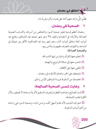 ‫رمضان‬ ‫في‬ ‫انطلق‬
200
.‫ماء‬ ‫برشبة‬ ‫وآثره‬ ،‫نفسه‬ ‫عىل‬ ‫أخاه‬ ‫منهم‬ ‫واحد‬ ُّ‫كل‬ ‫ل‬ َّ‫فض‬
66:‫رمضان‬ ‫في‬ ‫الصحبة‬
‫الصحبة‬ ‫واكتساب‬ ،‫أرسها‬ ‫من‬ ‫والتخلص‬ ‫السوء‬ ‫صحبة‬ ‫هلجر‬ ‫فرصة‬ ‫أعظم‬ ‫رمضان‬
‫فيه‬ ‫وتفتح‬ ‫الشياطني‬ ‫فيه‬ ‫تصفد‬ ‫شهر‬ ‫وهو‬ ‫ال؟‬ ‫وكيف‬ ‫أحضاهنا‬ ‫يف‬ ‫واالرمتاء‬ ‫الصاحلة‬
‫يف‬ ‫عينيك‬ ‫بني‬ ‫األفق‬ ‫الصاحلون‬ ‫فيه‬ ‫يسد‬ ‫شهر‬ ‫وهو‬ ،‫النار‬ ‫أبواب‬ ‫وتغلق‬ ‫اجلنة‬ ‫أبواب‬
.‫هبم‬ ‫وتستأنس‬ ‫عليهم‬ ‫فتتعرف‬ ،‫واخلتامت‬ ‫املساجد‬
:‫الصاحلة‬ ‫والصحبة‬
.‫اهلل‬ ‫كتاب‬ ‫فيها‬ ‫وتتدارس‬ ‫القرآن‬ ‫معها‬ ‫تتعلم‬ 
.‫والتهجد‬ ‫الرتاويح‬ ‫صالة‬ ‫إىل‬ ‫معها‬ ‫تذهب‬ 
.‫اإلفطار‬ ‫عىل‬ ‫معها‬ ‫تلتقي‬ 
.‫رمضان‬ ‫يف‬ ‫االوقات‬ ‫واغتنام‬ ‫اخلري‬ ‫عىل‬ ‫تشجعك‬ 
.‫واجلن‬ ‫اإلنس‬ ‫لشياطني‬ ‫فريسة‬ ‫السقوط‬ ‫من‬ ‫تعصمك‬ 
77:‫الصاحلة‬ ‫الصحبة‬ ‫شمس‬ ‫وغابت‬
‫وألن‬ ،‫تصفق‬ ‫ال‬ ‫وحدها‬ ‫ا‬ً‫يد‬ ‫ألن‬ ‫املستقيم‬ ‫وانحرف‬ ‫الفطرة‬ ‫وضاعت‬ ‫الصالح‬ ‫فسد‬ ☼
.‫الشجاعة‬ ‫تغلب‬ ‫الكثرة‬
‫واحدة‬ ‫هي‬ ‫السوء‬ ‫وصحبة‬ ،‫البناء‬ ‫من‬ ‫مرة‬ ‫ألف‬ ‫أسهل‬ ‫اهلدم‬ ‫ألن‬ ‫الشباب‬ ‫انحراف‬ ☼
.‫السقوط‬ ‫أسباب‬ ‫أهم‬ ‫من‬
 