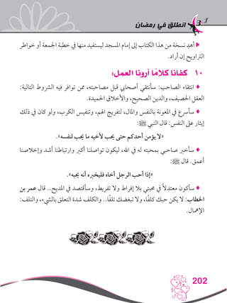 ‫رمضان‬ ‫في‬ ‫انطلق‬
202
‫خواطر‬ ‫أو‬ ‫اجلمعة‬ ‫خطبة‬ ‫يف‬ ‫منها‬ ‫ليستفيد‬ ‫املسجد‬ ‫إمام‬ ‫إىل‬ ‫الكتاب‬ ‫هذا‬ ‫من‬ ‫نسخة‬ ِ‫أهد‬ 
.‫أراد‬ ‫إن‬ ‫الرتاويح‬
101:‫العمل‬ ‫أرونا‬ ‫ا‬ ً‫كالم‬ ‫كفانا‬
:‫التالية‬ ‫الرشوط‬ ‫فيه‬ ‫توافر‬ ‫ممن‬ ،‫مصاحبته‬ ‫قبل‬ ‫أصحايب‬ ‫سأنتقي‬ :‫الصاحب‬ ‫انتقاء‬ ♦
.‫احلميدة‬ ‫واألخالق‬ ،‫الصحيح‬ ‫والدين‬ ،‫احلصيف‬ ‫العقل‬
‫ذلك‬ ‫يف‬ ‫كان‬ ‫ولو‬ ،‫الكرب‬ ‫وتنفيس‬ ،‫اهلم‬ ‫لتفريج‬ ،‫واملال‬ ‫بالنفس‬ ‫املعونة‬ ‫يف‬ ‫سأرسع‬ ♦
:‫ﷺ‬ ‫النبي‬ ‫قال‬ :‫النفس‬ ‫عىل‬ ‫إيثار‬
.»‫لنفسه‬ ‫حيب‬ ‫ما‬ ‫ألخيه‬ ‫حيب‬ ‫حتى‬ ‫أحدكم‬ ‫يؤمن‬ ‫«ال‬
‫وإخالصنا‬ ‫أشد‬ ‫وارتباطنا‬ ‫أكرب‬ ‫تواصلنا‬ ‫ليكون‬ ،‫اهلل‬ ‫يف‬ ‫له‬ ‫بمحبته‬ ‫صاحبي‬ ‫سأخرب‬ ♦
:‫ﷺ‬ ‫قال‬ .‫أعمق‬
.»‫حيبه‬ ‫أنه‬ ‫فليخربه‬ ‫أخاه‬ ‫الرجل‬ ‫أحب‬ ‫«إذا‬
‫بن‬ ‫عمر‬ ‫قال‬ ..‫املديح‬ ‫يف‬ ‫وسأقتصد‬ ،‫تفريط‬ ‫وال‬ ‫إفراط‬ ‫بال‬ ‫حمبتي‬ ‫يف‬ ً‫ال‬‫معتد‬ ‫سأكون‬ ♦
:‫والتلف‬ ،‫باليشء‬ ‫التعلق‬ ‫شدة‬ ‫والكلف‬ ..‫ا‬ً‫ف‬‫تل‬ ‫تبغضك‬ ‫وال‬ ،‫ا‬ً‫ف‬‫كل‬ ‫حبك‬ ‫يكن‬ ‫ال‬ :‫اخلطاب‬
.‫اإلمهال‬
 