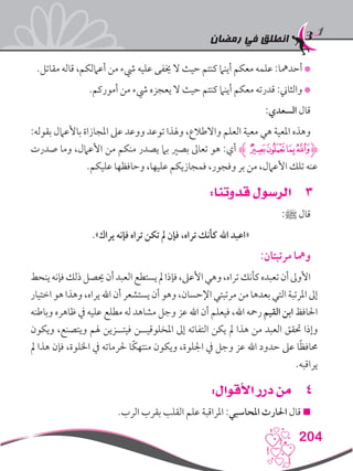 ‫رمضان‬ ‫في‬ ‫انطلق‬
204
.‫مقاتل‬ ‫قاله‬ ،‫أعاملكم‬ ‫من‬ ‫يشء‬ ‫عليه‬ ‫خيفى‬ ‫ال‬ ‫حيث‬ ‫كنتم‬ ‫أينام‬ ‫معكم‬ ‫علمه‬ :‫أحدمها‬ *
.‫أموركم‬ ‫من‬ ‫يشء‬ ‫يعجزه‬ ‫ال‬ ‫حيث‬ ‫كنتم‬ ‫أينام‬ ‫معكم‬ ‫قدرته‬ :‫والثاين‬ *
:‫السعدي‬ ‫قال‬
:‫بقوله‬ ‫باألعامل‬ ‫املجازاة‬ ‫عىل‬ ‫ووعد‬ ‫توعد‬ ‫وهلذا‬ ،‫واالطالع‬ ‫العلم‬ ‫معية‬ ‫هي‬ ‫املعية‬ ‫وهذه‬
‫صدرت‬ ‫وما‬ ،‫األعامل‬ ‫من‬ ‫منكم‬ ‫يصدر‬ ‫بام‬ ‫بصري‬ ‫تعاىل‬ ‫هو‬ :‫أي‬ ‫ﭷﮊ‬‫ﭶ‬‫ﭵ‬‫ﮋﭴ‬
.‫عليكم‬ ‫وحافظها‬ ،‫عليها‬ ‫فمجازيكم‬ ،‫وفجور‬ ‫بر‬ ‫من‬ ،‫األعامل‬ ‫تلك‬ ‫عنه‬
33:‫قدوتنا‬ ‫الرسول‬
:‫ﷺ‬ ‫قال‬
.»‫يراك‬ ‫فإنه‬ ‫تراه‬ ‫تكن‬ ‫مل‬ ‫فإن‬ ،‫تراه‬ ‫كأنك‬ ‫اهلل‬ ‫«اعبد‬
:‫مرتبتان‬ ‫ومها‬
‫ينحط‬‫فإنه‬‫ذلك‬‫حيصل‬‫أن‬‫العبد‬‫يستطع‬‫مل‬‫فإذا‬،‫األعىل‬‫وهي‬،‫تراه‬‫كأنك‬‫تعبده‬‫أن‬‫األوىل‬
‫اختيار‬ ‫هو‬ ‫وهذا‬ ،‫يراه‬ ‫اهلل‬ ‫أن‬ ‫يستشعر‬ ‫أن‬ ‫وهو‬ ،‫اإلحسان‬ ‫مرتبتي‬ ‫من‬ ‫بعدها‬ ‫التي‬ ‫املرتبة‬ ‫إىل‬
‫وباطنه‬ ‫ظاهره‬ ‫يف‬ ‫عليه‬ ‫مطلع‬ ‫له‬ ‫مشاهد‬ ‫وجل‬ ‫عز‬ ‫اهلل‬ ‫أن‬ ‫فيعلم‬ ،‫اهلل‬ ‫رمحه‬ ‫القيم‬ ‫ابن‬ ‫احلافظ‬
‫ويكون‬ ،‫ويتصنع‬ ‫هلم‬ ‫فيتــزين‬ ‫املخلوقيــن‬ ‫إىل‬ ‫التفاته‬ ‫يكن‬ ‫مل‬ ‫هذا‬ ‫من‬ ‫العبد‬ ‫حتقق‬ ‫وإذا‬
‫مل‬ ‫هذا‬ ‫فإن‬ ،‫اخللوة‬ ‫يف‬ ‫حلرماته‬ ‫ًا‬‫ك‬‫منته‬ ‫ويكون‬ ،‫اجللوة‬ ‫يف‬ ‫وجل‬ ‫عز‬ ‫اهلل‬ ‫حدود‬ ‫عىل‬ ‫ا‬ً‫ظ‬‫حماف‬
.‫يراقبه‬
44:‫األقوال‬ ‫درر‬ ‫من‬
.‫الرب‬ ‫بقرب‬ ‫القلب‬ ‫علم‬ ‫املراقبة‬ :‫املحاسبي‬ ‫احلارث‬ ‫قال‬ 
 