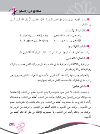 ‫رمضان‬ ‫في‬ ‫انطلق‬
205
‫أسبق‬ ‫إليك‬ ‫اهلل‬ ‫نظر‬ َّ‫أن‬ ‫بعلمك‬ :‫قال‬ !‫البرص؟‬ ‫غض‬ ‫عىل‬ ‫يستعان‬ ‫بم‬ :‫اجلنيد‬ ‫وسئل‬ 
.‫تنظره‬ ‫ما‬ ‫إىل‬
:‫ينشد‬ ‫السامك‬ ‫ابن‬ ‫وكان‬ 
‫ثانيكـــا‬ ‫اخلـلــــوة‬ ‫يف‬ ‫واهلل‬ ‫تستحي‬ ‫أما‬ ‫الذنب‬ ‫مدمن‬ ‫يا‬
‫مساويــكــــا‬ ‫طـــول‬ ‫وسرته‬ ‫إمهــالــــه‬ ‫ربـــك‬ ‫من‬ ‫ك‬َّ‫غر‬
:‫لرجل‬ ‫املبارك‬ ‫ابن‬ ‫قال‬ 
.‫اهلل‬ ‫ترى‬ ‫كأنك‬ ‫ا‬ً‫أبد‬ ‫كن‬ :‫فقال‬ ‫ذلك‬ ‫تفسري‬ ‫عن‬ ‫الرجل‬ ‫فسأله‬ ،‫تعاىل‬ ‫اهلل‬ ‫راقب‬
:‫املحاسبي‬ ‫احلارث‬ ‫قال‬ 
،‫بالرتك‬ ‫معصيته‬ ‫يف‬ ‫اهلل‬ ‫ومراقبة‬ ،‫بالعمل‬ ‫طاعته‬ ‫يف‬ ‫اهلل‬ ‫مراقبة‬ :‫أشياء‬ ‫ثالثة‬ ‫يف‬ ‫واملراقبة‬
.‫واخلواطر‬ ِّ‫اهلم‬ ‫يف‬ ‫اهلل‬ ‫ومراقبة‬
‫من‬ :‫مرسوق‬ ‫ابن‬ ‫قال‬ .‫األعامل‬ ‫بذور‬ ‫ألهنا‬ ،‫كربى‬ ‫أمهية‬ ‫هلا‬ ‫والتنبه‬ ‫ومراقبتها‬ ‫وللخواطر‬
.‫جوارحه‬ ‫حركات‬ ‫يف‬ ‫اهلل‬ ‫عصمه‬ ‫قلبه‬ ‫خطرات‬ ‫يف‬ ‫اهلل‬ ‫راقب‬
:‫عباس‬ ‫ابن‬ ‫قال‬ 
:‫علمته‬ ‫إذا‬ ‫الذنب‬ ‫من‬ ‫أعظم‬ ‫الذنب‬ ‫يتبع‬ ‫وملا‬ ،‫عاقبته‬ ‫سوء‬ ‫تأمن‬ ‫ال‬ ‫الذنب‬ ‫صاحب‬ ‫يا‬
‫وضحكك‬ ،‫الذنب‬ ‫من‬ ‫أعظم‬ ‫الذنب‬ ‫عىل‬ ‫وأنت‬ ‫الشامل‬ ‫وعىل‬ ‫اليمني‬ ‫عىل‬ ‫ممن‬ ‫حيائك‬ ‫قلة‬
‫أعظم‬ ‫به‬ ‫ظفرت‬ ‫إذا‬ ‫بالذنب‬ ‫وفرحك‬ ،‫الذنب‬ ‫من‬ ‫أعظم‬ ‫بك‬ ‫صانع‬ ‫اهلل‬ ‫ما‬ ‫تدري‬ ‫ال‬ ‫وأنت‬
‫إذا‬ ‫الريح‬ ‫من‬ ‫وخوفك‬ ،‫الذنب‬ ‫من‬ ‫أعظم‬ ‫فاتك‬ ‫إذا‬ ‫الذنب‬ ‫عىل‬ ‫وحزنك‬ ،‫الذنب‬ ‫من‬
‫من‬ ‫أعظم‬ ‫لك‬ ‫اهلل‬ ‫نظر‬ ‫من‬ ‫فؤادك‬ ‫يضطرب‬ ‫وال‬ ‫الذنب‬ ‫عىل‬ ‫وأنت‬ ‫بابك‬ ‫سرت‬ ‫كت‬ َّ‫حر‬
.‫الذنب‬
 