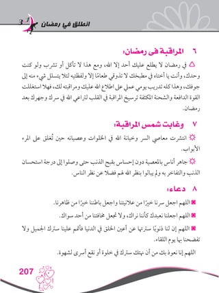 ‫رمضان‬ ‫في‬ ‫انطلق‬
207
66:‫رمضان‬ ‫فى‬ ‫املراقبة‬
‫كنت‬ ‫ولو‬ ‫ترشب‬ ‫أو‬ ‫تأكل‬ ‫ال‬ ‫هذا‬ ‫ومع‬ ،‫اهلل‬ ‫إال‬ ‫أحد‬ ‫عليك‬ ‫يطلع‬ ‫ال‬ ‫رمضان‬ ‫يف‬ 
‫إىل‬ ‫منه‬ ‫يشء‬ ‫يتسلل‬ ‫لئال‬ ‫ولفظتيه‬ ‫إال‬ ‫ا‬ً‫م‬‫طعا‬ ‫تذوقي‬ ‫ال‬ ‫مطبخك‬ ‫يف‬ ‫أختاه‬ ‫يا‬ ‫وأنت‬ ،‫وحدك‬
‫استغللت‬‫فهال‬،‫لك‬‫ومراقبته‬‫عليك‬‫اهلل‬‫اطالع‬‫عىل‬‫عميل‬‫يومي‬‫تدريب‬‫كله‬‫وهذا‬،‫جوفك‬
‫بعد‬ ‫وجهرك‬ ‫رسك‬ ‫يف‬ ‫اهلل‬ ‫لرتاعي‬ ‫القلب‬ ‫يف‬ ‫املراقبة‬ ‫ترسيخ‬ ‫املكثفة‬ ‫والشحنة‬ ‫الدافعة‬ ‫القوة‬
.‫رمضان‬
77:‫املراقبة‬ ‫شمس‬ ‫وغابت‬
‫املرء‬ ‫عىل‬ ‫ُغلق‬‫ت‬ ‫حني‬ ‫وعصيانه‬ ‫اخللوات‬ ‫يف‬ ‫اهلل‬ ‫وخيانة‬ ‫الرس‬ ‫معايص‬ ‫انترشت‬ ☼
.‫األبواب‬
‫استحسان‬ ‫درجة‬ ‫إىل‬ ‫وصلوا‬ ‫حتى‬ ‫الذنب‬ ‫بقبح‬ ‫إحساس‬ ‫دون‬ ‫باملعصية‬ ‫أناس‬ ‫جاهر‬ ☼
.‫الناس‬ ‫نظر‬ ‫عن‬ ‫فضال‬ ‫هلم‬ ‫اهلل‬ ‫بنظر‬ ‫يبالوا‬ ‫ومل‬ ‫به‬ ‫والتفاخر‬ ‫الذنب‬
88:‫دعاء‬
.‫ظاهرنا‬ ‫من‬ ‫ا‬ً‫خري‬ ‫باطننا‬ ‫واجعل‬ ‫عالنيتنا‬ ‫من‬ ‫ا‬ً‫خري‬ ‫رسنا‬ ‫اجعل‬ ‫اللهم‬ ◙
.‫سواك‬ ‫أحد‬ ‫من‬ ‫خمافتنا‬ ‫جتعل‬ ‫وال‬ ،‫نراك‬ ‫كأننا‬ ‫نعبدك‬ ‫اجعلنا‬ ‫اللهم‬ ◙
‫وال‬ ‫اجلميل‬ ‫سرتك‬ ‫علينا‬ ‫فأمتم‬ ‫الدنيا‬ ‫يف‬ ‫اخللق‬ ‫أعني‬ ‫عن‬ ‫سرتهتا‬ ‫ا‬ً‫ب‬‫ذنو‬ ‫لنا‬ ‫إن‬ ‫اللهم‬ ◙
.‫اللقاء‬ ‫يوم‬ ‫هبا‬ ‫تفضحنا‬
.‫لشهوة‬ ‫أرسى‬ ‫نقع‬ ‫أو‬ ‫خلوة‬ ‫يف‬ ‫سرتك‬ ‫هنتك‬ ‫أن‬ ‫من‬ ‫بك‬ ‫نعوذ‬ ‫إنا‬ ‫اللهم‬
 