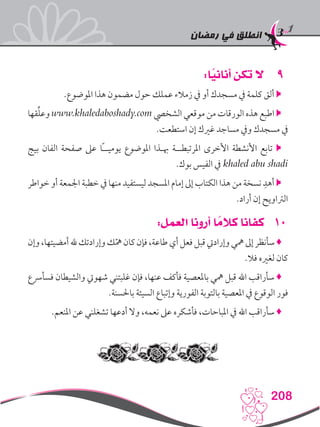 ‫رمضان‬ ‫في‬ ‫انطلق‬
208
99:‫ا‬ً‫أناني‬ ‫تكن‬ ‫ال‬
.‫املوضوع‬ ‫هذا‬ ‫مضمون‬ ‫حول‬ ‫عملك‬ ‫زمالء‬ ‫يف‬ ‫أو‬ ‫مسجدك‬ ‫يف‬ ‫كلمة‬ ‫ألق‬ 
‫قها‬ِّ‫ل‬‫وع‬ www.khaledaboshady.com ‫الشخيص‬ ‫موقعي‬ ‫من‬ ‫الورقات‬ ‫هذه‬ ‫اطبع‬ 
.‫استطعت‬ ‫إن‬ ‫غريك‬ ‫مساجد‬ ‫ويف‬ ‫مسجدك‬ ‫يف‬
‫بيج‬ ‫الفان‬ ‫صفحة‬ ‫عىل‬ ‫ًا‬‫ـ‬‫يوميـ‬ ‫املوضوع‬ ‫هبـذا‬ ‫املرتبطــة‬ ‫األخرى‬ ‫األنشطة‬ ‫تابع‬ 
.‫بوك‬ ‫الفيس‬ ‫يف‬ khaled abu shadi
‫خواطر‬ ‫أو‬ ‫اجلمعة‬ ‫خطبة‬ ‫يف‬ ‫منها‬ ‫ليستفيد‬ ‫املسجد‬ ‫إمام‬ ‫إىل‬ ‫الكتاب‬ ‫هذا‬ ‫من‬ ‫نسخة‬ ِ‫أهد‬ 
.‫أراد‬ ‫إن‬ ‫الرتاويح‬
101:‫العمل‬ ‫أرونا‬ ‫ا‬ ً‫كالم‬ ‫كفانا‬
‫وإن‬،‫أمضيتها‬‫هلل‬‫وإرادتك‬‫ك‬ّ‫مه‬‫كان‬‫فإن‬،‫طاعة‬‫أي‬‫فعل‬‫قبل‬‫وإراديت‬‫مهي‬‫إىل‬‫سأنظر‬♦
.‫فال‬ ‫لغريه‬ ‫كان‬
‫فسأرسع‬ ‫والشيطان‬ ‫شهويت‬ ‫غلبتني‬ ‫فإن‬ ،‫عنها‬ ‫فأكف‬ ‫باملعصية‬ ‫مهي‬ ‫قبل‬ ‫اهلل‬ ‫سأراقب‬ ♦
.‫باحلسنة‬ ‫السيئة‬ ‫وإتباع‬ ‫الفورية‬ ‫بالتوبة‬ ‫املعصية‬ ‫يف‬ ‫الوقوع‬ ‫فور‬
.‫املنعم‬ ‫عن‬ ‫تشغلني‬ ‫أدعها‬ ‫وال‬ ،‫نعمه‬ ‫عىل‬ ‫فأشكره‬ ،‫املباحات‬ ‫يف‬ ‫اهلل‬ ‫سأراقب‬ ♦
 