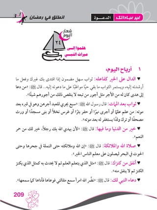 ‫رمضان‬ ‫في‬ ‫انطلق‬
209
11:‫اليوم‬ ‫أرباح‬
‫ما‬ ‫وفعل‬ ‫غريك‬ ‫بك‬ ‫اقتدى‬ ‫إذا‬ ‫مضمون‬ ‫سهل‬ ‫ثواب‬ :‫كفاعله‬ ‫اخلري‬ ‫عىل‬ ‫الدال‬ ♥
‫دعا‬ ‫«من‬ :‫ﷺ‬ ‫قال‬ ..‫إليه‬ ‫دعوته‬ ‫ما‬ ‫عىل‬ ‫ا‬ً‫ب‬‫مواظ‬ ‫ا‬ً‫ي‬‫ح‬ ‫بقي‬ ‫ما‬ ‫الثواب‬ ‫ويستمر‬ ،‫إليه‬ ‫أرشدته‬
.»‫ًا‬‫ئ‬‫شي‬ ‫أجورهم‬ ‫من‬ ‫ذلك‬ ‫ينقص‬ ‫ال‬ ‫تبعه‬ ‫من‬ ‫أجور‬ ‫مثل‬ ‫األجر‬ ‫من‬ ‫له‬ ‫كان‬ ‫هدى‬ ‫إىل‬
‫بعد‬ ‫قربه‬ ‫يف‬ ‫وهو‬ ‫أجرهن‬ ‫للعبد‬ ‫جيري‬ ‫«سبع‬ :‫ﷺ‬ ‫اهلل‬ ‫رسول‬ ‫قال‬ :‫املامت‬ ‫بعد‬ ‫ثواب‬ ♥
‫ورث‬ ‫أو‬ ‫ا‬ ً‫مسجد‬ ‫بنى‬ ‫أو‬ ً‫ال‬‫نخ‬ ‫غرس‬ ‫أو‬ ‫ا‬ ً‫بئر‬ ‫حفر‬ ‫أو‬ ‫ا‬ ً‫هنر‬ ‫أجرى‬ ‫أو‬ ً‫ما‬‫عل‬ ‫علم‬ ‫من‬ :‫موته‬
.»‫موته‬ ‫بعد‬ ‫له‬ ‫يستغفر‬ ‫ا‬ ً‫ولد‬ ‫ترك‬ ‫أو‬ ‫ا‬ً‫ف‬‫مصح‬
‫محر‬ ‫من‬ ‫لك‬ ‫خري‬ ،ً‫ال‬‫رج‬ ‫بك‬ ‫اهلل‬ ‫هيدي‬ ‫«ألن‬ :‫ﷺ‬ ‫قال‬ :‫فيها‬ ‫وما‬ ‫الدنيا‬ ‫من‬ ‫خري‬ ♥
.»‫النعم‬
‫وحتى‬ ‫جحرها‬ ‫يف‬ ‫النملة‬ ‫حتى‬ ‫ومالئكته‬ ‫اهلل‬ ‫«إن‬ :‫ﷺ‬ ‫قال‬ :‫واملالئكة‬ ‫اهلل‬ ‫صالة‬ ♥
.»‫اخلري‬ ‫الناس‬ ‫معلم‬ ‫عىل‬ ‫ليصلون‬ ‫البحر‬ ‫يف‬ ‫احلوت‬
‫يكنز‬ ‫الذي‬ ‫كمثل‬ ‫به‬ ‫حيدث‬ ‫ال‬ ‫ثم‬ ‫العلم‬ ‫يتعلم‬ ‫الذي‬ ‫«مثل‬ :‫ﷺ‬ ‫قال‬ :‫كنزك‬ ‫من‬ ‫أنفق‬ ♥
.»‫منه‬ ‫ينفق‬ ‫ال‬ ‫ثم‬ ‫الكنز‬
.»‫سمعها‬ ‫كام‬ ‫فأداها‬ ‫فوعاها‬ ‫مقالتي‬ ‫سمع‬ ‫امرأ‬ ‫اهلل‬ َّ‫«نضر‬ :‫ﷺ‬ ‫قال‬ :‫لك‬ ‫النبي‬ ‫دعاء‬ ♥
‫شعار‬
‫اليوم‬
‫إلــى‬ ‫هلموا‬
‫النبــي‬ ‫مرياث‬
24
‫عبـاداتك‬ ‫غير‬‫الدعـــوة‬
 