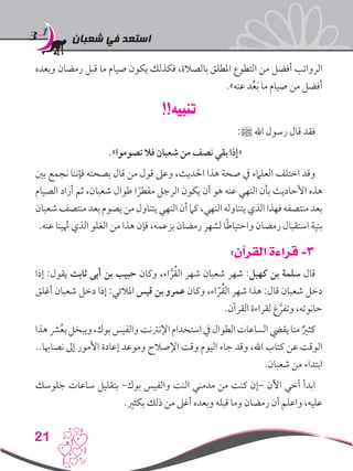 ‫شعبان‬ ‫في‬ ‫استعد‬
21
‫وبعده‬ ‫رمضان‬ ‫قبل‬ ‫ما‬ ‫صيام‬ ‫يكون‬ ‫فكذلك‬ ،‫بالصالة‬ ‫املطلق‬ ‫التطوع‬ ‫من‬ ‫أفضل‬ ‫الرواتب‬
.»‫عنه‬ ‫د‬ُ‫ع‬َ‫ب‬ ‫ما‬ ‫صيام‬ ‫من‬ ‫أفضل‬
!!‫تنبيه‬
:‫ﷺ‬ ‫اهلل‬ ‫رسول‬ ‫قال‬ ‫فقد‬
.»‫تصوموا‬ ‫فال‬ ‫شعبان‬ ‫من‬ ‫نصف‬ ‫بقي‬ ‫«إذا‬
‫بني‬ ‫نجمع‬ ‫فإننا‬ ‫بصحته‬ ‫قال‬ ‫من‬ ‫قول‬ ‫وعىل‬ ،‫احلديث‬ ‫هذا‬ ‫صحة‬ ‫يف‬ ‫العلامء‬ ‫اختلف‬ ‫وقد‬
‫الصيام‬ ‫أراد‬ ‫ثم‬ ،‫شعبان‬ ‫طوال‬ ‫ا‬ ً‫مفطر‬ ‫الرجل‬ ‫يكون‬ ‫أن‬ ‫هو‬ ‫عنه‬ ‫النهي‬ ‫بأن‬ ‫األحاديث‬ ‫هذه‬
‫شعبان‬‫منتصف‬ ‫بعد‬ ‫يصوم‬‫من‬ ‫يتناول‬ ‫النهي‬‫أن‬‫كام‬،‫النهي‬‫يتناوله‬ ‫الذي‬ ‫فهذا‬ ‫منتصفه‬ ‫بعد‬
.‫عنه‬ ‫ينا‬ُ‫نه‬ ‫الذي‬ ‫الغلو‬ ‫من‬ ‫هذا‬ ‫فإن‬ ،‫بزعمه‬ ‫رمضان‬ ‫لشهر‬ ‫ا‬ً‫ط‬‫واحتيا‬ ‫رمضان‬ ‫استقبال‬ ‫بنية‬
:‫القرآن‬ ‫قراءة‬ -3
‫إذا‬ :‫يقول‬ ‫ثابت‬ ‫أبى‬ ‫بن‬ ‫حبيب‬ ‫وكان‬ ،‫اء‬ َّ‫ر‬ُ‫ق‬‫ال‬ ‫شهر‬ ‫شعبان‬ ‫شهر‬ :‫كهيل‬ ‫بن‬ ‫سلمة‬ ‫قال‬
‫أغلق‬ ‫شعبان‬ ‫دخل‬ ‫إذا‬ :‫املالئي‬ ‫قيس‬ ‫بن‬ ‫عمرو‬ ‫وكان‬ ،‫اء‬ ّ‫ر‬ُ‫ق‬‫ال‬ ‫شهر‬ ‫هذا‬ :‫قال‬ ‫شعبان‬ ‫دخل‬
.‫القرآن‬ ‫لقراءة‬ ‫غ‬ َّ‫وتفر‬ ،‫حانوته‬
‫هذا‬‫رش‬ُ‫ع‬‫ب‬‫ويبخل‬،‫بوك‬‫والفيس‬‫اإلنرتنت‬‫استخدام‬‫يف‬‫الطوال‬‫الساعات‬‫يقيض‬‫منا‬ ٌ‫كثري‬
..‫نصاهبا‬ ‫إىل‬ ‫األمور‬ ‫إعادة‬ ‫وموعد‬ ‫اإلصالح‬ ‫وقت‬ ‫اليوم‬ ‫جاء‬ ‫وقد‬ ،‫اهلل‬ ‫كتاب‬ ‫عن‬ ‫الوقت‬
.‫شعبان‬ ‫من‬ ‫ابتداء‬
‫جلوسك‬ ‫ساعات‬ ‫بتقليل‬ -‫بوك‬ ‫والفيس‬ ‫النت‬ ‫مدمني‬ ‫من‬ ‫كنت‬ ‫-إن‬ ‫اآلن‬ ‫أخي‬ ‫ابدأ‬
.‫بكثري‬ ‫ذلك‬ ‫من‬ ‫أغىل‬ ‫وبعده‬ ‫قبله‬ ‫وما‬ ‫رمضان‬ ‫أن‬ ‫واعلم‬ ،‫عليه‬
 