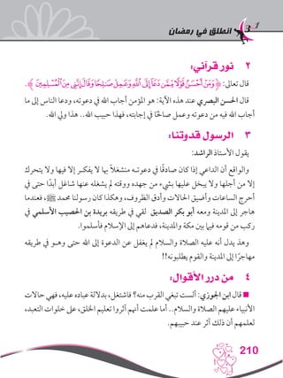‫رمضان‬ ‫في‬ ‫انطلق‬
210
22:‫قرآني‬ ‫نور‬
.‫ﮊ‬‫ﮈ‬‫ﮇ‬‫ﮆ‬‫ﮅ‬‫ﮄ‬‫ﮃ‬‫ﮂ‬‫ﮁ‬‫ﮀ‬‫ﭿ‬‫ﭾ‬‫ﭽ‬‫ﭼ‬‫ﮋ‬:‫تعاىل‬‫قال‬
‫ما‬ ‫إىل‬ ‫الناس‬ ‫ودعا‬ ،‫دعوته‬ ‫يف‬ ‫اهلل‬ ‫أجاب‬ ‫املؤمن‬ ‫هو‬ :‫اآلية‬ ‫هذه‬ ‫عند‬ ‫البرصي‬ ‫احلسن‬ ‫قال‬
.‫اهلل‬ ‫ويل‬ ‫هذا‬ ..‫اهلل‬ ‫حبيب‬ ‫فهذا‬ ،‫إجابته‬ ‫يف‬ ‫ا‬ً‫حل‬‫صا‬ ‫وعمل‬ ‫دعوته‬ ‫من‬ ‫فيه‬ ‫اهلل‬ ‫أجاب‬
33:‫قدوتنا‬ ‫الرسول‬
:‫الراشد‬ ‫األستاذ‬ ‫يقول‬
‫يتحرك‬ ‫وال‬ ‫فيها‬ ‫إال‬ ‫يفكـر‬ ‫ال‬ ‫هبا‬ ً‫ال‬‫منشغ‬ ‫دعوتـه‬ ‫يف‬ ‫ا‬ً‫ق‬‫صاد‬ ‫كان‬ ‫إذا‬ ‫الداعي‬ ‫أن‬ ‫والواقع‬
‫يف‬ ‫حتى‬ ‫ا‬ً‫أبد‬ ‫شاغل‬ ‫عنها‬ ‫يشغله‬ ‫مل‬ ‫ووقته‬ ‫جهده‬ ‫من‬ ‫بيشء‬ ‫عليها‬ ‫يبخل‬ ‫وال‬ ‫أجلها‬ ‫من‬ ‫إال‬
‫فعندما‬ ،‫ﷺ‬ ‫حممد‬ ‫رسولنا‬ ‫كان‬ ‫وهكذا‬ ،‫الظروف‬ ‫وأدق‬ ‫احلاالت‬ ‫وأضيق‬ ‫الساعات‬ ‫أحرج‬
‫يف‬ ‫األسلمي‬ ‫احلصيب‬ ‫بن‬ ‫بريدة‬ ‫طريقه‬ ‫يف‬ ‫لقي‬ ‫الصديق‬ ‫بكر‬ ‫أبو‬ ‫ومعه‬ ‫املدينة‬ ‫إىل‬ ‫هاجر‬
.‫فأسلموا‬ ‫اإلسالم‬ ‫إىل‬ ‫فدعاهم‬ ،‫واملدينة‬ ‫مكة‬ ‫بني‬ ‫فيام‬ ‫قومه‬ ‫من‬ ‫ركب‬
‫طريقه‬ ‫يف‬ ‫وهـو‬ ‫حتى‬ ‫اهلل‬ ‫إىل‬ ‫الدعوة‬ ‫عن‬ ‫يغفل‬ ‫مل‬ ‫والسالم‬ ‫الصالة‬ ‫عليه‬ ‫أنه‬ ‫يدل‬ ‫وهذ‬
!!‫يطلبونه‬ ‫والقوم‬ ‫املدينة‬ ‫إىل‬ ‫ا‬ ً‫مهاجر‬
44:‫األقوال‬ ‫درر‬ ‫من‬
‫حاالت‬‫فهي‬،‫عليه‬‫عباده‬‫بداللة‬،‫فاشتغل‬‫منه؟‬‫القرب‬‫تبغي‬‫ألست‬:‫اجلوزي‬‫ابن‬‫قال‬
،‫التعبد‬‫خلوات‬‫عىل‬،‫اخللق‬ ‫تعليم‬‫آثروا‬‫أهنم‬‫علمت‬‫أما‬..‫والسالم‬‫الصالة‬‫عليهم‬‫األنبياء‬
.‫حبيبهم‬ ‫عند‬ ‫آثر‬ ‫ذلك‬ ‫أن‬ ‫لعلمهم‬
 
