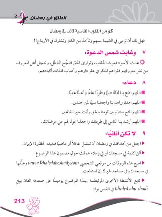 ‫رمضان‬ ‫في‬ ‫انطلق‬
213
‫رمضان‬ ‫يف‬ ‫النت‬ ‫القاسية‬ ‫القلوب‬ ‫من‬ ‫كم‬
!!‫األرباح‬ ‫يف‬ ‫وتشارك‬ ‫الكنز‬ ‫من‬ ‫وتأخذ‬ ‫بسهم‬ ‫الغنيمة‬ ‫يف‬ ‫ترمي‬ ‫أن‬ ‫لك‬ ‫فهل‬
77:‫الدعوة‬ ‫شمس‬ ‫وغابت‬
‫املعروف‬‫أهل‬‫وخجل‬،‫الباطل‬‫ح‬َّ‫فتبج‬‫احلق‬‫وتوارى‬،‫الذئاب‬‫فعوت‬‫األسود‬‫غابت‬☼
.‫أكبادهم‬ ‫فلذات‬ ‫وأصاب‬ ‫دارهم‬ ‫عقر‬ ‫يف‬ ‫املنكر‬ ‫فغزاهم‬ ‫معروفهم‬ ‫نرش‬ ‫من‬
88:‫دعاء‬
.‫ا‬ً‫ي‬‫عم‬ ‫ًا‬‫ن‬‫وأعي‬ ‫ا‬ً‫ف‬‫غل‬ ‫ا‬ً‫ب‬‫وقلو‬ ً‫ما‬‫ص‬ ‫ًا‬‫ن‬‫آذا‬ ‫بنا‬ ‫افتح‬ ‫اللهم‬ ◙
.‫اهتدى‬ ‫ملن‬ ‫ا‬ً‫ب‬‫سب‬ ‫واجعلنا‬ ‫بنا‬ ‫واهد‬ ‫اهدنا‬ ‫اللهم‬ ◙
.‫الفاحتني‬ ‫خري‬ ‫وأنت‬ ‫باحلق‬ ‫قومنا‬ ‫وبني‬ ‫بيننا‬ ‫افتح‬ ‫اللهم‬ ◙
.‫مرضاتك‬ ‫عىل‬ ‫هلم‬ ‫ًا‬‫ن‬‫عو‬ ‫واجعلنا‬ ‫طريقك‬ ‫إىل‬ ‫الناس‬ ‫بنا‬ ‫أرشد‬ ‫اللهم‬ ◙
99:‫ا‬ً‫أناني‬ ‫تكن‬ ‫ال‬
.‫اإليامن‬ ‫حلظرية‬ ‫فتعيده‬ ‫ا‬ً‫ي‬‫عاص‬ ‫أو‬ ً‫ال‬‫غاف‬ ‫تنتشل‬ ‫أن‬ ‫رمضان‬ ‫يف‬ ‫أهدافك‬ ‫من‬ ‫اجعل‬ 
.‫املوضوع‬ ‫هذا‬ ‫مضمون‬ ‫حول‬ ‫عملك‬ ‫زمالء‬ ‫يف‬ ‫أو‬ ‫مسجدك‬ ‫يف‬ ‫كلمة‬ ‫ألق‬ 
‫قها‬ِّ‫ل‬‫وع‬ www.khaledaboshady.com ‫الشخيص‬ ‫موقعي‬ ‫من‬ ‫الورقات‬ ‫هذه‬ ‫اطبع‬ 
.‫استطعت‬ ‫إن‬ ‫غريك‬ ‫مساجد‬ ‫ويف‬ ‫مسجدك‬ ‫يف‬
‫بيج‬ ‫الفان‬ ‫صفحة‬ ‫عىل‬ ‫ًا‬‫ـ‬‫يوميـ‬ ‫املوضوع‬ ‫هبـذا‬ ‫املرتبطــة‬ ‫األخرى‬ ‫األنشطة‬ ‫تابع‬ 
.‫بوك‬ ‫الفيس‬ ‫يف‬ khaled abu shadi
 