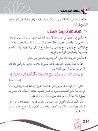 ‫رمضان‬ ‫في‬ ‫انطلق‬
214
‫خواطر‬ ‫أو‬ ‫اجلمعة‬ ‫خطبة‬ ‫يف‬ ‫منها‬ ‫ليستفيد‬ ‫املسجد‬ ‫إمام‬ ‫إىل‬ ‫الكتاب‬ ‫هذا‬ ‫من‬ ‫نسخة‬ ِ‫أهد‬ 
.‫أراد‬ ‫إن‬ ‫الرتاويح‬
101:‫العمل‬ ‫وهذا‬ ‫ا‬ ً‫كالم‬ ‫كفانا‬
:‫ﷺ‬ ‫اهلل‬ ‫رسول‬ ‫به‬ ‫أمرين‬ ‫الذي‬ ‫الواجب‬ ‫ألسقط‬ ‫سمعته‬ ‫ما‬ ‫كل‬ ‫رمضان‬ ‫يف‬ ‫غ‬ِّ‫ل‬‫سأب‬ ♦
‫وأجلس‬ ،‫ملخصها‬ ‫فسأكتب‬ ،‫هبا‬ ‫وتأثرت‬ ‫مجعة‬ ‫خطبة‬ ‫حرضت‬ ‫فلو‬ ،»‫آية‬ ‫ولو‬ ‫عني‬ ‫«بلغوا‬
‫أو‬ ،‫له‬ ‫وأنقلها‬ ،‫التجارة‬ ‫يف‬ ‫رشيكي‬ ‫مع‬ ،‫العمل‬ ‫يف‬ ‫زمالئي‬ ‫مع‬ ،‫زوجتي‬ ‫مع‬ ،‫أوالدي‬ ‫مع‬
.‫به‬ ‫سينتفع‬ ‫أنه‬ ‫أثق‬ ‫ملن‬ ‫وأعطيه‬ ‫ا‬ً‫ط‬‫رشي‬ ‫آخذ‬
:‫املنكر‬ ‫عن‬ ‫الناهي‬ ‫باملعروف‬ ‫اآلمر‬ ‫يف‬ ‫الالزمة‬ ‫الرشوط‬ ‫سأحقق‬ ♦
‫فإنه‬ ‫ا‬ً‫مل‬‫عا‬ ‫أكن‬ ‫مل‬ ‫وما‬ ،‫واحلرام‬ ‫باحلالل‬ ‫علمي‬ ‫فيه‬ ‫يشرتط‬ ‫وهذا‬ ،‫ا‬ ً‫منكر‬ ‫كونه‬ :‫األول‬
‫تعاىل‬ ‫لقوله‬ ،‫أهنى‬ ‫أو‬ ‫آمر‬ ‫أن‬ ‫يل‬ ‫جيوز‬ ‫ال‬
‫ﮊ‬‫ﯿ‬‫ﯾ‬‫ﯽ‬‫ﯼ‬‫ﯻ‬‫ﯺ‬‫ﯹ‬‫ﯸ‬‫ﯷ‬‫ﯵ‬‫ﯴ‬‫ﯳ‬‫ﯲ‬‫ﯱ‬‫ﯰ‬‫ﯯ‬‫ﮋ‬
.]36:‫[االرساء‬
ً‫ال‬‫فمث‬ ،‫بالظن‬ ‫للمسلم‬ ‫اإلساءة‬ ‫جتوز‬ ‫فال‬ ،‫احلال‬ ‫ىف‬ ‫ا‬ً‫د‬‫موجو‬ ‫املنكر‬ ‫يكون‬ ‫أن‬ :‫الثانى‬
‫ومل‬‫جلس‬‫ملاذا‬:‫أسأله‬‫أن‬‫احلكمة‬‫تقتضيه‬‫الذي‬‫فإن‬،‫وجلس‬‫املسجد‬‫دخل‬ ً‫ال‬‫رج‬‫أن‬‫لو‬
.‫عذر‬ ‫له‬ ‫أو‬ ‫أراه‬ ‫أن‬ ‫دون‬ ‫صىل‬ ‫لعله‬ ‫أزجره‬ ‫أو‬ ‫أهناه‬ ‫وال‬ ‫يصل؟‬
‫حتى‬ ‫أزجره‬ ‫فال‬ ‫رمضان‬ ‫هنار‬ ‫يف‬ ‫يرشب‬ ‫أو‬ ‫رمضان‬ ‫هنار‬ ‫يف‬ ‫يأكل‬ ‫ا‬ ً‫شخص‬ ‫رأيت‬ ‫ولو‬
‫رشب‬ ‫إىل‬ ‫معه‬ ‫حيتاج‬ ‫ا‬ ً‫مريض‬ ‫يكون‬ ‫وقد‬ ،‫ا‬ ً‫مسافر‬ ‫يكون‬ ‫فقد‬ ،‫ال‬ ‫أم‬ ‫عذر‬ ‫له‬ ‫هل‬ :‫أسأله‬
.‫بكثرة‬ ‫املاء‬
 