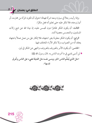 ‫رمضان‬ ‫في‬ ‫انطلق‬
215
‫أو‬ ،‫حمارمه‬ ‫من‬ ‫املرأة‬ ‫تكون‬ ‫أن‬ ‫احتامل‬ ‫فهناك‬ ‫امرأة‬ ‫ومعه‬ ‫سيارة‬ ‫يف‬ ً‫ال‬‫رج‬ ‫رأيت‬ ‫وإذا‬
.‫ا‬ ً‫منكر‬ ‫فعل‬ ‫أنه‬ ‫تعلم‬ ‫حتى‬ ‫عليه‬ ‫تنكر‬ ‫فال‬ ،‫زوجته‬ ‫أهنا‬
‫زالت‬ ‫تتبع‬ ‫عن‬ ‫اهلل‬ ‫هنانا‬ ‫إذ‬ ،‫عليه‬ ‫جتسس‬ ‫دون‬ ‫ا‬ ً‫ظاهر‬ ‫املنكر‬ ‫يكون‬ ‫أن‬ :‫الثالث‬
.‫أشد‬ ‫معصية‬ ‫والتجسس‬ ،‫املسلمني‬
‫باجتهاد‬ ً‫ال‬‫عم‬ ‫عمل‬ ‫من‬ ‫عىل‬ ‫إنكار‬ ‫فال‬ ،‫اجتهاد‬ ‫بغري‬ ‫ا‬ً‫م‬‫معلو‬ ‫املنكر‬ ‫يكون‬ ‫أن‬ :‫الرابع‬
.‫فيها‬ ‫املختلف‬ ‫اآلراء‬ ‫تنكر‬ ‫وال‬ ،‫الصواب‬ ‫من‬ ‫أنه‬ ‫يعتقد‬
.‫لني‬ ‫يف‬ ‫املنكر‬ ‫عن‬ ‫والنهي‬ ،‫باملعروف‬ ‫باملعروف‬ ‫األمر‬ ‫يكون‬ ‫أن‬ :‫اخلامس‬
:‫ﷺ‬ ‫اهلل‬ ‫رسول‬ ‫قال‬ .‫به‬ ‫الناس‬ ‫أمرت‬ ‫ما‬ ‫يف‬ ‫نفيس‬ ‫أنسى‬ ‫لن‬ ♦
‫رق‬ َ‫ح‬‫وت‬ ‫الناس‬ ‫عىل‬ ‫تيضء‬ ‫الفتيلة‬ ‫مثل‬ ‫نفسه‬ ‫وينسى‬ ‫اخلري‬ ‫الناس‬ ‫م‬ِّ‫ل‬‫ع‬ُ‫ي‬ ‫الذي‬ ‫«مثل‬
.»‫نفسها‬
 