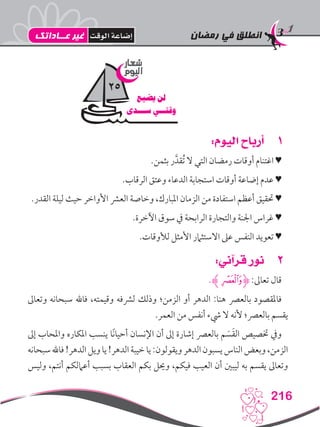 ‫رمضان‬ ‫في‬ ‫انطلق‬
216
11:‫اليوم‬ ‫أرباح‬
.‫بثمن‬ ‫ر‬َّ‫ُقد‬‫ت‬ ‫ال‬ ‫التي‬ ‫رمضان‬ ‫أوقات‬ ‫اغتنام‬ ♥
.‫الرقاب‬ ‫وعتق‬ ‫الدعاء‬ ‫استجابة‬ ‫أوقات‬ ‫إضاعة‬ ‫عدم‬ ♥
.‫القدر‬ ‫ليلة‬ ‫حيث‬ ‫األواخر‬ ‫العرش‬ ‫وخاصة‬ ،‫املبارك‬ ‫الزمان‬ ‫من‬ ‫استفادة‬ ‫أعظم‬ ‫حتقيق‬ ♥
.‫اآلخرة‬ ‫سوق‬ ‫يف‬ ‫الرابحة‬ ‫والتجارة‬ ‫اجلنة‬ ‫غراس‬ ♥
.‫لألوقات‬ ‫األمثل‬ ‫االستثامر‬ ‫عىل‬ ‫النفس‬ ‫تعويد‬ ♥
22:‫قرآني‬ ‫نور‬
.‫ﮊ‬‫ﭑ‬‫ﮋ‬ :‫تعاىل‬ ‫قال‬
‫وتعاىل‬ ‫سبحانه‬ ‫فاهلل‬ ،‫وقيمته‬ ‫لرشفه‬ ‫وذلك‬ ‫الزمن؛‬ ‫أو‬ ‫الدهر‬ :‫هنا‬ ‫بالعرص‬ ‫فاملقصود‬
.‫العمر‬ ‫من‬ ‫أنفس‬ ‫يشء‬ ‫ال‬ ‫ألنه‬ ‫بالعرص؛‬ ‫يقسم‬
‫إىل‬ ‫واملحاب‬ ‫املكاره‬ ‫ينسب‬ ‫ًا‬‫ن‬‫أحيا‬ ‫اإلنسان‬ ‫أن‬ ‫إىل‬ ‫إشارة‬ ‫بالعرص‬ ‫م‬ َ‫س‬َ‫ق‬‫ال‬ ‫ختصيص‬ ‫ويف‬
‫سبحانه‬‫فاهلل‬!‫الدهر‬‫ويل‬‫يا‬!‫الدهر‬‫خيبة‬‫يا‬:‫ويقولون‬‫الدهر‬‫يسبون‬‫الناس‬‫وبعض‬،‫الزمن‬
‫وليس‬ ،‫أنتم‬ ‫أعاملكم‬ ‫بسبب‬ ‫العقاب‬ ‫بكم‬ ‫وحيل‬ ،‫فيكم‬ ‫العيب‬ ‫أن‬ ‫ليبني‬ ‫به‬ ‫يقسم‬ ‫وتعاىل‬
‫شعار‬
‫اليوم‬
‫يضيع‬ ‫لن‬
‫ســـدى‬ ‫وقتــي‬
25
‫عــاداتك‬ ‫غير‬ ‫الوقت‬ ‫إضاعة‬
 