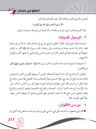 ‫رمضان‬ ‫في‬ ‫انطلق‬
217
:‫والسالم‬ ‫الصالة‬ ‫عليه‬ ‫قال‬ ‫ولذلك‬ ،‫ذلك‬ ‫يف‬ ‫شأن‬ ‫للدهر‬
.»‫الدهر‬ ‫هو‬ ‫اهلل‬ ‫فإن‬ ‫الدهر‬ ‫تسبوا‬ ‫«ال‬
.‫وتعاىل‬ ‫سبحانه‬ ‫اهلل‬ ‫نعم‬ ‫من‬ ‫نعمة‬ ‫وأنه‬ ،‫ومكانته‬ ‫رشفه‬ ‫ليبني‬ ‫بالدهر؛‬ ‫أقسم‬ ‫فإنه‬
33:‫قدوتنا‬ ‫الرسول‬
‫حياته‬ ‫يف‬ ‫تثاءب‬ ‫ما‬ :‫وقته‬ ‫اغتنام‬ ‫يف‬ ‫برشي‬ ‫نموذج‬ ‫أعظم‬ ‫فكان‬ ،‫قوله‬ ‫قبل‬ ‫بفعله‬ ‫نصحنا‬
‫يكون‬ ‫ما‬ ‫أكثر‬ ‫ﷺ‬ ‫اهلل‬ ‫رسول‬ ‫كان‬ ‫رمضان‬ ‫ويف‬ ،‫قلبه‬ ‫ينم‬ ‫مل‬ ‫عيناه‬ ‫نامت‬ ‫إذا‬ ‫وكان‬ ،‫قط‬
‫يكون‬‫ما‬‫أكثر‬‫واجتهد‬‫الليل‬‫وقام‬‫الناس‬‫اعتزل‬‫االواخر‬‫العرش‬‫أيت‬‫فإذا‬،‫العبادة‬‫يف‬‫ا‬ً‫د‬‫اجتها‬
.‫االجتهاد‬
‫كثري‬ ‫فيهام‬ ‫مغبون‬ ‫«نعمتان‬ :‫ﷺ‬ ‫اهلل‬ ‫رسول‬ ‫قال‬ :‫احلديث‬ ‫هذا‬ ‫فمنه‬ ،‫بقوله‬ ‫لنا‬ ‫نصحنا‬ ‫أما‬
.»‫الناس‬ ‫من‬
،‫املستحق‬‫الثمن‬‫من‬‫بأقل‬‫يبيعها‬‫أو‬،‫الثمن‬‫بأضعاف‬‫السلعة‬‫اإلنسان‬‫يشرتي‬‫أن‬:‫والغبن‬
‫باع‬ ‫وإذا‬ ،‫غبن‬ ‫فقد‬ ‫احلقيقي‬ ‫ثمنه‬ ‫بأضعاف‬ ‫ا‬ً‫ئ‬‫شي‬ ‫اشرتى‬ ‫فإذا‬ ،‫مشرتي‬ ‫أو‬ ‫بائع‬ ‫إما‬ ‫فاإلنسان‬
‫رأس‬ ‫أن‬ ‫إذ‬ ،‫الناس‬ ‫من‬ ‫كثري‬ ‫فيهام‬ ‫مغبون‬ ‫نعمتان‬ ‫فهاتان‬ ،‫ن‬ِ‫ب‬ُ‫غ‬ ‫فقد‬ ‫السعر‬ ‫من‬ ‫بأقل‬ ‫ا‬ً‫ئ‬‫شي‬
‫والفراغ‬ ،‫السقم‬ ‫يعقبها‬ ‫فالصحة‬ ،‫والفراغ‬ ،‫الصحة‬ :‫أمران‬ ‫الدنيا‬ ‫هذه‬ ‫يف‬ ‫اإلنسان‬ ‫مال‬
،‫عليه‬ ‫الناس‬ ‫يغبطه‬ ‫أن‬ ‫يستحق‬ ‫الذي‬ ‫فهو‬ ‫النعمتني‬ ‫هاتني‬ ‫له‬ ‫اهلل‬ ‫مجع‬ ‫فمن‬ ،‫الشغل‬ ‫يعقبه‬
.‫ا‬ً‫ق‬‫ح‬ ‫املغبون‬ ‫فهو‬ ‫وإال‬
44:‫األقوال‬ ‫درر‬ ‫من‬
‫ومل‬ ‫أجيل‬ ‫فيه‬ ‫نقص‬ ‫شمسه‬ ‫غربت‬ ‫يوم‬ ‫عىل‬ ‫ندمي‬ ‫يشء‬ ‫عىل‬ ‫ندمت‬ ‫ما‬ :‫مسعود‬ ‫ابن‬ ‫قال‬ 
 