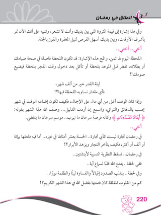‫رمضان‬ ‫في‬ ‫انطلق‬
220
‫متر‬ ‫اآلن‬ ‫أنك‬ ‫عىل‬ ‫وتنبيه‬ ،‫تشعر‬ ‫ال‬ ‫وأنت‬ ‫يديك‬ ‫بني‬ ‫التي‬ ‫الثروة‬ ‫قيمة‬ ‫إىل‬ ‫إشارة‬ ‫هذا‬ ‫ويف‬
.‫باجلنة‬ ‫والفوز‬ ‫املغفرة‬ ‫لنيل‬ ‫الفرص‬ ‫أسهل‬ ‫يديك‬ ‫وبني‬ ،‫األوقات‬ ‫بأرشف‬
..‫أختي‬ ..‫أخي‬
‫صيامك‬ ‫صحة‬ ‫يف‬ ‫فاصلة‬ ‫اللحظة‬ ‫تكون‬ ‫قد‬ :‫اإلشارة‬ ‫هذه‬ ‫واملح‬ ،‫ثمن‬ ‫هلا‬ ‫اليوم‬ ‫اللحظة‬
‫فيضيع‬ ‫بلحظة‬ ‫الفجر‬ ‫وقت‬ ‫دخول‬ ‫بعد‬ ‫تأكل‬ ‫أو‬ ‫بلحظة‬ ‫املوعد‬ ‫قبل‬ ‫تفطر‬ ،‫بطالنه‬ ‫أو‬
!!‫صومك‬
،‫شهر‬ ‫ألف‬ ‫من‬ ‫خري‬ ‫القدر‬ ‫ليلة‬
!‫فيها؟‬ ‫اللحظة‬ ‫تساويه‬ ‫مقدار‬ ‫فأي‬
‫شهر‬ ‫يف‬ ‫الوقت‬ ‫إضاعه‬ ‫تكون‬ ‫فكيف‬ ،‫اإلمجال‬ ‫عىل‬ ‫مال‬ ‫أي‬ ‫من‬ ‫أغىل‬ ‫الوقت‬ ‫كان‬ ‫وإذا‬
:‫بقوله‬ ‫الشهر‬ ‫هذا‬ ‫اهلل‬ ‫وصف‬ ...‫الدليل‬ ‫أردت‬ ‫إن‬ ‫واسمع‬ ،‫والثواين‬ ‫بالدقائق‬ ‫حيسب‬
.‫ينقيض‬ ‫ما‬ ‫رسعان‬ ‫موسم‬ ..‫هترب‬ ‫ما‬ ‫رسعان‬ ‫فرصة‬ ‫وكأنه‬ ‫ﭳﮊ‬‫ﮋﭲ‬
..‫أخي‬
‫بامئة‬ ‫فلعلها‬ ‫فيه‬ ‫أما‬ ..‫غريه‬ ‫يف‬ ‫أمثاهلا‬ ‫بعرش‬ ‫احلسنة‬ ..‫جتارة‬ ‫كأي‬ ‫ليست‬ ‫جتارة‬ ‫رمضان‬ ‫يف‬
!‫األبرار؟‬ ‫ويزهد‬ ‫التجار‬ ‫يتأخر‬ ‫فكيف‬ ،‫أكثر‬ ‫أو‬ ‫ألف‬ ‫أو‬
..‫ألينشتني‬ ‫النسبية‬ ‫النظرية‬ ‫تسقط‬ ..‫رمضان‬ ‫يف‬
..‫آية‬ ‫لسامع‬ ‫ا‬ً‫ب‬‫قل‬ ‫اهلل‬ ‫يفتح‬ ..‫حلظة‬ ‫ففي‬
..‫ا‬ً‫نور‬ ‫والظلمة‬ ‫ًا‬‫ن‬‫لي‬ ‫والقساوة‬ ً‫ال‬‫إقبا‬ ‫الصدود‬ ‫ينقلب‬ ..‫حلظة‬ ‫ويف‬
!‫الكريم؟‬ ‫الشهر‬ ‫هذا‬ ‫يف‬ ‫اهلل‬ ‫بفضل‬ ‫فتحها‬ ‫كان‬ ‫املغلقة‬ ‫القلوب‬ ‫من‬ ‫كم‬
 