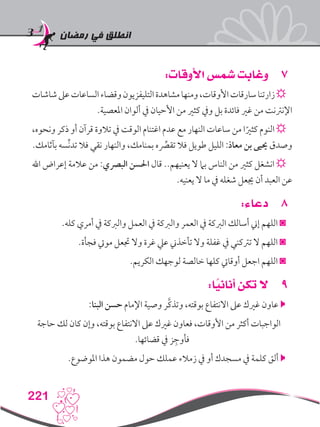 ‫رمضان‬ ‫في‬ ‫انطلق‬
221
77:‫األوقات‬ ‫شمس‬ ‫وغابت‬
‫شاشات‬‫عىل‬‫الساعات‬‫وقضاء‬‫التليفزيون‬‫مشاهدة‬‫ومنها‬،‫األوقات‬‫سارقات‬‫زارتنا‬☼
.‫املعصية‬ ‫ألوان‬ ‫يف‬ ‫األحيان‬ ‫من‬ ‫كثري‬ ‫ويف‬ ‫بل‬ ‫فائدة‬ ‫غري‬ ‫من‬ ‫اإلنرتنت‬
،‫ونحوه‬ ‫ذكر‬ ‫أو‬ ‫قرآن‬ ‫تالوة‬ ‫يف‬ ‫الوقت‬ ‫اغتنام‬ ‫عدم‬ ‫مع‬ ‫النهار‬ ‫ساعات‬ ‫من‬ ‫ا‬ً‫كثري‬ ‫النوم‬ ☼
.‫بآثامك‬ ‫ِّسه‬‫ن‬‫تد‬ ‫فال‬ ‫نقي‬ ‫والنهار‬ ،‫بمنامك‬ ‫ه‬ِّ‫صر‬‫تق‬ ‫فال‬ ‫طويل‬ ‫الليل‬ :‫معاذ‬ ‫بن‬ ‫حييى‬ ‫وصدق‬
‫اهلل‬ ‫إعراض‬ ‫عالمة‬ ‫من‬ :‫البرصي‬ ‫احلسن‬ ‫قال‬ ..‫يعنيهم‬ ‫ال‬ ‫بام‬ ‫الناس‬ ‫من‬ ‫كثري‬ ‫انشغل‬ ☼
.‫يعنيه‬ ‫ال‬ ‫ما‬ ‫يف‬ ‫شغله‬ ‫جيعل‬ ‫أن‬ ‫العبد‬ ‫عن‬
88:‫دعاء‬
.‫كله‬ ‫أمري‬ ‫يف‬ ‫والربكة‬ ‫العمل‬ ‫يف‬ ‫والربكة‬ ‫العمر‬ ‫يف‬ ‫الربكة‬ ‫أسالك‬ ‫إين‬ ‫اللهم‬ ◙
.‫فجأة‬ ‫مويت‬ ‫جتعل‬ ‫وال‬ ‫غرة‬ ‫عيل‬ ‫تأخذين‬ ‫وال‬ ‫غفلة‬ ‫يف‬ ‫ترتكني‬ ‫ال‬ ‫اللهم‬ ◙
.‫الكريم‬ ‫لوجهك‬ ‫خالصة‬ ‫كلها‬ ‫أوقايت‬ ‫اجعل‬ ‫اللهم‬ ◙
99:‫ا‬ً‫أناني‬ ‫تكن‬ ‫ال‬
:‫البنا‬ ‫حسن‬ ‫اإلمام‬ ‫وصية‬ ‫َّر‬‫ك‬‫وتذ‬ ،‫بوقته‬ ‫االنتفاع‬ ‫عىل‬ ‫غريك‬ ‫عاون‬ 
‫حاجة‬ ‫لك‬ ‫كان‬ ‫وإن‬ ،‫بوقته‬ ‫االنتفاع‬ ‫عىل‬ ‫غريك‬ ‫فعاون‬ ،‫األوقات‬ ‫من‬ ‫أكثر‬ ‫الواجبات‬
.‫قضائها‬ ‫يف‬ ‫ز‬ ِ‫فأوج‬
.‫املوضوع‬ ‫هذا‬ ‫مضمون‬ ‫حول‬ ‫عملك‬ ‫زمالء‬ ‫يف‬ ‫أو‬ ‫مسجدك‬ ‫يف‬ ‫كلمة‬ ‫ألق‬ 
 