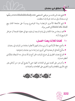 ‫رمضان‬ ‫في‬ ‫انطلق‬
222
‫قها‬ِّ‫ل‬‫وع‬ www.khaledaboshady.com ‫الشخيص‬ ‫موقعي‬ ‫من‬ ‫الورقات‬ ‫هذه‬ ‫اطبع‬ 
.‫استطعت‬ ‫إن‬ ‫غريك‬ ‫مساجد‬ ‫ويف‬ ‫مسجدك‬ ‫يف‬
‫بيج‬ ‫الفان‬ ‫صفحة‬ ‫عىل‬ ‫ًا‬‫ـ‬‫يوميـ‬ ‫املوضوع‬ ‫هبـذا‬ ‫املرتبطــة‬ ‫األخرى‬ ‫األنشطة‬ ‫تابع‬ 
.‫بوك‬ ‫الفيس‬ ‫يف‬ khaled abu shadi
‫خواطر‬ ‫أو‬ ‫اجلمعة‬ ‫خطبة‬ ‫يف‬ ‫منها‬ ‫ليستفيد‬ ‫املسجد‬ ‫إمام‬ ‫إىل‬ ‫الكتاب‬ ‫هذا‬ ‫من‬ ‫نسخة‬ ِ‫أهد‬ 
.‫أراد‬ ‫إن‬ ‫الرتاويح‬
101:‫العمل‬ ‫وهذا‬ ‫ا‬ ً‫كالم‬ ‫كفانا‬
.‫رمضان‬ ‫يف‬ ‫الوقت‬ ‫من‬ ‫استفادة‬ ‫ألعظم‬ ‫بمشاركتهم‬ ‫وأرسيت‬ ‫ألوالدي‬ ‫خطة‬ ‫سأضع‬ ♦
.‫واجتامعية‬ ‫عبادية‬ ‫بني‬ ‫ما‬ ‫إحرازها‬ ‫أنوي‬ ‫التي‬ ‫الرمضانية‬ ‫أهدايف‬ ‫ع‬ِّ‫سأنو‬ ♦
‫دين‬ِّ‫ب‬‫فيك‬ ‫الشيطان‬ ‫منه‬ ‫يتسلل‬ ‫ا‬ً‫غ‬‫فرا‬ ‫أدع‬ ‫فلن‬ ،‫الوقت‬ ‫ضياع‬ ‫إىل‬ ‫الطريق‬ ‫نصف‬ ‫الفراغ‬ ♦
.‫خسارة‬ ‫أعظم‬
‫بغري‬ ‫أوقايت‬ ‫من‬ ‫جزء‬ ‫أي‬ ‫يضيع‬ ‫ال‬ ‫حتي‬ ‫كلها‬ ‫العادات‬ ‫يف‬ ‫نيتي‬ ‫جتديد‬ ‫عىل‬ ‫سأحرص‬ ♦
.‫والعبادات‬ ‫الطاعات‬ ‫عىل‬ ‫التقوي‬ ‫والنوم‬ ‫بالطعام‬ ‫فأنوي‬ ،‫نفع‬
 