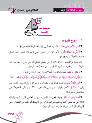 ‫رمضان‬ ‫في‬ ‫انطلق‬
223
11:‫اليوم‬ ‫أرباح‬
.‫اجلسد‬ ‫عن‬ ‫للداء‬ ‫مطردة‬ ‫بأنه‬ ‫ﷺ‬ ‫النبي‬ ‫وصفه‬ ‫فقد‬ :‫عنك‬ ‫األمراض‬ ‫اطرد‬ ♥
‫الليل‬ ‫ظلمة‬ ‫احتملوا‬ ‫ملا‬ ‫فإهنم‬ ‫العمل‬ ‫جنس‬ ‫من‬ ‫اجلزاء‬ ‫ألن‬ :‫النور‬ ‫وجهك‬ ُ‫اكس‬ ♥
.‫وجوههم‬ ‫نور‬ ‫بأن‬ ‫اهلل‬ ‫جازاهم‬
‫حيبه‬‫ا‬ً‫نور‬‫وجهه‬‫يف‬‫اهلل‬‫فيجعل‬،‫بالليل‬‫ليصيل‬‫الرجل‬‫«إن‬:‫اهلل‬‫رمحه‬‫املسيب‬‫بن‬‫سعيد‬‫قال‬
.»‫الرجل‬ ‫هذا‬ ُ‫ألحب‬ ‫إين‬ :‫فيقول‬ ‫قط‬ ‫يره‬ ‫مل‬ ‫من‬ ‫فرياه‬ ،‫مسلم‬ ‫كل‬ ‫عليه‬
:‫قوله‬ ‫يف‬ ‫الرزق‬ ‫زيادة‬ ‫وبني‬ ‫الصالة‬ ‫بني‬ ‫اهلل‬ ‫قرن‬ ‫فقد‬ :‫رزقك‬ ‫زيادة‬ ♥
.]132:‫[طه‬ ‫ﯟﮊ‬‫ﯞ‬‫ﯜ‬‫ﯛ‬‫ﯙ‬‫ﯘ‬‫ﯗ‬‫ﯕ‬‫ﯔ‬‫ﯓ‬‫ﮱ‬‫ﮋﮰ‬
‫حني‬ ‫الدنيا‬ ‫سامء‬ ‫إىل‬ ‫وجل‬ ‫عز‬ ‫الرب‬ ‫نزول‬ ‫وقت‬ ‫اإلهليه‬ ‫لنفحات‬ :‫ضون‬ ِّ‫املتعر‬ ‫أين‬ ♥
‫من‬ !‫فأعطيه؟‬ ‫يسألني‬ ‫من‬ !‫له؟‬ ‫فأستجيب‬ ‫يدعوين‬ ‫من‬ :‫فيقول‬ ‫اآلخر‬ ‫الليل‬ ‫ثلث‬ ‫يبقى‬
!‫له؟‬ ‫فأغفر‬ ‫يستغفرين‬
‫اهلل‬ ‫رسول‬ ‫قال‬ :‫قال‬ ‫العاص‬ ‫بن‬ ‫عمرو‬ ‫بن‬ ‫اهلل‬ ‫عبد‬ ‫فعن‬ :‫جهد‬ ‫بأقل‬ ‫ثواب‬ ‫أعظم‬ ♥
‫ومن‬ ،‫القانتني‬ ‫من‬ ‫كتب‬ ‫آية‬ ‫بامئة‬ ‫قام‬ ‫ومن‬ ،‫الغافلني‬ ‫من‬ ‫يكتب‬ ‫مل‬ ‫آيات‬ ‫بعرش‬ ‫قام‬ ‫«من‬ :‫ﷺ‬
.]‫داود‬ ‫أبو‬ ‫[رواه‬ .»‫املقنطرين‬ ‫من‬ ‫كتب‬ ‫آية‬ ‫بألف‬ ‫قام‬
‫شعار‬
‫اليوم‬
‫مع‬ ‫موعـــد‬
‫احلبيب‬
26
‫عبـاداتك‬ ‫غير‬‫الليل‬ ‫قيام‬
 