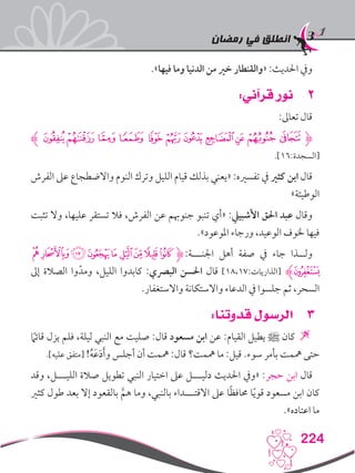 ‫رمضان‬ ‫في‬ ‫انطلق‬
224
.»‫فيها‬ ‫وما‬ ‫الدنيا‬ ‫من‬ ‫خري‬ ‫«والقنطار‬ :‫احلديث‬ ‫ويف‬
22:‫قرآني‬ ‫نور‬
:‫تعاىل‬ ‫قال‬
‫ﮊ‬‫ﮞ‬‫ﮝ‬‫ﮜ‬‫ﮛ‬‫ﮚ‬‫ﮙ‬‫ﮘ‬‫ﮗ‬‫ﮖ‬‫ﮕ‬‫ﮋﮔ‬
.]16:‫[السجدة‬
‫الفرش‬ ‫عىل‬ ‫واالضطجاع‬ ‫النوم‬ ‫وترك‬ ‫الليل‬ ‫قيام‬ ‫بذلك‬ ‫«يعني‬ :‫تفسريه‬ ‫يف‬ ‫كثري‬ ‫ابن‬ ‫قال‬
»‫الوطيئة‬
‫تثبت‬ ‫وال‬ ،‫عليها‬ ‫تستقر‬ ‫فال‬ ،‫الفرش‬ ‫عن‬ ‫جنوهبم‬ ‫تنبو‬ ‫«أي‬ :‫األشبييل‬ ‫احلق‬ ‫عبد‬ ‫وقال‬
.»‫املوعود‬ ‫ورجاء‬ ،‫الوعيد‬ ‫خلوف‬ ‫فيها‬
‫ﮔ‬‫ﮓ‬‫ﮒ‬‫ﮑ‬‫ﮐ‬ ‫ﮏ‬‫ﮎ‬‫ﮍ‬‫ﮌ‬‫ﮋ‬:‫اجلنـــة‬ ‫أهل‬ ‫صفة‬ ‫يف‬ ‫جاء‬ ‫ولــذا‬
‫إىل‬ ‫الصالة‬ ‫وا‬ّ‫ومد‬ ،‫الليل‬ ‫كابدوا‬ :‫البرصي‬ ‫احلسن‬ ‫قال‬ ]18،17:‫[الذاريات‬ ‫ﮕﮊ‬
.‫واالستغفار‬ ‫واالستكانة‬ ‫الدعاء‬ ‫يف‬ ‫جلسوا‬ ‫ثم‬ ،‫السحر‬
33:‫قدوتنا‬ ‫الرسول‬
ً‫ما‬‫قائ‬ ‫يزل‬ ‫فلم‬ ،‫ليلة‬ ‫النبي‬ ‫مع‬ ‫صليت‬ :‫قال‬ ‫مسعود‬ ‫ابن‬ ‫عن‬ :‫القيام‬ ‫يطيل‬ ‫ﷺ‬ ‫كان‬ 
.]‫عليه‬ ‫[متفق‬ !ُ‫ه‬َ‫ع‬َ‫د‬َ‫أ‬‫و‬ ‫أجلس‬ ‫أن‬ ‫مهمت‬ :‫قال‬ ‫مهمت؟‬ ‫ما‬ :‫قيل‬ .‫سوء‬ ‫بأمر‬ ‫مهمت‬ ‫حتى‬
‫وقد‬ ،‫الليـــل‬ ‫صالة‬ ‫تطويل‬ ‫النبي‬ ‫اختيار‬ ‫عىل‬ ‫دليـــل‬ ‫احلديث‬ ‫«ويف‬ :‫حجر‬ ‫ابن‬ ‫قال‬
‫كثري‬ ‫طول‬ ‫بعد‬ ‫إال‬ ‫بالقعود‬ َّ‫هم‬ ‫وما‬ ،‫بالنبي‬ ‫االقتـــداء‬ ‫عىل‬ ‫ا‬ً‫ظ‬‫حماف‬ ‫ا‬ً‫ي‬‫قو‬ ‫مسعود‬ ‫ابن‬ ‫كان‬
.»‫اعتاده‬ ‫ما‬
 