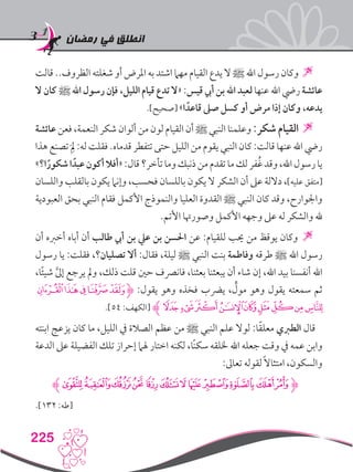‫رمضان‬ ‫في‬ ‫انطلق‬
225
‫قالت‬ ..‫الظروف‬ ‫شغلته‬ ‫أو‬ ‫املرض‬ ‫به‬ ‫اشتد‬ ‫مهام‬ ‫القيام‬ ‫يدع‬ ‫ال‬ ‫ﷺ‬ ‫اهلل‬ ‫رسول‬ ‫وكان‬ 
‫ال‬ ‫كان‬ ‫ﷺ‬ ‫اهلل‬ ‫رسول‬ ‫فإن‬ ،‫الليل‬ ‫قيام‬ ‫تدع‬ ‫«ال‬ :‫قيس‬ ‫أيب‬ ‫بن‬ ‫اهلل‬ ‫لعبد‬ ‫عنها‬ ‫اهلل‬ ‫ريض‬ ‫عائشة‬
.]‫[صحيح‬ »‫ا‬ ً‫قاعد‬ ‫صىل‬ ‫كسل‬ ‫أو‬ ‫مرض‬ ‫إذا‬ ‫وكان‬ ،‫يدعه‬
‫عائشة‬ ‫فعن‬ ،‫النعمة‬ ‫شكر‬ ‫ألوان‬ ‫من‬ ‫لون‬ ‫القيام‬ ‫أن‬ ‫ﷺ‬ ‫النبي‬ ‫وعلمنا‬ :‫شكر‬ ‫القيام‬
‫هذا‬ ‫تصنع‬َِ‫لم‬ :‫له‬ ‫فقلت‬ .‫قدماه‬ ‫تتفطر‬ ‫حتى‬ ‫الليل‬ ‫من‬ ‫يقوم‬ ‫النبي‬ ‫كان‬ :‫قالت‬ ‫عنها‬ ‫اهلل‬ ‫ريض‬
»‫ا؟‬ً‫شكور‬‫ا‬ ً‫عبد‬‫أكون‬‫«أفال‬:‫قال‬‫تأخر؟‬‫وما‬‫ذنبك‬‫من‬‫تقدم‬‫ما‬‫لك‬‫فر‬ُ‫غ‬‫وقد‬،‫اهلل‬‫رسول‬‫يا‬
‫واللسان‬ ‫بالقلب‬ ‫يكون‬ ‫وإنام‬ ،‫فحسب‬ ‫باللسان‬ ‫يكون‬ ‫ال‬ ‫الشكر‬ ‫أن‬ ‫عىل‬ ‫داللة‬ ،]‫عليه‬ ‫[متفق‬
‫العبودية‬ ‫بحق‬ ‫النبي‬ ‫فقام‬ ‫األكمل‬ ‫والنموذج‬ ‫العليا‬ ‫القدوة‬ ‫ﷺ‬ ‫النبي‬ ‫كان‬ ‫وقد‬ ،‫واجلوارح‬
.‫األتم‬ ‫وصورهتا‬ ‫األكمل‬ ‫وجهه‬ ‫عىل‬ ‫له‬ ‫والشكر‬ ‫هلل‬
‫أن‬ ‫أخربه‬ ‫أباه‬ ‫أن‬ ‫طالب‬ ‫أيب‬ ‫بن‬ ‫عيل‬ ‫بن‬ ‫احلسن‬ ‫عن‬ :‫للقيام‬ ‫حيب‬ ‫من‬ ‫يوقظ‬ ‫وكان‬ 
‫رسول‬ ‫يا‬ :‫فقلت‬ ،‫تصليان؟‬ ‫أال‬ :‫فقال‬ ،‫ليلة‬ ‫ﷺ‬ ‫النبي‬ ‫بنت‬ ‫وفاطمة‬ ‫طرقه‬ ‫ﷺ‬ ‫اهلل‬ ‫رسول‬
،‫ا‬ً‫ئ‬‫شي‬ َّ‫ىل‬‫إ‬ ‫يرجع‬ ‫ومل‬ ،‫ذلك‬ ‫قلت‬ ‫حني‬ ‫فانرصف‬ ،‫بعثنا‬ ‫يبعثنا‬ ‫أن‬ ‫شاء‬ ‫إن‬ ،‫اهلل‬ ‫بيد‬ ‫أنفسنا‬ ‫اهلل‬
‫ﭕ‬‫ﭔ‬‫ﭓ‬‫ﭒ‬‫ﭑ‬‫ﮋ‬ :‫يقول‬ ‫وهو‬ ‫فخذه‬ ‫يرضب‬ ، ٍّ‫مول‬ ‫وهو‬ ‫يقول‬ ‫سمعته‬ ‫ثم‬
.]54 :‫[الكهف‬ ‫ﮊ‬‫ﭟ‬‫ﭞ‬‫ﭝ‬‫ﭜ‬‫ﭛ‬‫ﭙ‬‫ﭘ‬‫ﭗ‬‫ﭖ‬
‫ابنته‬ ‫يزعج‬ ‫كان‬ ‫ما‬ ،‫الليل‬ ‫يف‬ ‫الصالة‬ ‫عظم‬ ‫من‬ ‫ﷺ‬ ‫النبي‬ ‫علم‬ ‫لوال‬ :‫ا‬ً‫ق‬‫معل‬ ‫الطربي‬ ‫قال‬
‫الدعة‬ ‫عىل‬ ‫الفضيلة‬ ‫تلك‬ ‫إحراز‬ ‫هلام‬ ‫اختار‬ ‫لكنه‬ ،‫ًا‬‫ن‬‫سك‬ ‫خللقه‬ ‫اهلل‬ ‫جعله‬ ‫وقت‬ ‫يف‬ ‫عمه‬ ‫وابن‬
:‫تعاىل‬ ‫لقوله‬ً‫ال‬‫امتثا‬ ،‫والسكون‬
‫ﮊ‬‫ﯟ‬‫ﯜﯞ‬‫ﯛ‬‫ﯙ‬‫ﯘ‬‫ﯗ‬‫ﯕ‬‫ﯔ‬‫ﯓ‬‫ﮱ‬‫ﮰ‬‫ﮋ‬
.]132 :‫[طه‬
 