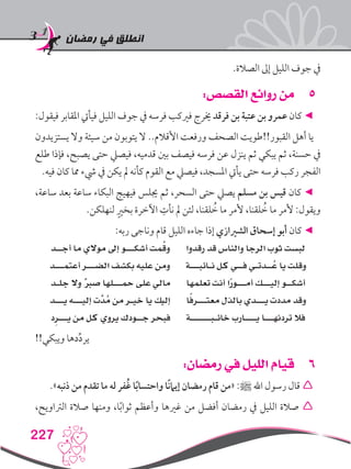 ‫رمضان‬ ‫في‬ ‫انطلق‬
227
.‫الصالة‬ ‫إىل‬ ‫الليل‬ ‫جوف‬ ‫يف‬
55:‫القصص‬ ‫روائع‬ ‫من‬
:‫فيقول‬ ‫املقابر‬ ‫فيأيت‬ ‫الليل‬ ‫جوف‬ ‫يف‬ ‫فرسه‬ ‫فريكب‬ ‫خيرج‬ ‫فرقد‬ ‫بن‬ ‫عتبة‬ ‫بن‬ ‫عمرو‬ ‫كان‬ ◄
‫يستزيدون‬ ‫وال‬ ‫سيئة‬ ‫من‬ ‫يتوبون‬ ‫ال‬ ..‫األقالم‬ ‫ورفعت‬ ‫الصحف‬ ‫القبور!!طويت‬ ‫أهل‬ ‫يا‬
‫طلع‬ ‫فإذا‬ ،‫يصبح‬ ‫حتى‬ ‫فيصيل‬ ،‫قدميه‬ ‫بني‬ ‫فيصف‬ ‫فرسه‬ ‫عن‬ ‫ينزل‬ ‫ثم‬ ‫يبكي‬ ‫ثم‬ ،‫حسنة‬ ‫يف‬
.‫فيه‬ ‫كان‬ ‫مما‬ ‫يشء‬ ‫يف‬ ‫يكن‬ ‫مل‬ ‫كأنه‬ ‫القوم‬ ‫مع‬ ‫فيصيل‬ ،‫املسجد‬ ‫يأيت‬ ‫حتى‬ ‫فرسه‬ ‫ركب‬ ‫الفجر‬
،‫ساعة‬ ‫بعد‬ ‫ساعة‬ ‫البكاء‬ ‫فيهيج‬ ‫جيلس‬ ‫ثم‬ ،‫السحر‬ ‫حتى‬ ‫يصيل‬ ‫مسلم‬ ‫بن‬ ‫قيس‬ ‫كان‬ ◄
.‫لنهلكن‬ ٍ‫بخري‬ ‫اآلخرة‬ ِ‫نأت‬ ‫مل‬ ‫لئن‬ ،‫لقنا‬ ُ‫خ‬ ‫ما‬ ‫ألمر‬ ،‫لقنا‬ ُ‫خ‬ ‫ما‬ ‫ألمر‬ :‫ويقول‬
:‫ربه‬ ‫وناجى‬ ‫قام‬ ‫الليل‬ ‫جاءه‬ ‫إذا‬ ‫الشريازي‬ ‫إسحاق‬ ‫أبو‬ ‫كان‬ ◄
‫أجــد‬ ‫ما‬ ‫موالي‬ ‫إىل‬ ‫أشكـــو‬ ‫مت‬ُ‫ق‬‫و‬ ‫رقدوا‬ ‫قد‬ ‫والناس‬ ‫الرجا‬ ‫ثوب‬ ‫لبست‬
‫أعتمـــد‬ ‫الضـــر‬ ‫بكشف‬ ‫عليه‬ ‫ومن‬ ‫نـائبـــة‬ ‫كل‬ ‫فــي‬ ‫ــدتـي‬ُ‫ع‬ ‫يا‬ ‫وقلت‬
‫جلـد‬ ‫وال‬ ٌ‫رب‬‫ص‬ ‫محـــلها‬ ‫على‬ ‫مالي‬ ‫تعلمها‬ ‫أنت‬ ‫ا‬ً‫ر‬‫أمـــو‬ ‫إليـــك‬ ‫أشكــو‬
‫يـــد‬ ‫إليـــه‬ ‫َّت‬‫د‬ُ‫م‬ ‫من‬ ‫خيـر‬ ‫يا‬ ‫إليك‬ ‫ا‬ً‫ف‬‫معتـــر‬ ‫بالذل‬ ‫يـــدي‬ ‫مددت‬ ‫وقد‬
‫د‬ِ‫يـــر‬ ‫من‬ ‫كل‬ ‫يروي‬ ‫جــودك‬ ‫فبحر‬ ‫خائـبـــــــة‬ ‫يــــارب‬ ‫تردنهـــا‬ ‫فال‬
!!‫ويبكي‬ ‫دها‬ِّ‫د‬‫ير‬
66:‫رمضان‬ ‫في‬ ‫الليل‬ ‫قيام‬
.»‫ذنبه‬ ‫من‬ ‫تقدم‬ ‫ما‬ ‫له‬ ‫ُفر‬‫غ‬ ‫ا‬ً‫ب‬‫واحتسا‬ ‫ًا‬‫ن‬‫إيام‬ ‫رمضان‬ ‫قام‬ ‫«من‬ :‫ﷺ‬ ‫اهلل‬ ‫رسول‬ ‫قال‬ 
،‫الرتاويح‬ ‫صالة‬ ‫ومنها‬ ،‫ا‬ً‫ب‬‫ثوا‬ ‫وأعظم‬ ‫غريها‬ ‫من‬ ‫أفضل‬ ‫رمضان‬ ‫يف‬ ‫الليل‬ ‫صالة‬ 
 