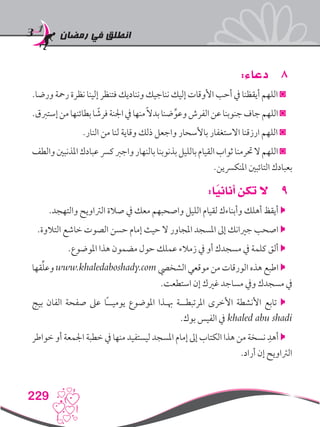 ‫رمضان‬ ‫في‬ ‫انطلق‬
229
88:‫دعاء‬
.‫ورضا‬ ‫رمحة‬ ‫نظرة‬ ‫إلينا‬ ‫فتنظر‬ ‫ونناديك‬ ‫نناجيك‬ ‫إليك‬ ‫األوقات‬ ‫أحب‬ ‫يف‬ ‫أيقظنا‬ ‫اللهم‬ ◙
.‫إستربق‬‫من‬‫بطائنها‬‫ا‬ ً‫فرش‬‫اجلنة‬‫يف‬‫منها‬ً‫ال‬‫بد‬‫ضنا‬ِّ‫وعو‬‫الفرش‬‫عن‬‫جنوبنا‬‫جاف‬‫اللهم‬◙
.‫النار‬ ‫من‬ ‫لنا‬ ‫وقاية‬ ‫ذلك‬ ‫واجعل‬ ‫باألسحار‬ ‫االستغفار‬ ‫ارزقنا‬ ‫اللهم‬ ◙
‫والطف‬‫املذنبني‬‫عبادك‬‫كرس‬‫واجرب‬‫بالنهار‬‫بذنوبنا‬‫بالليل‬‫القيام‬‫ثواب‬‫حترمنا‬‫ال‬‫اللهم‬◙
.‫املنكرسين‬ ‫التائبني‬ ‫بعبادك‬
99:‫ا‬ً‫أناني‬ ‫تكن‬ ‫ال‬
.‫والتهجد‬ ‫الرتاويح‬ ‫صالة‬ ‫يف‬ ‫معك‬ ‫واصحبهم‬ ‫الليل‬ ‫لقيام‬ ‫وأبناءك‬ ‫أهلك‬ ‫أيقظ‬ 
.‫التالوة‬ ‫خاشع‬ ‫الصوت‬ ‫حسن‬ ‫إمام‬ ‫حيث‬ ‫ال‬ ‫املجاور‬ ‫املسجد‬ ‫إىل‬ ‫جريانك‬ ‫اصحب‬ 
.‫املوضوع‬ ‫هذا‬ ‫مضمون‬ ‫حول‬ ‫عملك‬ ‫زمالء‬ ‫يف‬ ‫أو‬ ‫مسجدك‬ ‫يف‬ ‫كلمة‬ ‫ألق‬ 
‫قها‬ِّ‫ل‬‫وع‬ www.khaledaboshady.com ‫الشخيص‬ ‫موقعي‬ ‫من‬ ‫الورقات‬ ‫هذه‬ ‫اطبع‬ 
.‫استطعت‬ ‫إن‬ ‫غريك‬ ‫مساجد‬ ‫ويف‬ ‫مسجدك‬ ‫يف‬
‫بيج‬ ‫الفان‬ ‫صفحة‬ ‫عىل‬ ‫ًا‬‫ـ‬‫يوميـ‬ ‫املوضوع‬ ‫هبـذا‬ ‫املرتبطــة‬ ‫األخرى‬ ‫األنشطة‬ ‫تابع‬ 
.‫بوك‬ ‫الفيس‬ ‫يف‬ khaled abu shadi
‫خواطر‬ ‫أو‬ ‫اجلمعة‬ ‫خطبة‬ ‫يف‬ ‫منها‬ ‫ليستفيد‬ ‫املسجد‬ ‫إمام‬ ‫إىل‬ ‫الكتاب‬ ‫هذا‬ ‫من‬ ‫نسخة‬ ِ‫أهد‬ 
.‫أراد‬ ‫إن‬ ‫الرتاويح‬
 