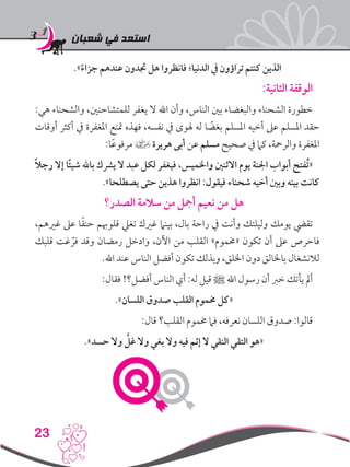 ‫شعبان‬ ‫في‬ ‫استعد‬
23
.»ً‫جزاء‬ ‫عندهم‬ ‫جتدون‬ ‫هل‬ ‫فانظروا‬ ‫الدنيا؛‬ ‫يف‬ ‫تراؤون‬ ‫كنتم‬ ‫الذين‬
:‫الثانية‬ ‫الوقفة‬
:‫هي‬ ‫والشحناء‬ ،‫للمتشاحنني‬ ‫يغفر‬ ‫ال‬ ‫اهلل‬ ‫وأن‬ ،‫الناس‬ ‫بني‬ ‫والبغضاء‬ ‫الشحناء‬ ‫خطورة‬
‫أوقات‬ ‫أكثر‬ ‫يف‬ ‫املغفرة‬ ‫متنع‬ ‫فهذه‬ ،‫نفسه‬ ‫يف‬ ‫هلوى‬ ‫له‬ ‫ا‬ ً‫بغض‬ ‫املسلم‬ ‫أخيه‬ ‫عىل‬ ‫املسلم‬ ‫حقد‬
:‫ا‬ً‫ع‬‫مرفو‬ ] ‫هريرة‬ ‫أبى‬ ‫عن‬ ‫مسلم‬ ‫صحيح‬ ‫يف‬ ‫كام‬ ،‫والرمحة‬ ‫املغفرة‬
ً‫ال‬‫رج‬ ‫إال‬ ‫ًا‬‫ئ‬‫شي‬ ‫باهلل‬ ‫يرشك‬ ‫ال‬ ‫عبد‬ ‫لكل‬ ‫فيغفر‬ ،‫واخلميس‬ ‫االثنني‬ ‫يوم‬ ‫اجلنة‬ ‫أبواب‬ ‫ُفتح‬‫ت‬«
.»‫يصطلحا‬ ‫حتى‬ ‫هذين‬ ‫انظروا‬ :‫فيقول‬ ‫شحناء‬ ‫أخيه‬ ‫وبني‬ ‫بينه‬ ‫كانت‬
‫الصدر؟‬ ‫سالمة‬ ‫من‬ ‫أمجل‬ ‫نعيم‬ ‫من‬ ‫هل‬
،‫غريهم‬ ‫عىل‬ ‫ا‬ً‫ق‬‫حن‬ ‫قلوهبم‬ ‫تغيل‬ ‫غريك‬ ‫بينام‬ ،‫بال‬ ‫راحة‬ ‫يف‬ ‫وأنت‬ ‫وليلتك‬ ‫يومك‬ ‫تقيض‬
‫قلبك‬ ‫غت‬ ّ‫فر‬ ‫وقد‬ ‫رمضان‬ ‫وادخل‬ ،‫اآلن‬ ‫من‬ ‫القلب‬ »‫«خمموم‬ ‫تكون‬ ‫أن‬ ‫عىل‬ ‫فاحرص‬
.‫اهلل‬ ‫عند‬ ‫الناس‬ ‫أفضل‬ ‫تكون‬ ‫وبذلك‬ ،‫اخللق‬ ‫دون‬ ‫باخلالق‬ ‫لالنشغال‬
:‫فقال‬ !‫أفضل؟‬ ‫الناس‬ ‫أي‬ :‫له‬ ‫قيل‬ ‫ﷺ‬ ‫اهلل‬ ‫رسول‬ ‫أن‬ ‫خرب‬ ‫يأتك‬ ‫أمل‬
.»‫اللسان‬ ‫صدوق‬ ‫القلب‬ ‫خمموم‬ ‫«كل‬
:‫قال‬ ‫القلب؟‬ ‫خمموم‬ ‫فام‬ ،‫نعرفه‬ ‫اللسان‬ ‫صدوق‬ :‫قالوا‬
.»‫حسد‬ ‫وال‬ َّ‫غل‬ ‫وال‬ ‫بغي‬ ‫وال‬ ‫فيه‬ ‫إثم‬ ‫ال‬ ‫النقي‬ ‫التقي‬ ‫«هو‬
 