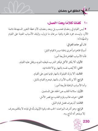 ‫رمضان‬ ‫في‬ ‫انطلق‬
230
101:‫العمل‬ ‫وهذا‬ ‫ا‬ ً‫كالم‬ ‫كفانا‬
‫دائمة‬ ‫املستهدفة‬ ‫التغيري‬ ‫خطة‬ ‫ألن‬ ،‫رمضان‬ ‫وبعد‬ ‫بل‬ ‫فحسب‬ ‫رمضان‬ ‫يف‬ ‫القيام‬ ‫ليس‬ ♦
‫القيام‬ ‫عىل‬ ‫املعينة‬ ‫األسباب‬ ‫وإليك‬ ،‫تزول‬ ‫ما‬ ‫رسعان‬ ‫وقتية‬ ‫طفرة‬ ‫جمرد‬ ‫وليست‬ ،‫األثر‬
:‫له‬ ‫دة‬ِّ‫واملمه‬
:‫الغزايل‬ ‫حامد‬ ‫أبو‬ ‫قال‬
:‫الليل‬ ‫لقيام‬ ‫ميرسة‬ ‫باطنة‬ ‫وأخرى‬ ‫ظاهرة‬ ‫ا‬ً‫ب‬‫أسبا‬
:‫أمور‬ ‫فأربعة‬ ‫الظاهرة‬ ‫األسباب‬ ‫فأما‬
.‫القيام‬ ‫عليه‬ ‫ويثقل‬ ،‫النوم‬ ‫فيغلبه‬ ،‫الرشب‬ ‫فيكثر‬ ‫األكل‬ ‫يكثر‬ ‫أال‬ :‫األول‬
.‫فيه‬ ‫فائدة‬ ‫ال‬ ‫بام‬ ‫بالنهار‬ ‫نفسه‬ ‫تعب‬ُ‫ي‬ ‫أال‬ :‫الثاين‬
.‫القيام‬ ‫عىل‬ ‫تعني‬ ‫فإهنا‬ ‫بالنهار‬ ‫القيلولة‬ ‫يرتك‬ ‫أال‬ :‫الثالث‬
.‫بالليل‬ ‫القيام‬ ‫فيحرم‬ ‫بالنهار‬ ‫األوزار‬ ‫يرتكب‬ ‫أال‬ :‫الرابع‬
:‫أمور‬ ‫فأربعة‬ ‫الباطنة‬ ‫األسباب‬ ‫وأما‬
.‫املسلمني‬ ‫عىل‬ ‫احلقد‬ ‫عن‬ ‫القلب‬ ‫سالمة‬ :‫األول‬
.‫األمل‬ ‫قرص‬ ‫مع‬ ‫القلب‬ ‫يلزم‬ ‫غالب‬ ‫خوف‬ :‫الثاين‬
.‫الليل‬ ‫قيام‬ ‫فضل‬ ‫يعرف‬ ‫أن‬ :‫الثالث‬
‫بحرف‬ ‫يتكلم‬ ‫ال‬ ‫قيامه‬ ‫يف‬ ‫بأنه‬ ‫اإليامن‬ ‫وقوة‬ ،‫هلل‬ ‫احلب‬ :‫البواعث‬ ‫أرشف‬ ‫وهو‬ :‫الرابع‬
.‫ربه‬ ٍ‫ناج‬ُ‫م‬ ‫أنه‬ ‫ويشعر‬ ‫إال‬
 