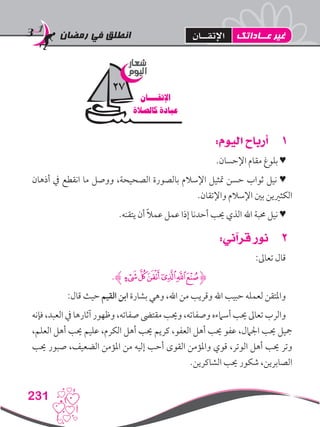 ‫رمضان‬ ‫في‬ ‫انطلق‬
231
11:‫اليوم‬ ‫أرباح‬
.‫اإلحسان‬ ‫مقام‬ ‫بلوغ‬ ♥
‫أذهان‬ ‫يف‬ ‫انقطع‬ ‫ما‬ ‫ووصل‬ ،‫الصحيحة‬ ‫بالصورة‬ ‫اإلسالم‬ ‫متثيل‬ ‫حسن‬ ‫ثواب‬ ‫نيل‬ ♥
.‫واإلتقان‬ ‫اإلسالم‬ ‫بني‬ ‫الكثريين‬
.‫يتقنه‬ ‫أن‬ ً‫ال‬‫عم‬ ‫عمل‬ ‫إذا‬ ‫أحدنا‬ ‫حيب‬ ‫الذي‬ ‫اهلل‬ ‫حمبة‬ ‫نيل‬ ♥
22:‫قرآني‬ ‫نور‬
:‫تعاىل‬ ‫قال‬
.‫ﮊ‬‫ﰎ‬‫ﰍ‬‫ﰌ‬‫ﰋ‬‫ﰊ‬‫ﰉ‬‫ﮋ‬
:‫قال‬ ‫حيث‬ ‫القيم‬ ‫ابن‬ ‫بشارة‬ ‫وهي‬ ،‫اهلل‬ ‫من‬ ‫وقريب‬ ‫اهلل‬ ‫حبيب‬ ‫لعمله‬ ‫واملتقن‬
‫فإنه‬ ،‫العبد‬ ‫يف‬ ‫آثارها‬ ‫وظهور‬ ،‫صفاته‬ ‫مقتىض‬ ‫وحيب‬ ،‫وصفاته‬ ‫أسامءه‬ ‫حيب‬ ‫تعاىل‬ ‫والرب‬
،‫العلم‬ ‫أهل‬ ‫حيب‬ ‫عليم‬ ،‫الكرم‬ ‫أهل‬ ‫حيب‬ ‫كريم‬ ،‫العفو‬ ‫أهل‬ ‫حيب‬ ‫عفو‬ ،‫اجلامل‬ ‫حيب‬ ‫مجيل‬
‫حيب‬ ‫صبور‬ ،‫الضعيف‬ ‫املؤمن‬ ‫من‬ ‫إليه‬ ‫أحب‬ ‫القوى‬ ‫واملؤمن‬ ‫قوي‬ ،‫الوتر‬ ‫أهل‬ ‫حيب‬ ‫وتر‬
.‫الشاكرين‬ ‫حيب‬ ‫شكور‬ ،‫الصابرين‬
‫شعار‬
‫اليوم‬
‫اإلتقــــان‬
‫كالصالة‬ ‫عبادة‬
27
‫عــاداتك‬ ‫غير‬‫اإلتقــان‬
 